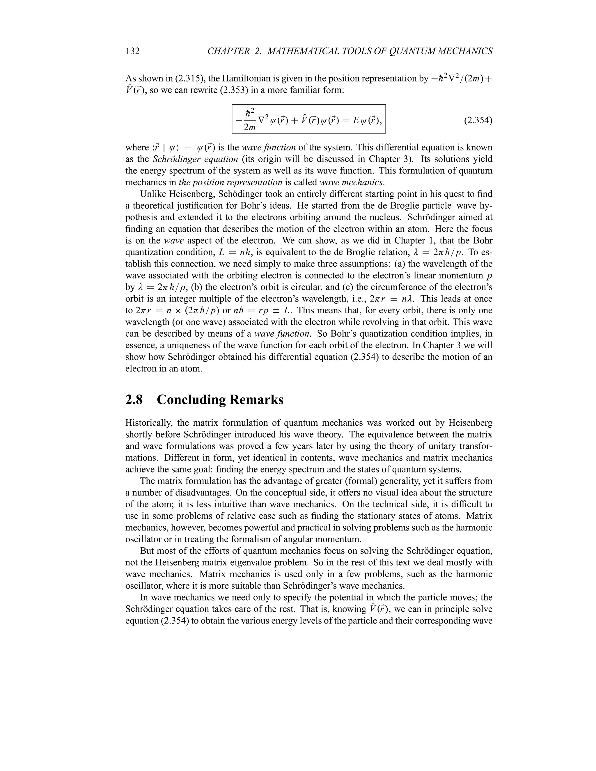 132 CHAPTER 2. MATHEMATICAL TOOLS OF QUANTUM MECHANICS
As shown in (2.315), the Hamiltonian is given in the position representation by 
h2V22m
V;
r, so we can rewrite (2.353) in a more familiar form:


h2
2m
V2
O;
r  V;
rO;
r  EO;
r (2.354)
where N;
r OO  O;
r is the wave function of the system. This differential equation is known
as the Schrödinger equation (its origin will be discussed in Chapter 3). Its solutions yield
the energy spectrum of the system as well as its wave function. This formulation of quantum
mechanics in the position representation is called wave mechanics.
Unlike Heisenberg, Schödinger took an entirely different starting point in his quest to find
a theoretical justification for Bohr’s ideas. He started from the de Broglie particle–wave hy-
pothesis and extended it to the electrons orbiting around the nucleus. Schrödinger aimed at
finding an equation that describes the motion of the electron within an atom. Here the focus
is on the wave aspect of the electron. We can show, as we did in Chapter 1, that the Bohr
quantization condition, L  n
h, is equivalent to the de Broglie relation, D  2H 
hp. To es-
tablish this connection, we need simply to make three assumptions: (a) the wavelength of the
wave associated with the orbiting electron is connected to the electron’s linear momentum p
by D  2H 
hp, (b) the electron’s orbit is circular, and (c) the circumference of the electron’s
orbit is an integer multiple of the electron’s wavelength, i.e., 2Hr  nD. This leads at once
to 2Hr  n  2H 
hp or n
h  rp k L. This means that, for every orbit, there is only one
wavelength (or one wave) associated with the electron while revolving in that orbit. This wave
can be described by means of a wave function. So Bohr’s quantization condition implies, in
essence, a uniqueness of the wave function for each orbit of the electron. In Chapter 3 we will
show how Schrödinger obtained his differential equation (2.354) to describe the motion of an
electron in an atom.
2.8 Concluding Remarks
Historically, the matrix formulation of quantum mechanics was worked out by Heisenberg
shortly before Schrödinger introduced his wave theory. The equivalence between the matrix
and wave formulations was proved a few years later by using the theory of unitary transfor-
mations. Different in form, yet identical in contents, wave mechanics and matrix mechanics
achieve the same goal: finding the energy spectrum and the states of quantum systems.
The matrix formulation has the advantage of greater (formal) generality, yet it suffers from
a number of disadvantages. On the conceptual side, it offers no visual idea about the structure
of the atom; it is less intuitive than wave mechanics. On the technical side, it is difficult to
use in some problems of relative ease such as finding the stationary states of atoms. Matrix
mechanics, however, becomes powerful and practical in solving problems such as the harmonic
oscillator or in treating the formalism of angular momentum.
But most of the efforts of quantum mechanics focus on solving the Schrödinger equation,
not the Heisenberg matrix eigenvalue problem. So in the rest of this text we deal mostly with
wave mechanics. Matrix mechanics is used only in a few problems, such as the harmonic
oscillator, where it is more suitable than Schrödinger’s wave mechanics.
In wave mechanics we need only to specify the potential in which the particle moves; the
Schrödinger equation takes care of the rest. That is, knowing V;
r, we can in principle solve
equation (2.354) to obtain the various energy levels of the particle and their corresponding wave
 