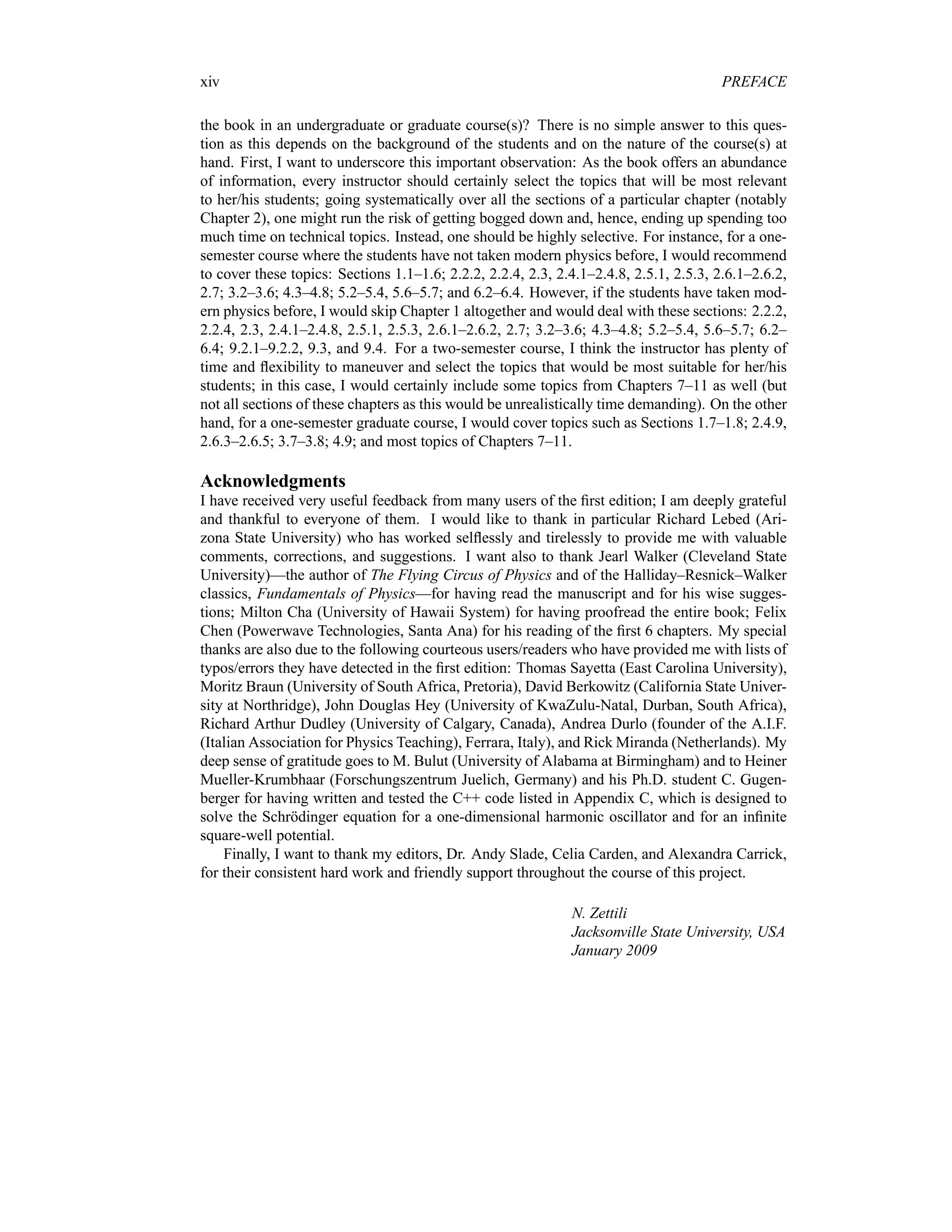 xiv PREFACE
the book in an undergraduate or graduate course(s)? There is no simple answer to this ques-
tion as this depends on the background of the students and on the nature of the course(s) at
hand. First, I want to underscore this important observation: As the book offers an abundance
of information, every instructor should certainly select the topics that will be most relevant
to her/his students; going systematically over all the sections of a particular chapter (notably
Chapter 2), one might run the risk of getting bogged down and, hence, ending up spending too
much time on technical topics. Instead, one should be highly selective. For instance, for a one-
semester course where the students have not taken modern physics before, I would recommend
to cover these topics: Sections 1.1–1.6; 2.2.2, 2.2.4, 2.3, 2.4.1–2.4.8, 2.5.1, 2.5.3, 2.6.1–2.6.2,
2.7; 3.2–3.6; 4.3–4.8; 5.2–5.4, 5.6–5.7; and 6.2–6.4. However, if the students have taken mod-
ern physics before, I would skip Chapter 1 altogether and would deal with these sections: 2.2.2,
2.2.4, 2.3, 2.4.1–2.4.8, 2.5.1, 2.5.3, 2.6.1–2.6.2, 2.7; 3.2–3.6; 4.3–4.8; 5.2–5.4, 5.6–5.7; 6.2–
6.4; 9.2.1–9.2.2, 9.3, and 9.4. For a two-semester course, I think the instructor has plenty of
time and flexibility to maneuver and select the topics that would be most suitable for her/his
students; in this case, I would certainly include some topics from Chapters 7–11 as well (but
not all sections of these chapters as this would be unrealistically time demanding). On the other
hand, for a one-semester graduate course, I would cover topics such as Sections 1.7–1.8; 2.4.9,
2.6.3–2.6.5; 3.7–3.8; 4.9; and most topics of Chapters 7–11.
Acknowledgments
I have received very useful feedback from many users of the first edition; I am deeply grateful
and thankful to everyone of them. I would like to thank in particular Richard Lebed (Ari-
zona State University) who has worked selflessly and tirelessly to provide me with valuable
comments, corrections, and suggestions. I want also to thank Jearl Walker (Cleveland State
University)—the author of The Flying Circus of Physics and of the Halliday–Resnick–Walker
classics, Fundamentals of Physics—for having read the manuscript and for his wise sugges-
tions; Milton Cha (University of Hawaii System) for having proofread the entire book; Felix
Chen (Powerwave Technologies, Santa Ana) for his reading of the first 6 chapters. My special
thanks are also due to the following courteous users/readers who have provided me with lists of
typos/errors they have detected in the first edition: Thomas Sayetta (East Carolina University),
Moritz Braun (University of South Africa, Pretoria), David Berkowitz (California State Univer-
sity at Northridge), John Douglas Hey (University of KwaZulu-Natal, Durban, South Africa),
Richard Arthur Dudley (University of Calgary, Canada), Andrea Durlo (founder of the A.I.F.
(Italian Association for Physics Teaching), Ferrara, Italy), and Rick Miranda (Netherlands). My
deep sense of gratitude goes to M. Bulut (University of Alabama at Birmingham) and to Heiner
Mueller-Krumbhaar (Forschungszentrum Juelich, Germany) and his Ph.D. student C. Gugen-
berger for having written and tested the C++ code listed in Appendix C, which is designed to
solve the Schrödinger equation for a one-dimensional harmonic oscillator and for an infinite
square-well potential.
Finally, I want to thank my editors, Dr. Andy Slade, Celia Carden, and Alexandra Carrick,
for their consistent hard work and friendly support throughout the course of this project.
N. Zettili
Jacksonville State University, USA
January 2009
 