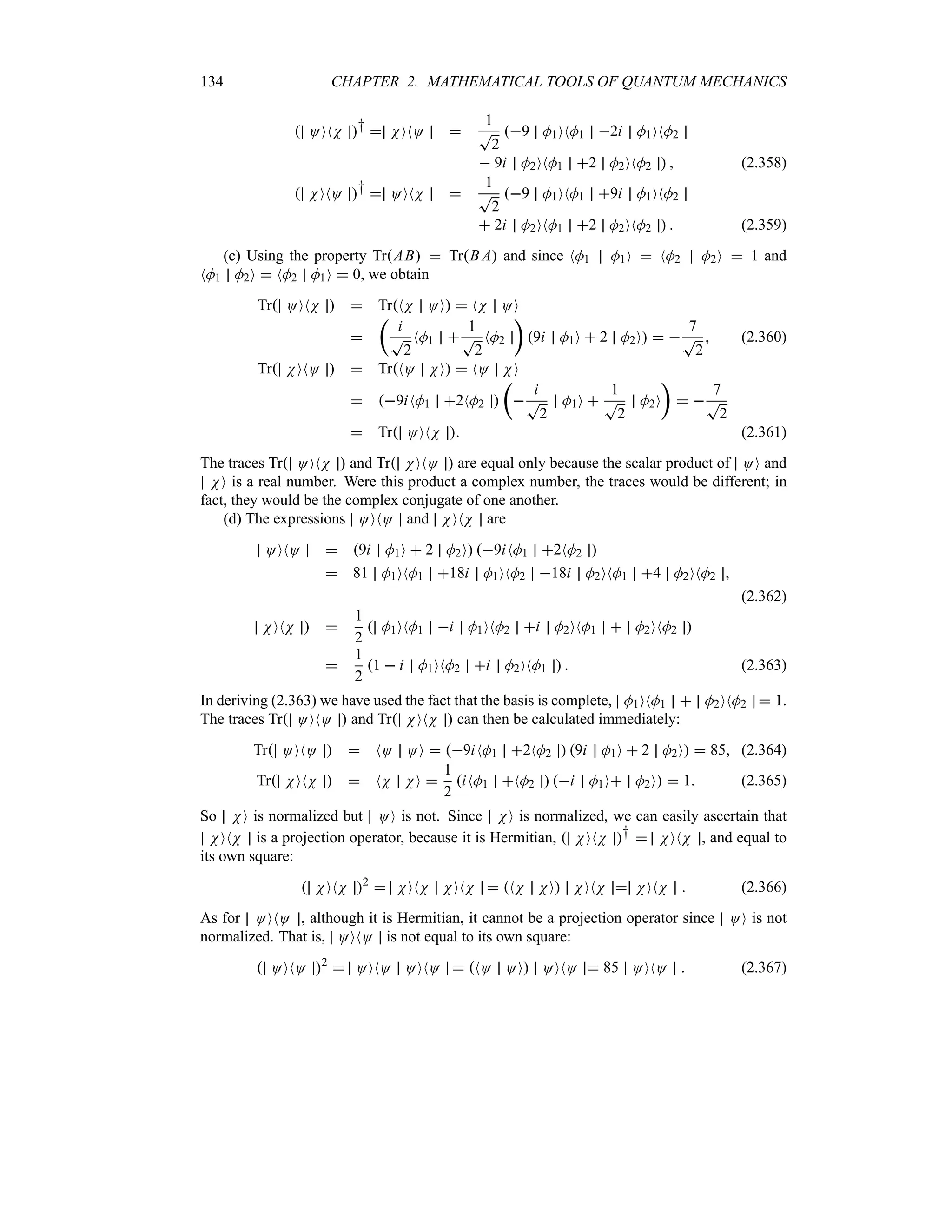 134 CHAPTER 2. MATHEMATICAL TOOLS OF QUANTUM MECHANICS
 OONN †  NONO 
1
T
2
9 M1ONM1 2i M1ONM2
 9i M2ONM1 2 M2ONM2   (2.358)
 NONO †  OONN 
1
T
2
9 M1ONM1 9i M1ONM2
 2i M2ONM1 2 M2ONM2   (2.359)
(c) Using the property TrAB  TrB A and since NM1 M1O  NM2 M2O  1 and
NM1 M2O  NM2 M1O  0, we obtain
Tr OONN   TrNN OO  NN OO

t
i
T
2
NM1 
1
T
2
NM2
u
9i M1O  2 M2O  
7
T
2
 (2.360)
Tr NONO   TrNO NO  NO NO
 9iNM1 2NM2 
t

i
T
2
M1O 
1
T
2
M2O
u
 
7
T
2
 Tr OONN  (2.361)
The traces Tr OONN  and Tr NONO  are equal only because the scalar product of OO and
NO is a real number. Were this product a complex number, the traces would be different; in
fact, they would be the complex conjugate of one another.
(d) The expressions OONO and NONN are
OONO  9i M1O  2 M2O 9iNM1 2NM2 
 81 M1ONM1 18i M1ONM2 18i M2ONM1 4 M2ONM2 
(2.362)
NONN  
1
2
 M1ONM1 i M1ONM2 i M2ONM1  M2ONM2 

1
2
1  i M1ONM2 i M2ONM1   (2.363)
In deriving (2.363) we have used the fact that the basis is complete, M1ONM1  M2ONM2  1.
The traces Tr OONO  and Tr NONN  can then be calculated immediately:
Tr OONO   NO OO  9iNM1 2NM2  9i M1O  2 M2O  85 (2.364)
Tr NONN   NN NO 
1
2
iNM1 NM2  i M1O M2O  1 (2.365)
So NO is normalized but OO is not. Since NO is normalized, we can easily ascertain that
NONN is a projection operator, because it is Hermitian,  NONN †  NONN , and equal to
its own square:
 NONN 2
 NONN NONN  NN NO NONN  NONN  (2.366)
As for OONO , although it is Hermitian, it cannot be a projection operator since OO is not
normalized. That is, OONO is not equal to its own square:
 OONO 2
 OONO OONO  NO OO OONO  85 OONO  (2.367)
 