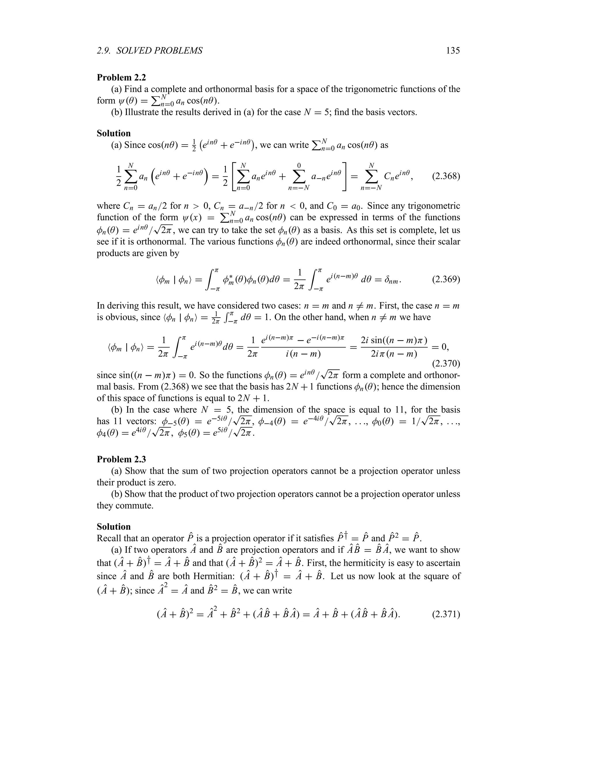 2.9. SOLVED PROBLEMS 135
Problem 2.2
(a) Find a complete and orthonormal basis for a space of the trigonometric functions of the
form OA 
3N
n0 an cosnA.
(b) Illustrate the results derived in (a) for the case N  5; find the basis vectors.
Solution
(a) Since cosnA  1
2
b
einA  einA
c
, we can write
3N
n0 an cosnA as
1
2
N
;
n0
an
r
einA
 einA
s

1
2

N
;
n0
aneinA

0
;
nN
aneinA


N
;
nN
CneinA
 (2.368)
where Cn  an2 for n 0, Cn  an2 for n  0, and C0  a0. Since any trigonometric
function of the form Ox 
3N
n0 an cosnA can be expressed in terms of the functions
MnA  einA 
T
2H, we can try to take the set MnA as a basis. As this set is complete, let us
see if it is orthonormal. The various functions MnA are indeed orthonormal, since their scalar
products are given by
NMm MnO 
= H
H
M`
mAMnAdA 
1
2H
= H
H
einmA
dA  =nm (2.369)
In deriving this result, we have considered two cases: n  m and n / m. First, the case n  m
is obvious, since NMn MnO  1
2H
5 H
H dA  1. On the other hand, when n / m we have
NMm MnO 
1
2H
= H
H
einmA
dA 
1
2H
einmH  einmH
in  m

2i sinn  mH
2iHn  m
 0
(2.370)
since sinn  mH  0. So the functions MnA  einA 
T
2H form a complete and orthonor-
mal basis. From (2.368) we see that the basis has 2N 1 functions MnA; hence the dimension
of this space of functions is equal to 2N  1.
(b) In the case where N  5, the dimension of the space is equal to 11, for the basis
has 11 vectors: M5A  e5iA 
T
2H, M4A  e4iA 
T
2H,   , M0A  1
T
2H,   ,
M4A  e4iA 
T
2H, M5A  e5iA 
T
2H.
Problem 2.3
(a) Show that the sum of two projection operators cannot be a projection operator unless
their product is zero.
(b) Show that the product of two projection operators cannot be a projection operator unless
they commute.
Solution
Recall that an operator P is a projection operator if it satisfies P†  P and P2  P.
(a) If two operators A and B are projection operators and if AB  B A, we want to show
that A  B†  A  B and that A  B2  A  B. First, the hermiticity is easy to ascertain
since A and B are both Hermitian: A  B†  A  B. Let us now look at the square of
A  B; since A
2
 A and B2  B, we can write
A  B2
 A
2
 B2
 AB  B A  A  B  AB  B A (2.371)
 