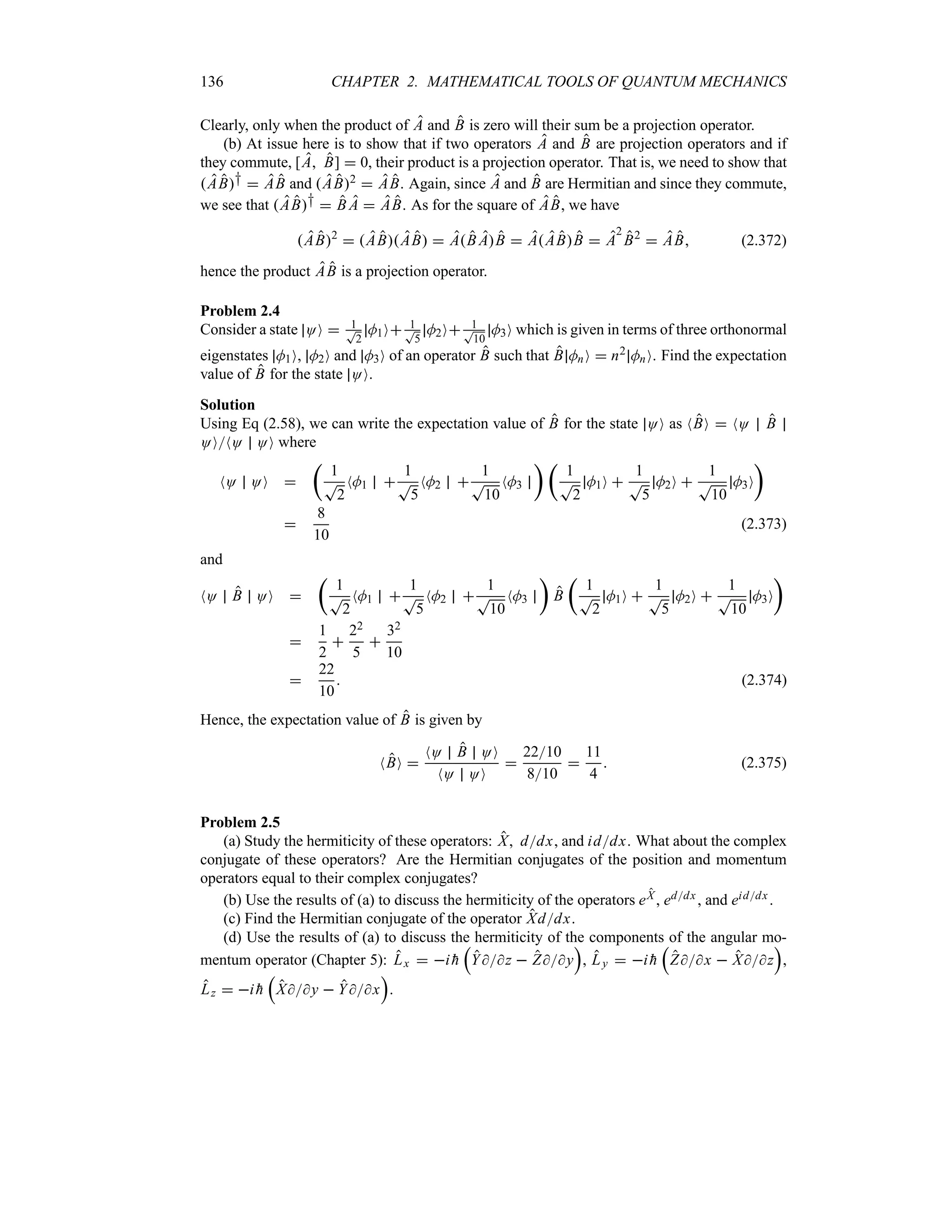 136 CHAPTER 2. MATHEMATICAL TOOLS OF QUANTUM MECHANICS
Clearly, only when the product of A and B is zero will their sum be a projection operator.
(b) At issue here is to show that if two operators A and B are projection operators and if
they commute, [A B]  0, their product is a projection operator. That is, we need to show that
AB†  AB and AB2  AB. Again, since A and B are Hermitian and since they commute,
we see that AB†  B A  AB. As for the square of AB, we have
AB2
 ABAB  AB AB  AABB  A
2
B2
 AB (2.372)
hence the product AB is a projection operator.
Problem 2.4
Consider a state OO  1
T
2
M1O 1
T
5
M2O 1
T
10
M3O which is given in terms of three orthonormal
eigenstates M1O, M2O and M3O of an operator B such that B MnO  n2 MnO. Find the expectation
value of B for the state OO.
Solution
Using Eq (2.58), we can write the expectation value of B for the state OO as NBO  NO B
OONO OO where
NO OO 
t
1
T
2
NM1 
1
T
5
NM2 
1
T
10
NM3
u t
1
T
2
M1O 
1
T
5
M2O 
1
T
10
M3O
u

8
10
(2.373)
and
NO B OO 
t
1
T
2
NM1 
1
T
5
NM2 
1
T
10
NM3
u
B
t
1
T
2
M1O 
1
T
5
M2O 
1
T
10
M3O
u

1
2

22
5

32
10

22
10
 (2.374)
Hence, the expectation value of B is given by
NBO 
NO B OO
NO OO

2210
810

11
4
 (2.375)
Problem 2.5
(a) Study the hermiticity of these operators: X, ddx, and iddx. What about the complex
conjugate of these operators? Are the Hermitian conjugates of the position and momentum
operators equal to their complex conjugates?
(b) Use the results of (a) to discuss the hermiticity of the operators eX , eddx , and eiddx .
(c) Find the Hermitian conjugate of the operator Xddx.
(d) Use the results of (a) to discuss the hermiticity of the components of the angular mo-
mentum operator (Chapter 5): Lx  i 
h
r
Yz  Zy
s
, Ly  i 
h
r
Zx  Xz
s
,
Lz  i 
h
r
Xy  Yx
s
.
 