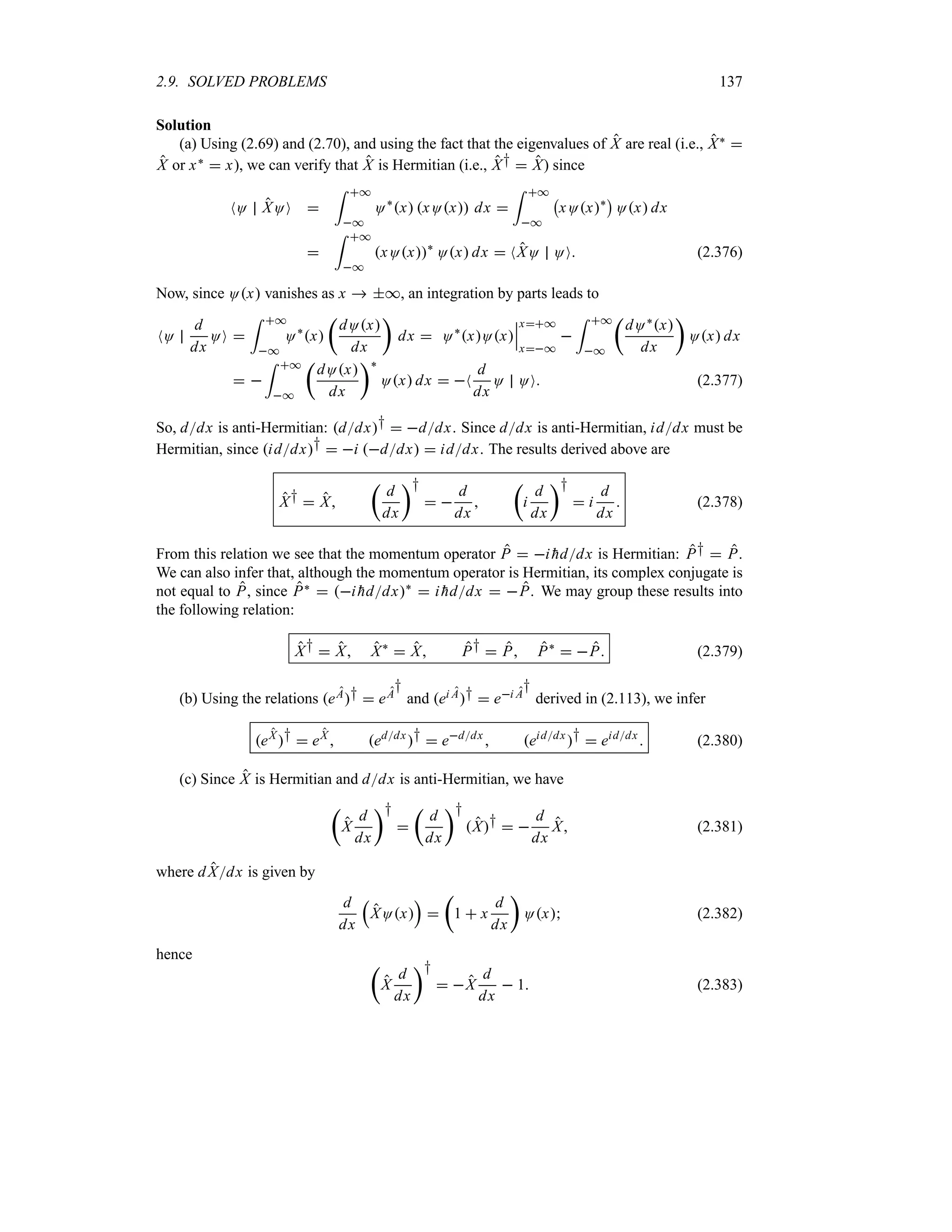 2.9. SOLVED PROBLEMS 137
Solution
(a) Using (2.69) and (2.70), and using the fact that the eigenvalues of X are real (i.e., X` 
X or x`  x), we can verify that X is Hermitian (i.e., X†  X) since
NO XOO 
= *
*
O`
x xOx dx 
= *
*
b
xOx`
c
Ox dx

= *
*
xOx`
Ox dx  NXO OO (2.376)
Now, since Ox vanishes as x  *, an integration by parts leads to
NO
d
dx
OO 
= *
*
O`
x
t
dOx
dx
u
dx  O`
xOx
n
n
n
x*
x*

= *
*
t
dO`x
dx
u
Ox dx
 
= *
*
t
dOx
dx
u`
Ox dx  N
d
dx
O OO (2.377)
So, ddx is anti-Hermitian: ddx†  ddx. Since ddx is anti-Hermitian, iddx must be
Hermitian, since iddx†  i ddx  iddx. The results derived above are
X†  X
t
d
dx
u†
 
d
dx

t
i
d
dx
u†
 i
d
dx
 (2.378)
From this relation we see that the momentum operator P  i 
hddx is Hermitian: P†  P.
We can also infer that, although the momentum operator is Hermitian, its complex conjugate is
not equal to P, since P`  i 
hddx`
 i 
hddx  P. We may group these results into
the following relation:
X†  X X`
 X P†  P P`
 P (2.379)
(b) Using the relations eA†  eA
†
and ei A†  ei A
†
derived in (2.113), we infer
eX
†  eX
 eddx
†  eddx
 eiddx
†  eiddx
 (2.380)
(c) Since X is Hermitian and ddx is anti-Hermitian, we have
t
X
d
dx
u†

t
d
dx
u†
X†  
d
dx
X (2.381)
where dXdx is given by
d
dx
r
XOx
s

t
1  x
d
dx
u
Ox (2.382)
hence
t
X
d
dx
u†
 X
d
dx
 1 (2.383)
 