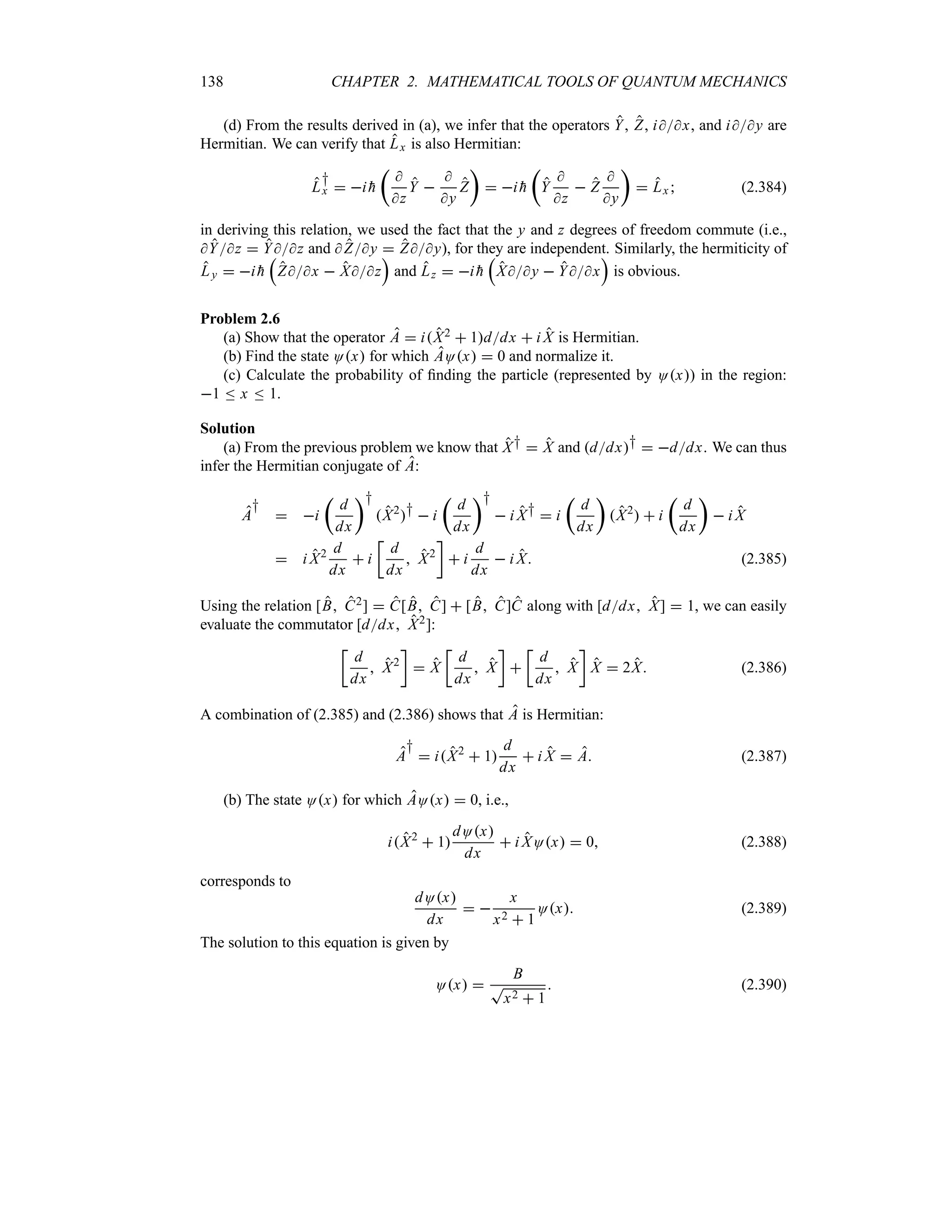 138 CHAPTER 2. MATHEMATICAL TOOLS OF QUANTUM MECHANICS
(d) From the results derived in (a), we infer that the operators Y, Z, ix, and iy are
Hermitian. We can verify that Lx is also Hermitian:
L
†
x  i 
h
t

z
Y 

y
Z
u
 i 
h
t
Y

z
 Z

y
u
 Lx  (2.384)
in deriving this relation, we used the fact that the y and z degrees of freedom commute (i.e.,
Yz  Yz and Zy  Zy), for they are independent. Similarly, the hermiticity of
Ly  i 
h
r
Zx  Xz
s
and Lz  i 
h
r
Xy  Yx
s
is obvious.
Problem 2.6
(a) Show that the operator A  iX2  1ddx  i X is Hermitian.
(b) Find the state Ox for which AOx  0 and normalize it.
(c) Calculate the probability of finding the particle (represented by Ox) in the region:
1 n x n 1.
Solution
(a) From the previous problem we know that X†  X and ddx†  ddx. We can thus
infer the Hermitian conjugate of A:
A
†
 i
t
d
dx
u†
X2
†  i
t
d
dx
u†
 i X†  i
t
d
dx
u
X2
  i
t
d
dx
u
 i X
 i X2 d
dx
 i
v
d
dx
 X2
w
 i
d
dx
 i X (2.385)
Using the relation [B C2]  C[B C]  [B C]C along with [ddx X]  1, we can easily
evaluate the commutator [ddx X2]:
v
d
dx
 X2
w
 X
v
d
dx
 X
w

v
d
dx
 X
w
X  2X (2.386)
A combination of (2.385) and (2.386) shows that A is Hermitian:
A
†
 iX2
 1
d
dx
 i X  A (2.387)
(b) The state Ox for which AOx  0, i.e.,
iX2
 1
dOx
dx
 i XOx  0 (2.388)
corresponds to
dOx
dx
 
x
x2  1
Ox (2.389)
The solution to this equation is given by
Ox 
B
T
x2  1
 (2.390)
 