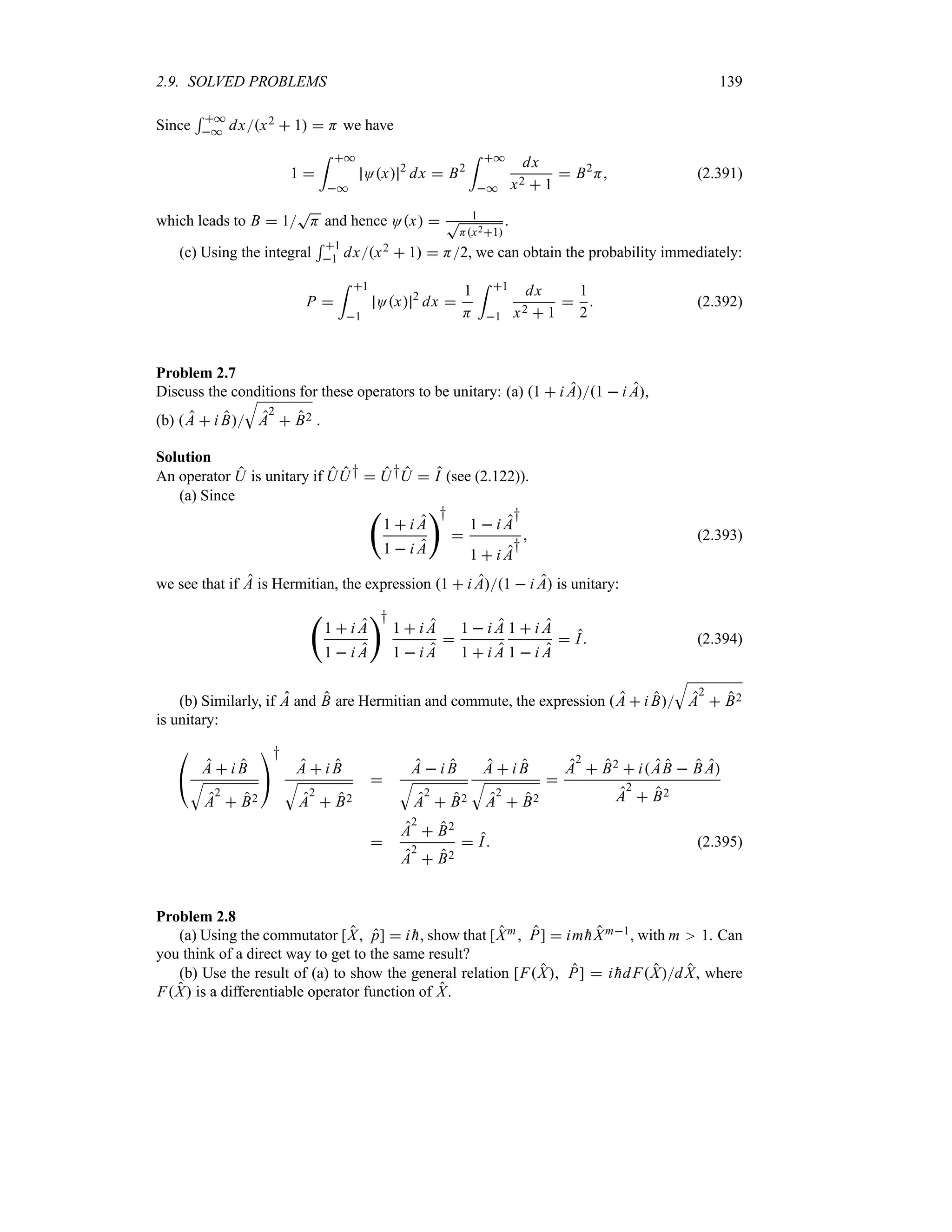 2.9. SOLVED PROBLEMS 139
Since
5 *
* dxx2  1  H we have
1 
= *
*
Ox 2
dx  B2
= *
*
dx
x2  1
 B2
H (2.391)
which leads to B  1
T
H and hence Ox  1
T
Hx21
.
(c) Using the integral
5 1
1 dxx2  1  H2, we can obtain the probability immediately:
P 
= 1
1
Ox 2
dx 
1
H
= 1
1
dx
x2  1

1
2
 (2.392)
Problem 2.7
Discuss the conditions for these operators to be unitary: (a) 1  i A1  i A,
(b) A  i B
T
A
2
 B2 .
Solution
An operator U is unitary if UU†  U†U  I (see (2.122)).
(a) Since
‚
1  i A
1  i A
†

1  i A
†
1  i A
†
 (2.393)
we see that if A is Hermitian, the expression 1  i A1  i A is unitary:
‚
1  i A
1  i A
†
1  i A
1  i A

1  i A
1  i A
1  i A
1  i A
 I (2.394)
(b) Similarly, if A and B are Hermitian and commute, the expression A  i B
T
A
2
 B2
is unitary:

# A  i B
T
A
2
 B2

$
†
A  i B
T
A
2
 B2

A  i B
T
A
2
 B2
A  i B
T
A
2
 B2

A
2
 B2  iAB  B A
A
2
 B2

A
2
 B2
A
2
 B2
 I (2.395)
Problem 2.8
(a) Using the commutator [X p]  i 
h, show that [Xm P]  im 
hXm1, with m 1. Can
you think of a direct way to get to the same result?
(b) Use the result of (a) to show the general relation [FX P]  i 
hdFXdX, where
FX is a differentiable operator function of X.
 