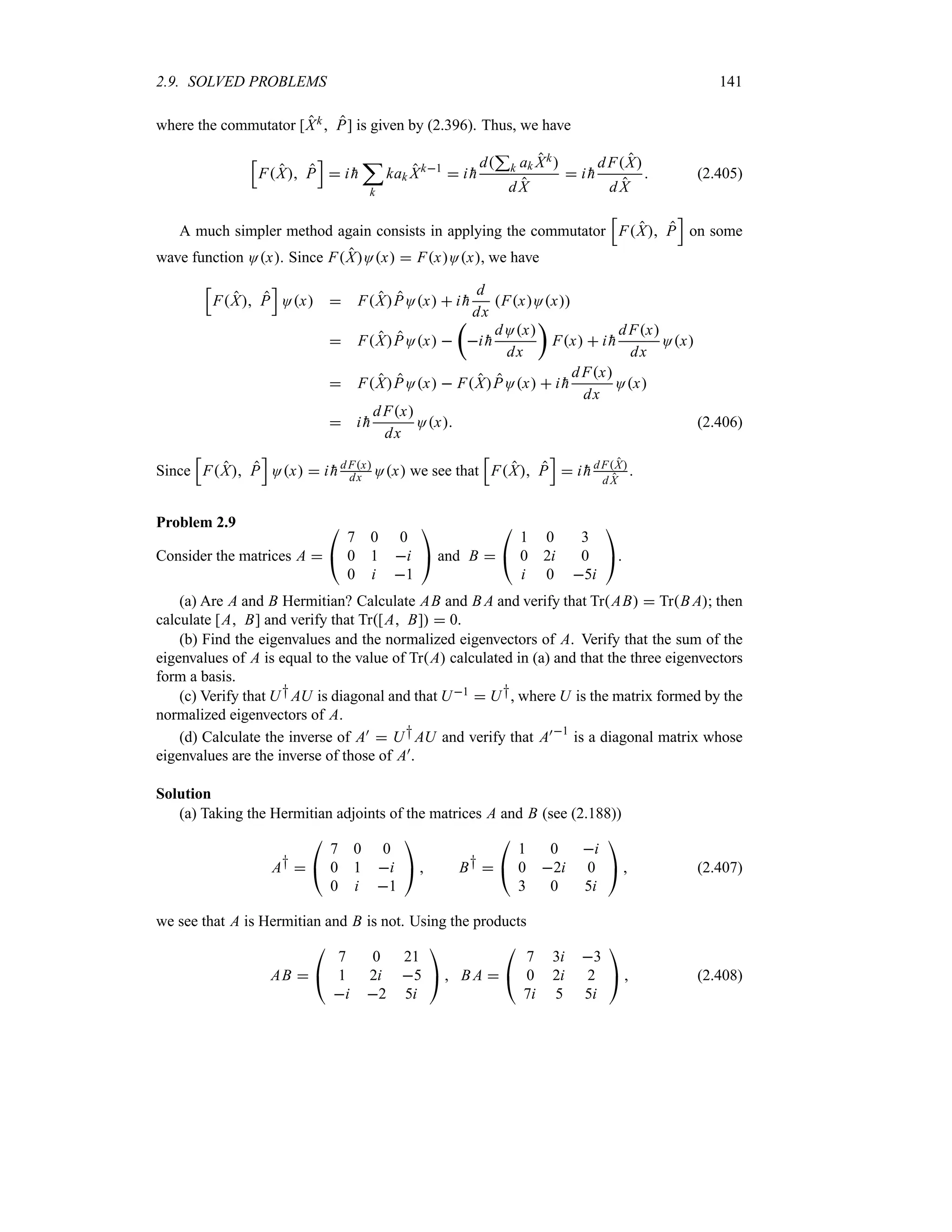 2.9. SOLVED PROBLEMS 141
where the commutator [Xk P] is given by (2.396). Thus, we have
K
FX P
L
 i 
h
;
k
kak Xk1
 i 
h
d
3
k ak Xk
dX
 i 
h
dFX
d X
 (2.405)
A much simpler method again consists in applying the commutator
K
FX P
L
on some
wave function Ox. Since FXOx  FxOx, we have
K
FX P
L
Ox  FXPOx  i 
h
d
dx
FxOx
 FXPOx 
t
i 
h
dOx
dx
u
Fx  i 
h
dFx
dx
Ox
 FXPOx  FXPOx  i 
h
dFx
dx
Ox
 i 
h
dFx
dx
Ox (2.406)
Since
K
FX P
L
Ox  i 
h dFx
dx Ox we see that
K
FX P
L
 i 
h dFX
d X
.
Problem 2.9
Consider the matrices A 

#
7 0 0
0 1 i
0 i 1

$ and B 

#
1 0 3
0 2i 0
i 0 5i

$.
(a) Are A and B Hermitian? Calculate AB and B A and verify that TrAB  TrB A; then
calculate [A B] and verify that Tr[A B]  0.
(b) Find the eigenvalues and the normalized eigenvectors of A. Verify that the sum of the
eigenvalues of A is equal to the value of TrA calculated in (a) and that the three eigenvectors
form a basis.
(c) Verify that U†AU is diagonal and that U1  U†, where U is the matrix formed by the
normalized eigenvectors of A.
(d) Calculate the inverse of A)  U†AU and verify that A)1
is a diagonal matrix whose
eigenvalues are the inverse of those of A).
Solution
(a) Taking the Hermitian adjoints of the matrices A and B (see (2.188))
A† 

#
7 0 0
0 1 i
0 i 1

$  B† 

#
1 0 i
0 2i 0
3 0 5i

$  (2.407)
we see that A is Hermitian and B is not. Using the products
AB 

#
7 0 21
1 2i 5
i 2 5i

$  B A 

#
7 3i 3
0 2i 2
7i 5 5i

$  (2.408)
 