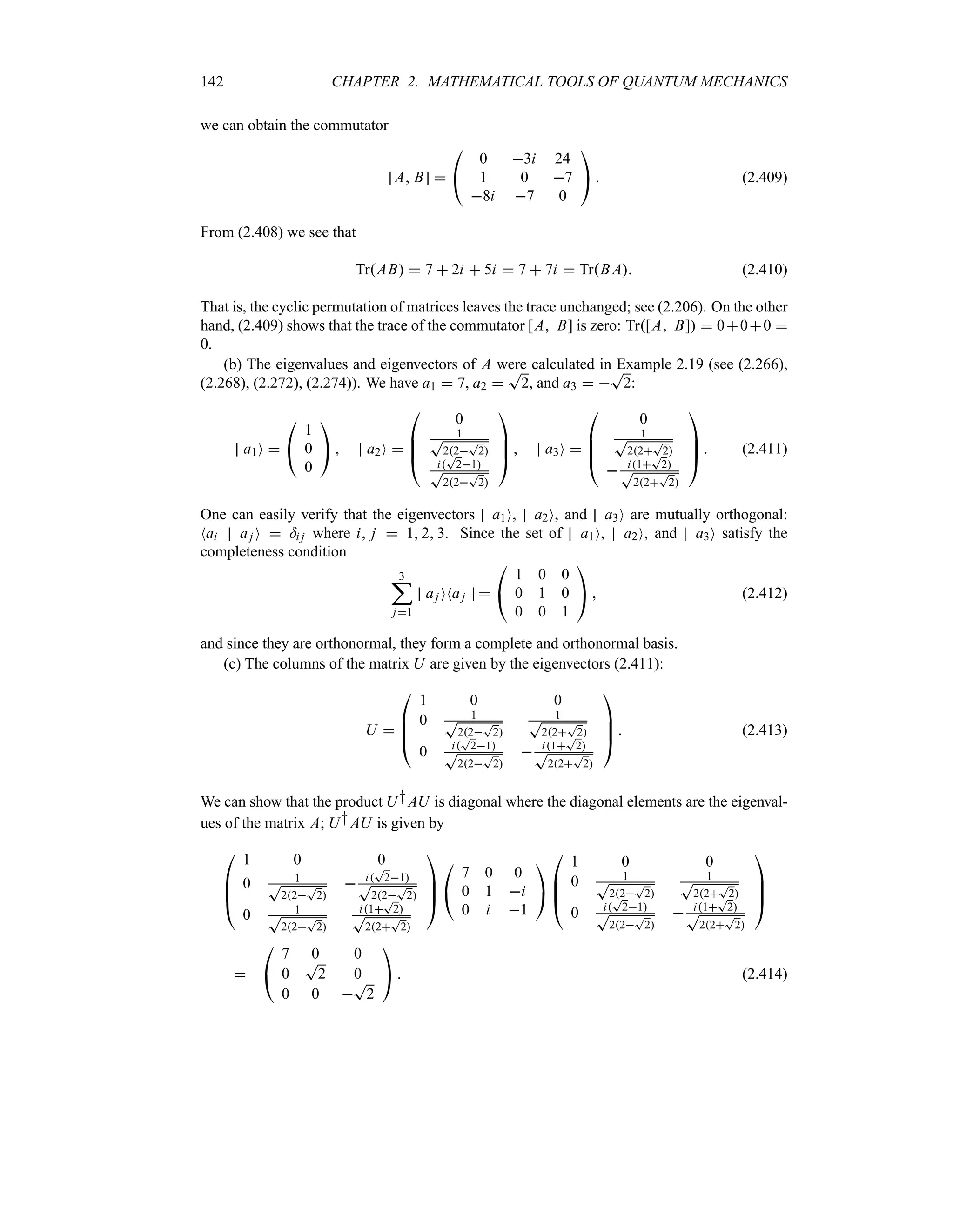 142 CHAPTER 2. MATHEMATICAL TOOLS OF QUANTUM MECHANICS
we can obtain the commutator
[A B] 

#
0 3i 24
1 0 7
8i 7 0

$  (2.409)
From (2.408) we see that
TrAB  7  2i  5i  7  7i  TrB A (2.410)
That is, the cyclic permutation of matrices leaves the trace unchanged; see (2.206). On the other
hand, (2.409) shows that the trace of the commutator [A B] is zero: Tr[A B]  000 
0.
(b) The eigenvalues and eigenvectors of A were calculated in Example 2.19 (see (2.266),
(2.268), (2.272), (2.274)). We have a1  7, a2 
T
2, and a3  
T
2:
a1O 

#
1
0
0

$  a2O 

%
%
#
0
1
T
22
T
2
i
T
21
T
22
T
2



$  a3O 

%
%
#
0
1
T
22
T
2
 i1
T
2
T
22
T
2



$  (2.411)
One can easily verify that the eigenvectors a1O, a2O, and a3O are mutually orthogonal:
Nai aj O  =i j where i j  1 2 3. Since the set of a1O, a2O, and a3O satisfy the
completeness condition
3
;
j1
aj ONaj 

#
1 0 0
0 1 0
0 0 1

$  (2.412)
and since they are orthonormal, they form a complete and orthonormal basis.
(c) The columns of the matrix U are given by the eigenvectors (2.411):
U 

%
%
#
1 0 0
0 1
T
22
T
2
1
T
22
T
2
0 i
T
21
T
22
T
2
 i1
T
2
T
22
T
2



$  (2.413)
We can show that the product U†AU is diagonal where the diagonal elements are the eigenval-
ues of the matrix A; U†AU is given by

%
%
#
1 0 0
0 1
T
22
T
2
 i
T
21
T
22
T
2
0 1
T
22
T
2
i1
T
2
T
22
T
2



$

#
7 0 0
0 1 i
0 i 1

$

%
%
#
1 0 0
0 1
T
22
T
2
1
T
22
T
2
0 i
T
21
T
22
T
2
 i1
T
2
T
22
T
2



$


#
7 0 0
0
T
2 0
0 0 
T
2

$  (2.414)
 
