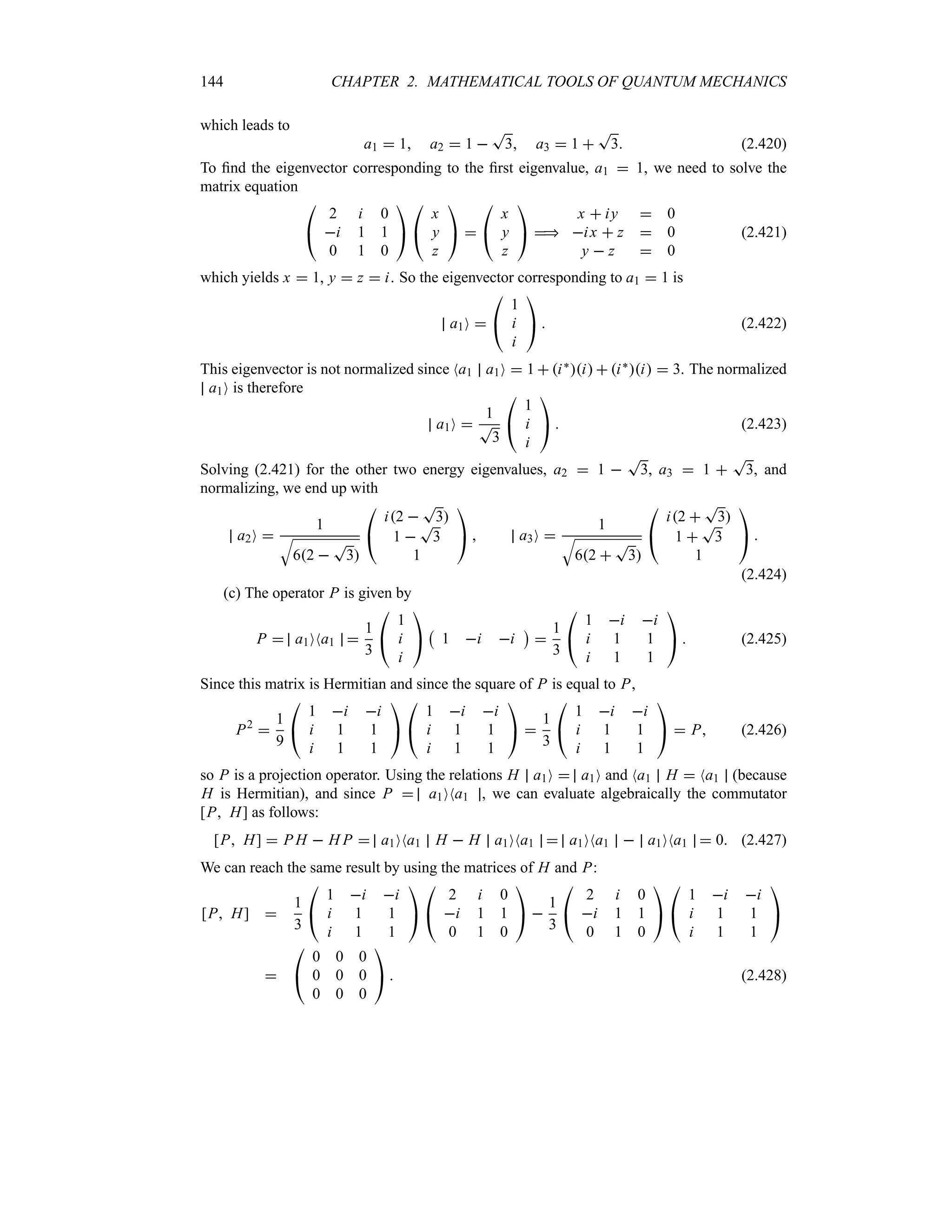 144 CHAPTER 2. MATHEMATICAL TOOLS OF QUANTUM MECHANICS
which leads to
a1  1 a2  1 
T
3 a3  1 
T
3 (2.420)
To find the eigenvector corresponding to the first eigenvalue, a1  1, we need to solve the
matrix equation

#
2 i 0
i 1 1
0 1 0

$

#
x
y
z

$ 

#
x
y
z

$ 
x  iy  0
ix  z  0
y  z  0
(2.421)
which yields x  1, y  z  i. So the eigenvector corresponding to a1  1 is
a1O 

#
1
i
i

$  (2.422)
This eigenvector is not normalized since Na1 a1O  1  i`i  i`i  3. The normalized
a1O is therefore
a1O 
1
T
3

#
1
i
i

$  (2.423)
Solving (2.421) for the other two energy eigenvalues, a2  1 
T
3, a3  1 
T
3, and
normalizing, we end up with
a2O 
1
T
62 
T
3

#
i2 
T
3
1 
T
3
1

$  a3O 
1
T
62 
T
3

#
i2 
T
3
1 
T
3
1

$ 
(2.424)
(c) The operator P is given by
P  a1ONa1 
1
3

#
1
i
i

$
b
1 i i
c

1
3

#
1 i i
i 1 1
i 1 1

$  (2.425)
Since this matrix is Hermitian and since the square of P is equal to P,
P2

1
9

#
1 i i
i 1 1
i 1 1

$

#
1 i i
i 1 1
i 1 1

$ 
1
3

#
1 i i
i 1 1
i 1 1

$  P (2.426)
so P is a projection operator. Using the relations H a1O  a1O and Na1 H  Na1 (because
H is Hermitian), and since P  a1ONa1 , we can evaluate algebraically the commutator
[P H] as follows:
[P H]  P H  H P  a1ONa1 H  H a1ONa1  a1ONa1  a1ONa1  0 (2.427)
We can reach the same result by using the matrices of H and P:
[P H] 
1
3

#
1 i i
i 1 1
i 1 1

$

#
2 i 0
i 1 1
0 1 0

$ 
1
3

#
2 i 0
i 1 1
0 1 0

$

#
1 i i
i 1 1
i 1 1

$


#
0 0 0
0 0 0
0 0 0

$  (2.428)
 