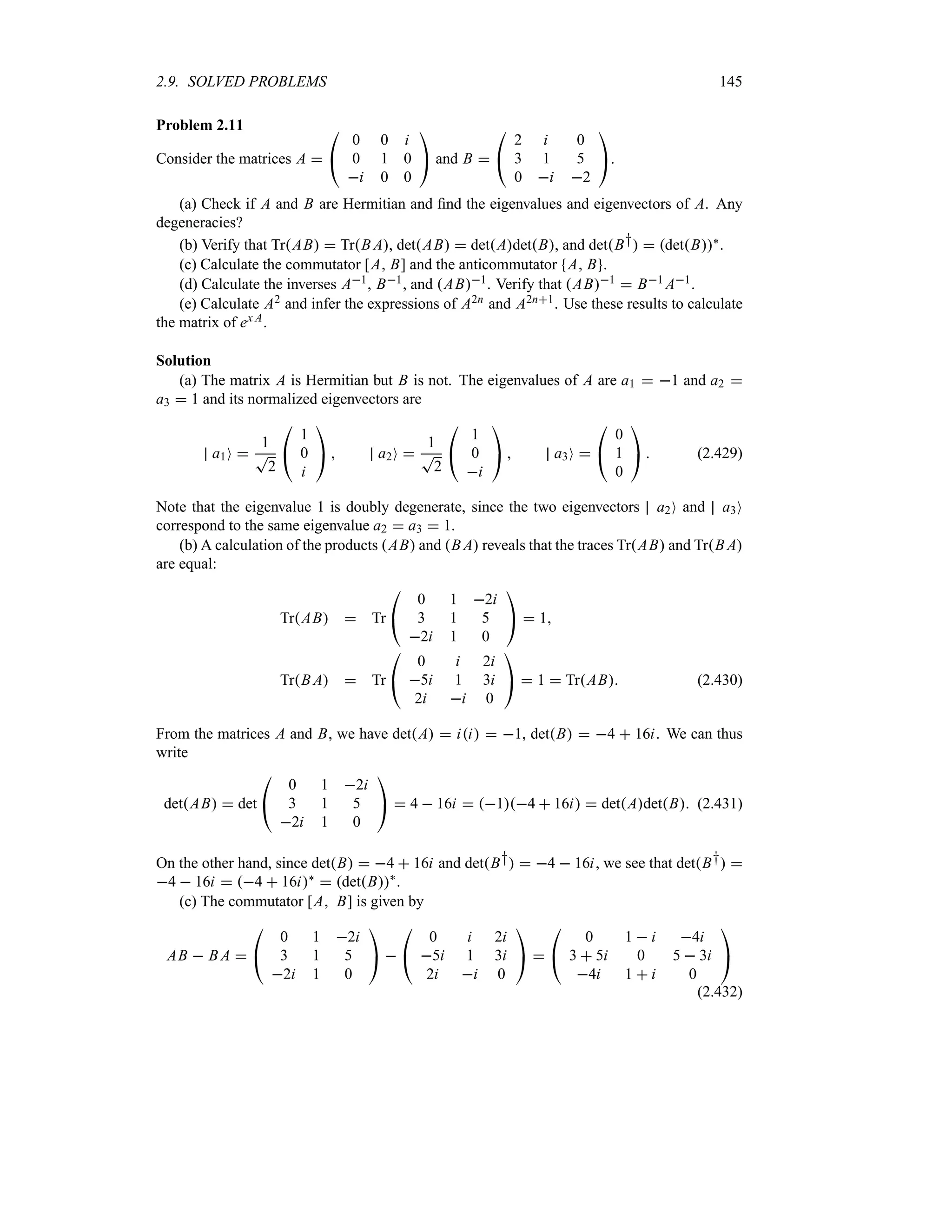 2.9. SOLVED PROBLEMS 145
Problem 2.11
Consider the matrices A 

#
0 0 i
0 1 0
i 0 0

$ and B 

#
2 i 0
3 1 5
0 i 2

$.
(a) Check if A and B are Hermitian and find the eigenvalues and eigenvectors of A. Any
degeneracies?
(b) Verify that TrAB  TrB A, detAB  detAdetB, and detB†  detB`.
(c) Calculate the commutator [A B] and the anticommutator A B .
(d) Calculate the inverses A1, B1, and AB1. Verify that AB1  B1 A1.
(e) Calculate A2 and infer the expressions of A2n and A2n1. Use these results to calculate
the matrix of ex A.
Solution
(a) The matrix A is Hermitian but B is not. The eigenvalues of A are a1  1 and a2 
a3  1 and its normalized eigenvectors are
a1O 
1
T
2

#
1
0
i

$  a2O 
1
T
2

#
1
0
i

$  a3O 

#
0
1
0

$  (2.429)
Note that the eigenvalue 1 is doubly degenerate, since the two eigenvectors a2O and a3O
correspond to the same eigenvalue a2  a3  1.
(b) A calculation of the products AB and B A reveals that the traces TrAB and TrB A
are equal:
TrAB  Tr

#
0 1 2i
3 1 5
2i 1 0

$  1
TrB A  Tr

#
0 i 2i
5i 1 3i
2i i 0

$  1  TrAB (2.430)
From the matrices A and B, we have detA  ii  1, detB  4  16i. We can thus
write
detAB  det

#
0 1 2i
3 1 5
2i 1 0

$  4  16i  14  16i  detAdetB (2.431)
On the other hand, since detB  4  16i and detB†  4  16i, we see that detB† 
4  16i  4  16i`  detB`
.
(c) The commutator [A B] is given by
AB  B A 

#
0 1 2i
3 1 5
2i 1 0

$ 

#
0 i 2i
5i 1 3i
2i i 0

$ 

#
0 1  i 4i
3  5i 0 5  3i
4i 1  i 0

$
(2.432)
 