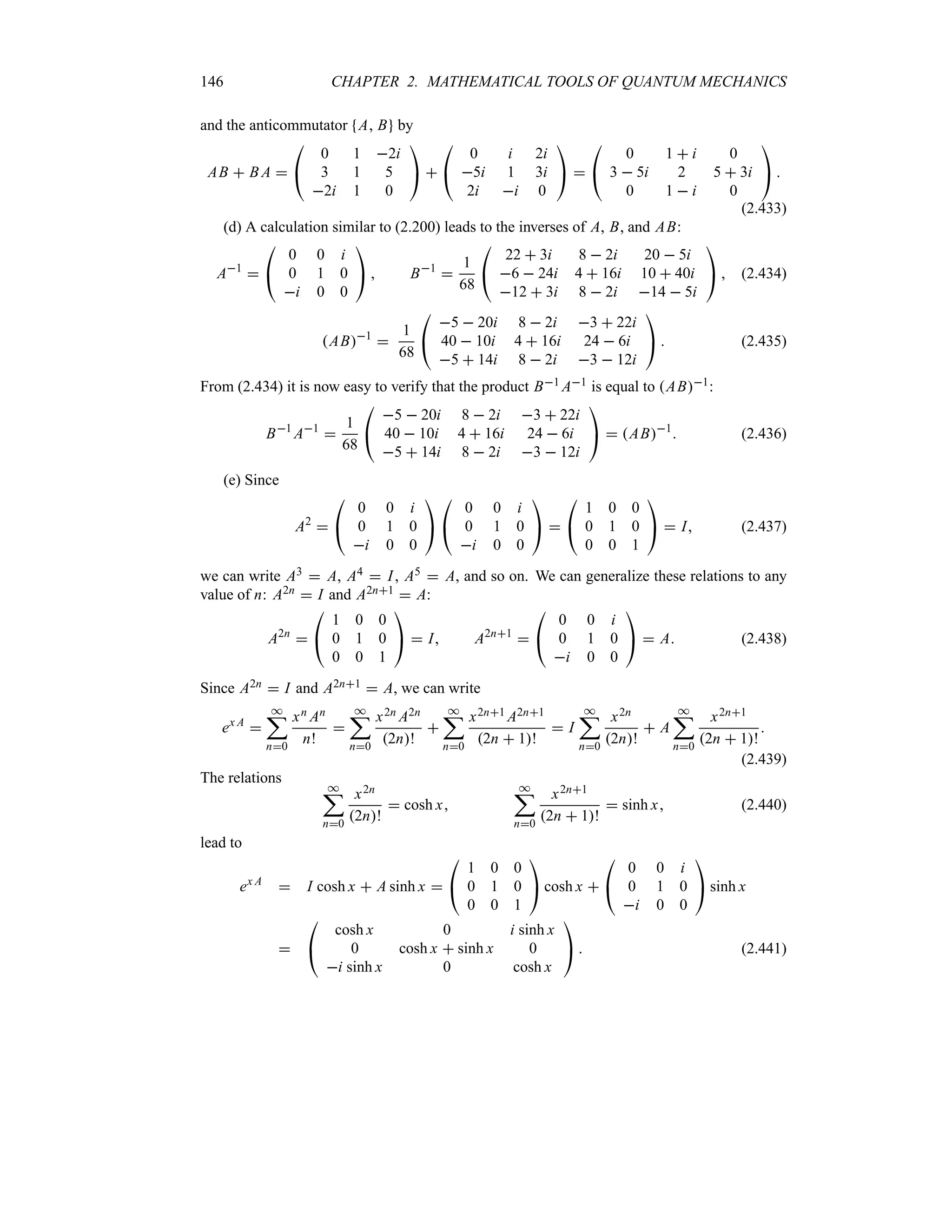 146 CHAPTER 2. MATHEMATICAL TOOLS OF QUANTUM MECHANICS
and the anticommutator A B by
AB  B A 

#
0 1 2i
3 1 5
2i 1 0

$ 

#
0 i 2i
5i 1 3i
2i i 0

$ 

#
0 1  i 0
3  5i 2 5  3i
0 1  i 0

$ 
(2.433)
(d) A calculation similar to (2.200) leads to the inverses of A, B, and AB:
A1


#
0 0 i
0 1 0
i 0 0

$  B1

1
68

#
22  3i 8  2i 20  5i
6  24i 4  16i 10  40i
12  3i 8  2i 14  5i

$  (2.434)
AB1

1
68

#
5  20i 8  2i 3  22i
40  10i 4  16i 24  6i
5  14i 8  2i 3  12i

$  (2.435)
From (2.434) it is now easy to verify that the product B1 A1 is equal to AB1:
B1
A1

1
68

#
5  20i 8  2i 3  22i
40  10i 4  16i 24  6i
5  14i 8  2i 3  12i

$  AB1
 (2.436)
(e) Since
A2


#
0 0 i
0 1 0
i 0 0

$

#
0 0 i
0 1 0
i 0 0

$ 

#
1 0 0
0 1 0
0 0 1

$  I (2.437)
we can write A3  A, A4  I, A5  A, and so on. We can generalize these relations to any
value of n: A2n  I and A2n1  A:
A2n


#
1 0 0
0 1 0
0 0 1

$  I A2n1


#
0 0 i
0 1 0
i 0 0

$  A (2.438)
Since A2n  I and A2n1  A, we can write
ex A

*
;
n0
xn An
n!

*
;
n0
x2n A2n
2n!

*
;
n0
x2n1 A2n1
2n  1!
 I
*
;
n0
x2n
2n!
 A
*
;
n0
x2n1
2n  1!

(2.439)
The relations
*
;
n0
x2n
2n!
 cosh x
*
;
n0
x2n1
2n  1!
 sinh x (2.440)
lead to
ex A
 I cosh x  A sinh x 

#
1 0 0
0 1 0
0 0 1

$ cosh x 

#
0 0 i
0 1 0
i 0 0

$ sinh x


#
cosh x 0 i sinh x
0 cosh x  sinh x 0
i sinh x 0 cosh x

$  (2.441)
 