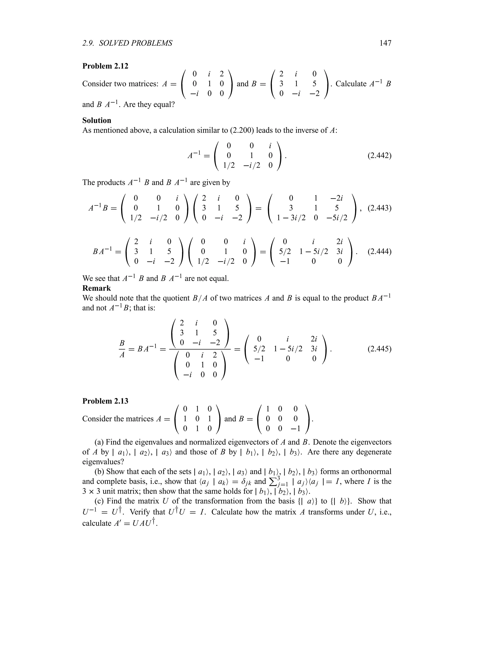 2.9. SOLVED PROBLEMS 147
Problem 2.12
Consider two matrices: A 

#
0 i 2
0 1 0
i 0 0

$ and B 

#
2 i 0
3 1 5
0 i 2

$. Calculate A1 B
and B A1. Are they equal?
Solution
As mentioned above, a calculation similar to (2.200) leads to the inverse of A:
A1


#
0 0 i
0 1 0
12 i2 0

$  (2.442)
The products A1 B and B A1 are given by
A1
B 

#
0 0 i
0 1 0
12 i2 0

$

#
2 i 0
3 1 5
0 i 2

$ 

#
0 1 2i
3 1 5
1  3i2 0 5i2

$  (2.443)
B A1


#
2 i 0
3 1 5
0 i 2

$

#
0 0 i
0 1 0
12 i2 0

$ 

#
0 i 2i
52 1  5i2 3i
1 0 0

$  (2.444)
We see that A1 B and B A1 are not equal.
Remark
We should note that the quotient BA of two matrices A and B is equal to the product B A1
and not A1 B; that is:
B
A
 B A1


#
2 i 0
3 1 5
0 i 2

$

#
0 i 2
0 1 0
i 0 0

$


#
0 i 2i
52 1  5i2 3i
1 0 0

$  (2.445)
Problem 2.13
Consider the matrices A 

#
0 1 0
1 0 1
0 1 0

$ and B 

#
1 0 0
0 0 0
0 0 1

$.
(a) Find the eigenvalues and normalized eigenvectors of A and B. Denote the eigenvectors
of A by a1O, a2O, a3O and those of B by b1O, b2O, b3O. Are there any degenerate
eigenvalues?
(b) Show that each of the sets a1O, a2O, a3O and b1O, b2O, b3O forms an orthonormal
and complete basis, i.e., show that Naj akO  =jk and
33
j1 aj ONaj  I, where I is the
3  3 unit matrix; then show that the same holds for b1O, b2O, b3O.
(c) Find the matrix U of the transformation from the basis aO to bO . Show that
U1  U†. Verify that U†U  I. Calculate how the matrix A transforms under U, i.e.,
calculate A)  U AU†.
 