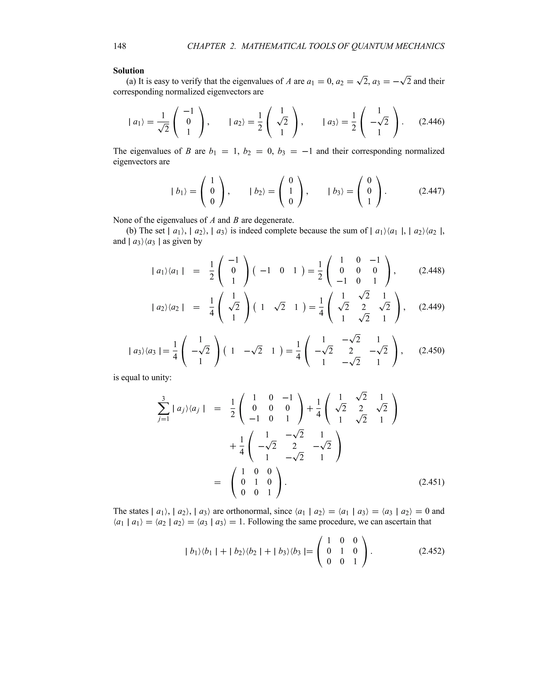 148 CHAPTER 2. MATHEMATICAL TOOLS OF QUANTUM MECHANICS
Solution
(a) It is easy to verify that the eigenvalues of A are a1  0, a2 
T
2, a3  
T
2 and their
corresponding normalized eigenvectors are
a1O 
1
T
2

#
1
0
1

$  a2O 
1
2

#
1
T
2
1

$  a3O 
1
2

#
1

T
2
1

$  (2.446)
The eigenvalues of B are b1  1, b2  0, b3  1 and their corresponding normalized
eigenvectors are
b1O 

#
1
0
0

$  b2O 

#
0
1
0

$  b3O 

#
0
0
1

$  (2.447)
None of the eigenvalues of A and B are degenerate.
(b) The set a1O, a2O, a3O is indeed complete because the sum of a1ONa1 , a2ONa2 ,
and a3ONa3 as given by
a1ONa1 
1
2

#
1
0
1

$
b
1 0 1
c

1
2

#
1 0 1
0 0 0
1 0 1

$  (2.448)
a2ONa2 
1
4

#
1
T
2
1

$
b
1
T
2 1
c

1
4

#
1
T
2 1
T
2 2
T
2
1
T
2 1

$  (2.449)
a3ONa3 
1
4

#
1

T
2
1

$
b
1 
T
2 1
c

1
4

#
1 
T
2 1

T
2 2 
T
2
1 
T
2 1

$  (2.450)
is equal to unity:
3
;
j1
aj ONaj 
1
2

#
1 0 1
0 0 0
1 0 1

$ 
1
4

#
1
T
2 1
T
2 2
T
2
1
T
2 1

$

1
4

#
1 
T
2 1

T
2 2 
T
2
1 
T
2 1

$


#
1 0 0
0 1 0
0 0 1

$  (2.451)
The states a1O, a2O, a3O are orthonormal, since Na1 a2O  Na1 a3O  Na3 a2O  0 and
Na1 a1O  Na2 a2O  Na3 a3O  1. Following the same procedure, we can ascertain that
b1ONb1  b2ONb2  b3ONb3 

#
1 0 0
0 1 0
0 0 1

$  (2.452)
 