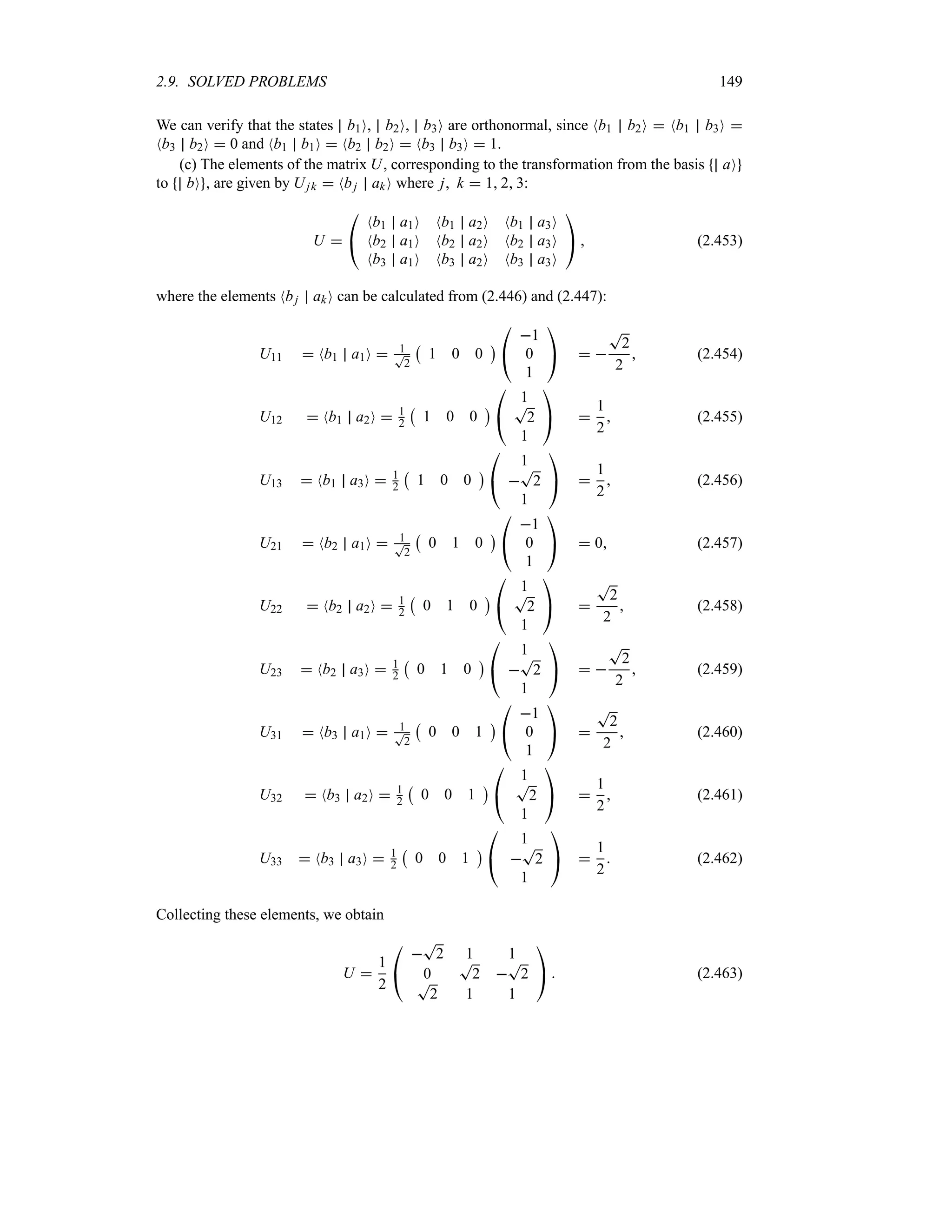 2.9. SOLVED PROBLEMS 149
We can verify that the states b1O, b2O, b3O are orthonormal, since Nb1 b2O  Nb1 b3O 
Nb3 b2O  0 and Nb1 b1O  Nb2 b2O  Nb3 b3O  1.
(c) The elements of the matrix U, corresponding to the transformation from the basis aO
to bO , are given by Ujk  Nbj akO where j k  1 2 3:
U 

#
Nb1 a1O Nb1 a2O Nb1 a3O
Nb2 a1O Nb2 a2O Nb2 a3O
Nb3 a1O Nb3 a2O Nb3 a3O

$  (2.453)
where the elements Nbj akO can be calculated from (2.446) and (2.447):
U11  Nb1 a1O  1
T
2
b
1 0 0
c

#
1
0
1

$  
T
2
2
 (2.454)
U12  Nb1 a2O  1
2
b
1 0 0
c

#
1
T
2
1

$ 
1
2
 (2.455)
U13  Nb1 a3O  1
2
b
1 0 0
c

#
1

T
2
1

$ 
1
2
 (2.456)
U21  Nb2 a1O  1
T
2
b
0 1 0
c

#
1
0
1

$  0 (2.457)
U22  Nb2 a2O  1
2
b
0 1 0
c

#
1
T
2
1

$ 
T
2
2
 (2.458)
U23  Nb2 a3O  1
2
b
0 1 0
c

#
1

T
2
1

$  
T
2
2
 (2.459)
U31  Nb3 a1O  1
T
2
b
0 0 1
c

#
1
0
1

$ 
T
2
2
 (2.460)
U32  Nb3 a2O  1
2
b
0 0 1
c

#
1
T
2
1

$ 
1
2
 (2.461)
U33  Nb3 a3O  1
2
b
0 0 1
c

#
1

T
2
1

$ 
1
2
 (2.462)
Collecting these elements, we obtain
U 
1
2

#

T
2 1 1
0
T
2 
T
2
T
2 1 1

$  (2.463)
 