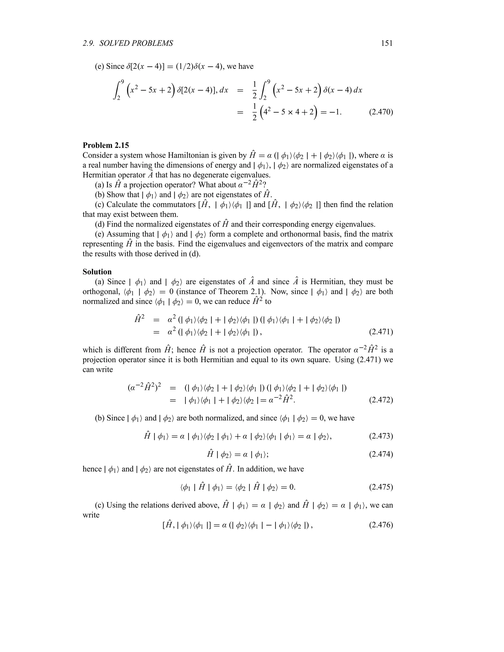 2.9. SOLVED PROBLEMS 151
(e) Since =[2x  4]  12=x  4, we have
= 9
2
r
x2
 5x  2
s
=[2x  4] dx 
1
2
= 9
2
r
x2
 5x  2
s
=x  4 dx

1
2
r
42
 5  4  2
s
 1 (2.470)
Problem 2.15
Consider a system whose Hamiltonian is given by H  :  M1ONM2  M2ONM1 , where : is
a real number having the dimensions of energy and M1O, M2O are normalized eigenstates of a
Hermitian operator A that has no degenerate eigenvalues.
(a) Is H a projection operator? What about :2 H2?
(b) Show that M1O and M2O are not eigenstates of H.
(c) Calculate the commutators [H M1ONM1 ] and [H M2ONM2 ] then find the relation
that may exist between them.
(d) Find the normalized eigenstates of H and their corresponding energy eigenvalues.
(e) Assuming that M1O and M2O form a complete and orthonormal basis, find the matrix
representing H in the basis. Find the eigenvalues and eigenvectors of the matrix and compare
the results with those derived in (d).
Solution
(a) Since M1O and M2O are eigenstates of A and since A is Hermitian, they must be
orthogonal, NM1 M2O  0 (instance of Theorem 2.1). Now, since M1O and M2O are both
normalized and since NM1 M2O  0, we can reduce H2 to
H2
 :2
 M1ONM2  M2ONM1   M1ONM1  M2ONM2 
 :2
 M1ONM2  M2ONM1   (2.471)
which is different from H; hence H is not a projection operator. The operator :2 H2 is a
projection operator since it is both Hermitian and equal to its own square. Using (2.471) we
can write
:2
H2
2
  M1ONM2  M2ONM1   M1ONM2  M2ONM1 
 M1ONM1  M2ONM2  :2
H2
 (2.472)
(b) Since M1O and M2O are both normalized, and since NM1 M2O  0, we have
H M1O  : M1ONM2 M1O  : M2ONM1 M1O  : M2O (2.473)
H M2O  : M1O (2.474)
hence M1O and M2O are not eigenstates of H. In addition, we have
NM1 H M1O  NM2 H M2O  0 (2.475)
(c) Using the relations derived above, H M1O  : M2O and H M2O  : M1O, we can
write
[H M1ONM1 ]  :  M2ONM1  M1ONM2   (2.476)
 