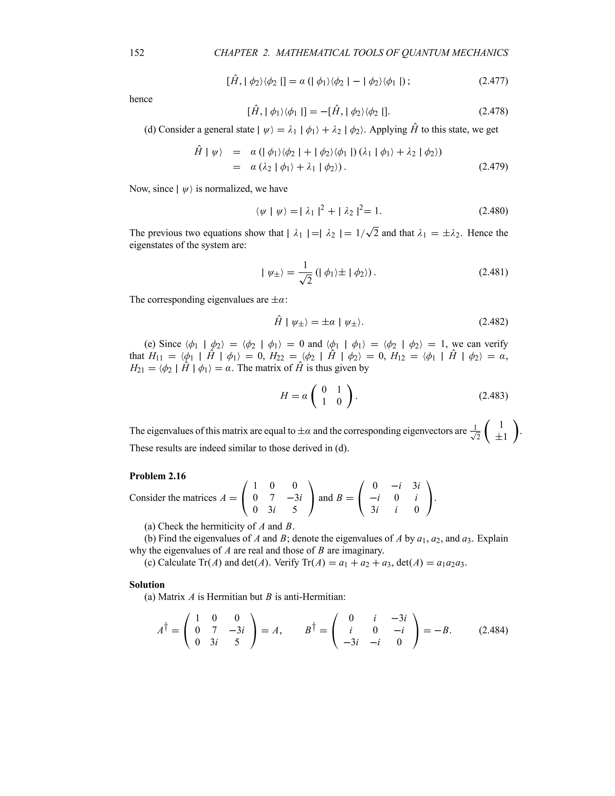 152 CHAPTER 2. MATHEMATICAL TOOLS OF QUANTUM MECHANICS
[H M2ONM2 ]  :  M1ONM2  M2ONM1   (2.477)
hence
[H M1ONM1 ]  [H M2ONM2 ] (2.478)
(d) Consider a general state OO  D1 M1O  D2 M2O. Applying H to this state, we get
H OO  :  M1ONM2  M2ONM1  D1 M1O  D2 M2O
 : D2 M1O  D1 M2O  (2.479)
Now, since OO is normalized, we have
NO OO  D1
2
 D2
2
 1 (2.480)
The previous two equations show that D1  D2  1
T
2 and that D1  D2. Hence the
eigenstates of the system are:
OO 
1
T
2
 M1O M2O  (2.481)
The corresponding eigenvalues are ::
H OO  : OO (2.482)
(e) Since NM1 M2O  NM2 M1O  0 and NM1 M1O  NM2 M2O  1, we can verify
that H11  NM1 H M1O  0, H22  NM2 H M2O  0, H12  NM1 H M2O  :,
H21  NM2 H M1O  :. The matrix of H is thus given by
H  :
t
0 1
1 0
u
 (2.483)
The eigenvalues of this matrix are equal to : and the corresponding eigenvectors are 1
T
2
t
1
1
u
.
These results are indeed similar to those derived in (d).
Problem 2.16
Consider the matrices A 

#
1 0 0
0 7 3i
0 3i 5

$ and B 

#
0 i 3i
i 0 i
3i i 0

$.
(a) Check the hermiticity of A and B.
(b) Find the eigenvalues of A and B; denote the eigenvalues of A by a1, a2, and a3. Explain
why the eigenvalues of A are real and those of B are imaginary.
(c) Calculate TrA and detA. Verify TrA  a1  a2  a3, detA  a1a2a3.
Solution
(a) Matrix A is Hermitian but B is anti-Hermitian:
A† 

#
1 0 0
0 7 3i
0 3i 5

$  A B† 

#
0 i 3i
i 0 i
3i i 0

$  B (2.484)
 