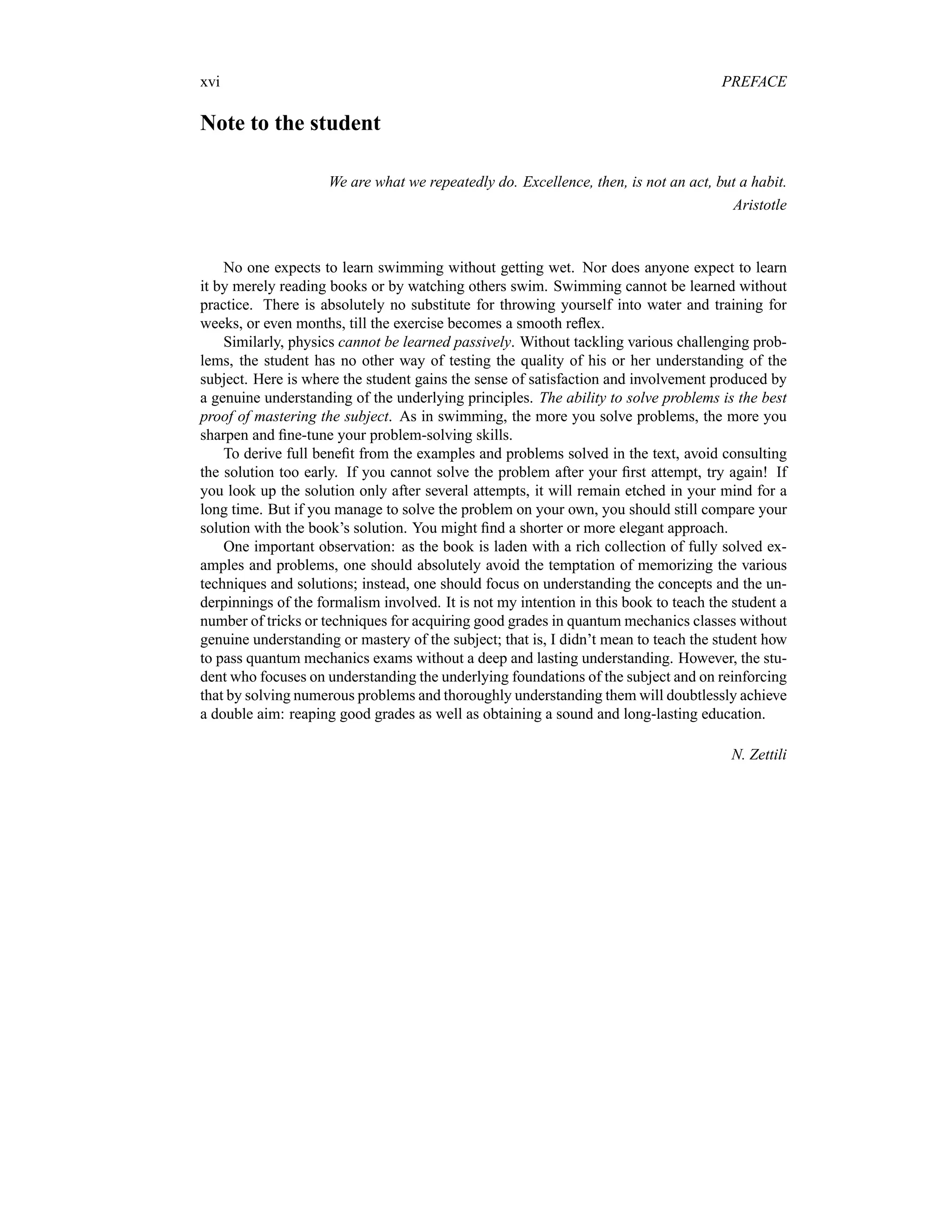 xvi PREFACE
Note to the student
We are what we repeatedly do. Excellence, then, is not an act, but a habit.
Aristotle
No one expects to learn swimming without getting wet. Nor does anyone expect to learn
it by merely reading books or by watching others swim. Swimming cannot be learned without
practice. There is absolutely no substitute for throwing yourself into water and training for
weeks, or even months, till the exercise becomes a smooth reflex.
Similarly, physics cannot be learned passively. Without tackling various challenging prob-
lems, the student has no other way of testing the quality of his or her understanding of the
subject. Here is where the student gains the sense of satisfaction and involvement produced by
a genuine understanding of the underlying principles. The ability to solve problems is the best
proof of mastering the subject. As in swimming, the more you solve problems, the more you
sharpen and fine-tune your problem-solving skills.
To derive full benefit from the examples and problems solved in the text, avoid consulting
the solution too early. If you cannot solve the problem after your first attempt, try again! If
you look up the solution only after several attempts, it will remain etched in your mind for a
long time. But if you manage to solve the problem on your own, you should still compare your
solution with the book’s solution. You might find a shorter or more elegant approach.
One important observation: as the book is laden with a rich collection of fully solved ex-
amples and problems, one should absolutely avoid the temptation of memorizing the various
techniques and solutions; instead, one should focus on understanding the concepts and the un-
derpinnings of the formalism involved. It is not my intention in this book to teach the student a
number of tricks or techniques for acquiring good grades in quantum mechanics classes without
genuine understanding or mastery of the subject; that is, I didn’t mean to teach the student how
to pass quantum mechanics exams without a deep and lasting understanding. However, the stu-
dent who focuses on understanding the underlying foundations of the subject and on reinforcing
that by solving numerous problems and thoroughly understanding them will doubtlessly achieve
a double aim: reaping good grades as well as obtaining a sound and long-lasting education.
N. Zettili
 