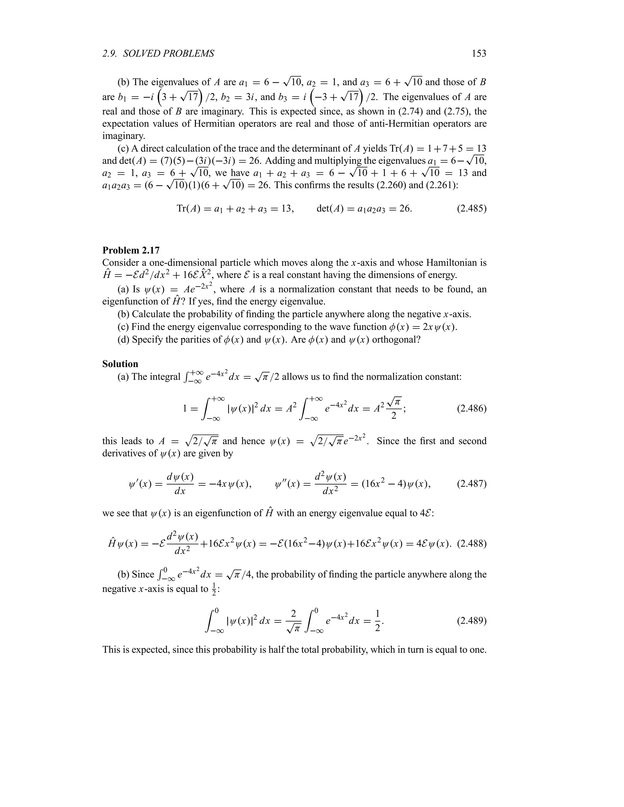 2.9. SOLVED PROBLEMS 153
(b) The eigenvalues of A are a1  6 
T
10, a2  1, and a3  6 
T
10 and those of B
are b1  i
r
3 
T
17
s
2, b2  3i, and b3  i
r
3 
T
17
s
2. The eigenvalues of A are
real and those of B are imaginary. This is expected since, as shown in (2.74) and (2.75), the
expectation values of Hermitian operators are real and those of anti-Hermitian operators are
imaginary.
(c) A direct calculation of the trace and the determinant of A yields TrA  175  13
and detA  753i3i  26. Adding and multiplying the eigenvalues a1  6
T
10,
a2  1, a3  6 
T
10, we have a1  a2  a3  6 
T
10  1  6 
T
10  13 and
a1a2a3  6 
T
1016 
T
10  26. This confirms the results (2.260) and (2.261):
TrA  a1  a2  a3  13 detA  a1a2a3  26 (2.485)
Problem 2.17
Consider a one-dimensional particle which moves along the x-axis and whose Hamiltonian is
H  Ed2dx2  16E X2, where E is a real constant having the dimensions of energy.
(a) Is Ox  Ae2x2
, where A is a normalization constant that needs to be found, an
eigenfunction of H? If yes, find the energy eigenvalue.
(b) Calculate the probability of finding the particle anywhere along the negative x-axis.
(c) Find the energy eigenvalue corresponding to the wave function Mx  2xOx.
(d) Specify the parities of Mx and Ox. Are Mx and Ox orthogonal?
Solution
(a) The integral
5 *
* e4x2
dx 
T
H2 allows us to find the normalization constant:
1 
= *
*
Ox 2
dx  A2
= *
*
e4x2
dx  A2
T
H
2
 (2.486)
this leads to A 
S
2
T
H and hence Ox 
S
2
T
He2x2
. Since the first and second
derivatives of Ox are given by
O)
x 
dOx
dx
 4xOx O))
x 
d2Ox
dx2
 16x2
 4Ox (2.487)
we see that Ox is an eigenfunction of H with an energy eigenvalue equal to 4E:
HOx  E
d2Ox
dx2
16Ex2
Ox  E16x2
4Ox16Ex2
Ox  4EOx (2.488)
(b) Since
5 0
* e4x2
dx 
T
H4, the probability of finding the particle anywhere along the
negative x-axis is equal to 1
2 :
= 0
*
Ox 2
dx 
2
T
H
= 0
*
e4x2
dx 
1
2
 (2.489)
This is expected, since this probability is half the total probability, which in turn is equal to one.
 