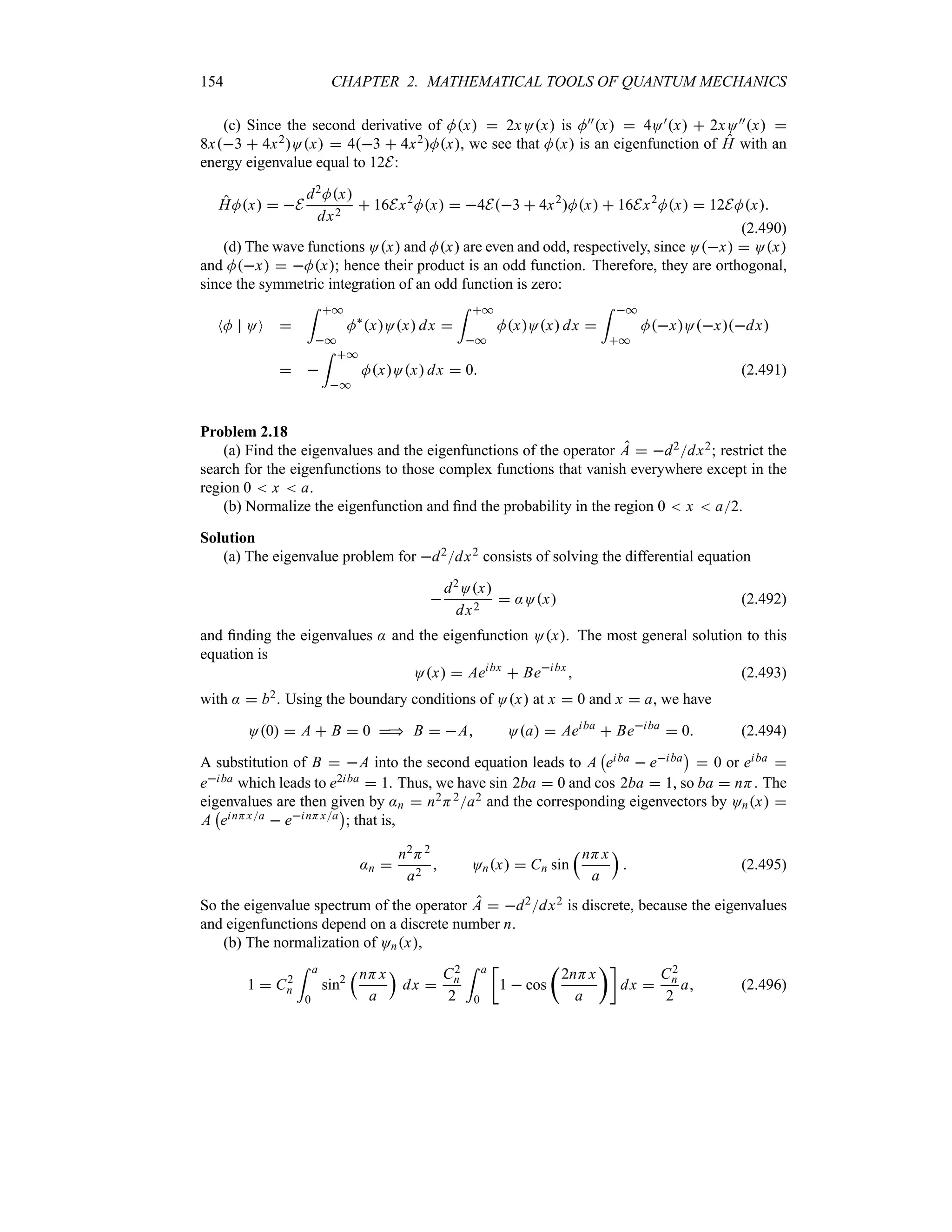 154 CHAPTER 2. MATHEMATICAL TOOLS OF QUANTUM MECHANICS
(c) Since the second derivative of Mx  2xOx is M))x  4O)x  2xO))x 
8x3  4x2Ox  43  4x2Mx, we see that Mx is an eigenfunction of H with an
energy eigenvalue equal to 12E:
HMx  E
d2Mx
dx2
 16Ex2
Mx  4E3  4x2
Mx  16Ex2
Mx  12EMx
(2.490)
(d) The wave functions Ox and Mx are even and odd, respectively, since Ox  Ox
and Mx  Mx; hence their product is an odd function. Therefore, they are orthogonal,
since the symmetric integration of an odd function is zero:
NM OO 
= *
*
M`
xOx dx 
= *
*
MxOx dx 
= *
*
MxOxdx
 
= *
*
MxOx dx  0 (2.491)
Problem 2.18
(a) Find the eigenvalues and the eigenfunctions of the operator A  d2dx2; restrict the
search for the eigenfunctions to those complex functions that vanish everywhere except in the
region 0  x  a.
(b) Normalize the eigenfunction and find the probability in the region 0  x  a2.
Solution
(a) The eigenvalue problem for d2dx2 consists of solving the differential equation

d2Ox
dx2
 :Ox (2.492)
and finding the eigenvalues : and the eigenfunction Ox. The most general solution to this
equation is
Ox  Aeibx
 Beibx
 (2.493)
with :  b2. Using the boundary conditions of Ox at x  0 and x  a, we have
O0  A  B  0  B  A Oa  Aeiba
 Beiba
 0 (2.494)
A substitution of B  A into the second equation leads to A
b
eiba  eiba
c
 0 or eiba 
eiba which leads to e2iba  1. Thus, we have sin 2ba  0 and cos 2ba  1, so ba  nH. The
eigenvalues are then given by :n  n2H2a2 and the corresponding eigenvectors by Onx 
A
b
einHxa  einHxa
c
; that is,
:n 
n2H2
a2
 Onx  Cn sin
rnHx
a
s
 (2.495)
So the eigenvalue spectrum of the operator A  d2dx2 is discrete, because the eigenvalues
and eigenfunctions depend on a discrete number n.
(b) The normalization of Onx,
1  C2
n
= a
0
sin2
rnHx
a
s
dx 
C2
n
2
= a
0
v
1  cos
t
2nHx
a
uw
dx 
C2
n
2
a (2.496)
 