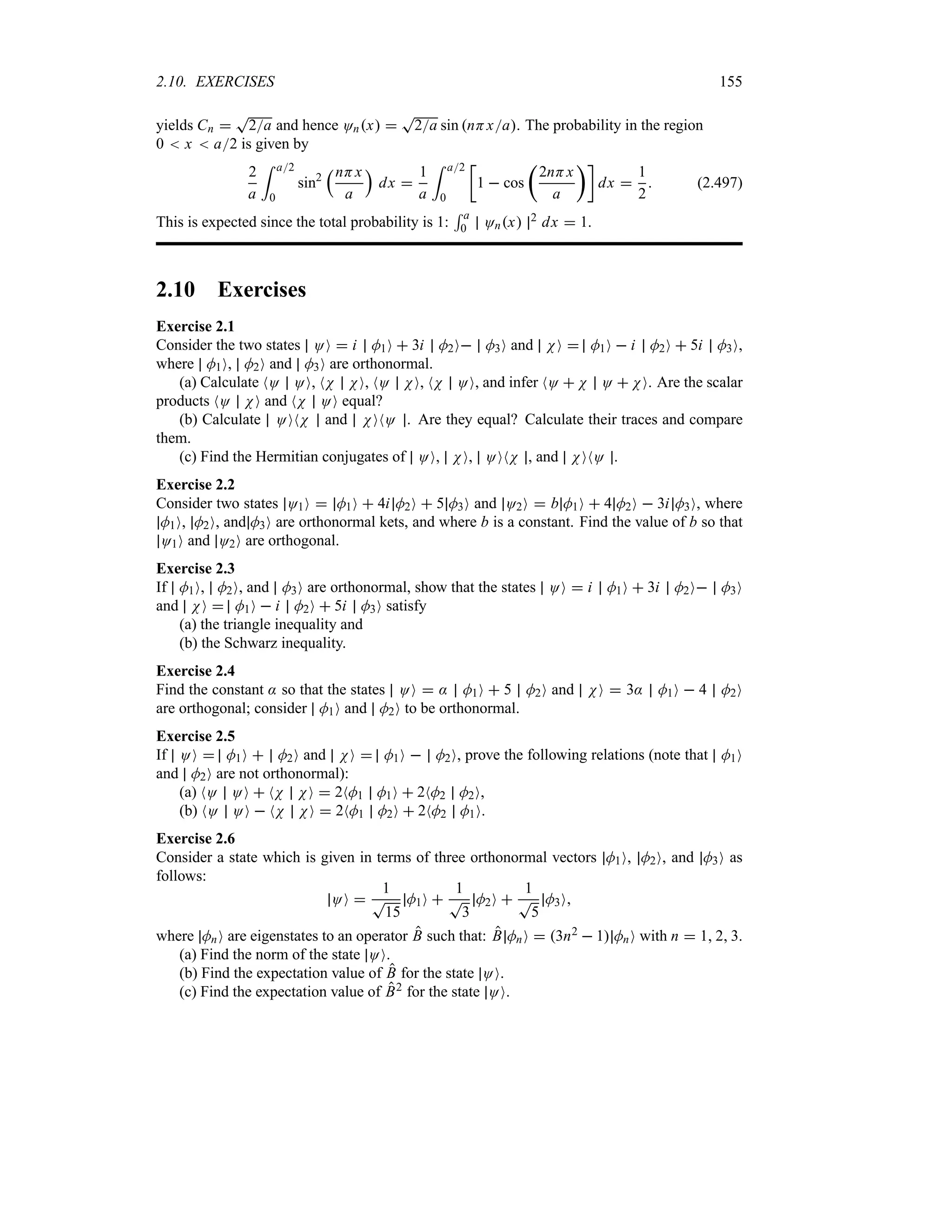 2.10. EXERCISES 155
yields Cn 
T
2a and hence Onx 
T
2a sin nHxa. The probability in the region
0  x  a2 is given by
2
a
= a2
0
sin2
rnHx
a
s
dx 
1
a
= a2
0
v
1  cos
t
2nHx
a
uw
dx 
1
2
 (2.497)
This is expected since the total probability is 1:
5 a
0 Onx 2 dx  1.
2.10 Exercises
Exercise 2.1
Consider the two states OO  i M1O  3i M2O M3O and NO  M1O  i M2O  5i M3O,
where M1O, M2O and M3O are orthonormal.
(a) Calculate NO OO, NN NO, NO NO, NN OO, and infer NO  N O  NO. Are the scalar
products NO NO and NN OO equal?
(b) Calculate OONN and NONO . Are they equal? Calculate their traces and compare
them.
(c) Find the Hermitian conjugates of OO, NO, OONN , and NONO .
Exercise 2.2
Consider two states O1O  M1O  4i M2O  5 M3O and O2O  b M1O  4 M2O  3i M3O, where
M1O, M2O, and M3O are orthonormal kets, and where b is a constant. Find the value of b so that
O1O and O2O are orthogonal.
Exercise 2.3
If M1O, M2O, and M3O are orthonormal, show that the states OO  i M1O  3i M2O M3O
and NO  M1O  i M2O  5i M3O satisfy
(a) the triangle inequality and
(b) the Schwarz inequality.
Exercise 2.4
Find the constant : so that the states OO  : M1O  5 M2O and NO  3: M1O  4 M2O
are orthogonal; consider M1O and M2O to be orthonormal.
Exercise 2.5
If OO  M1O  M2O and NO  M1O  M2O, prove the following relations (note that M1O
and M2O are not orthonormal):
(a) NO OO  NN NO  2NM1 M1O  2NM2 M2O,
(b) NO OO  NN NO  2NM1 M2O  2NM2 M1O.
Exercise 2.6
Consider a state which is given in terms of three orthonormal vectors M1O, M2O, and M3O as
follows:
OO 
1
T
15
M1O 
1
T
3
M2O 
1
T
5
M3O
where MnO are eigenstates to an operator B such that: B MnO  3n2  1 MnO with n  1 2 3.
(a) Find the norm of the state OO.
(b) Find the expectation value of B for the state OO.
(c) Find the expectation value of B2 for the state OO.
 