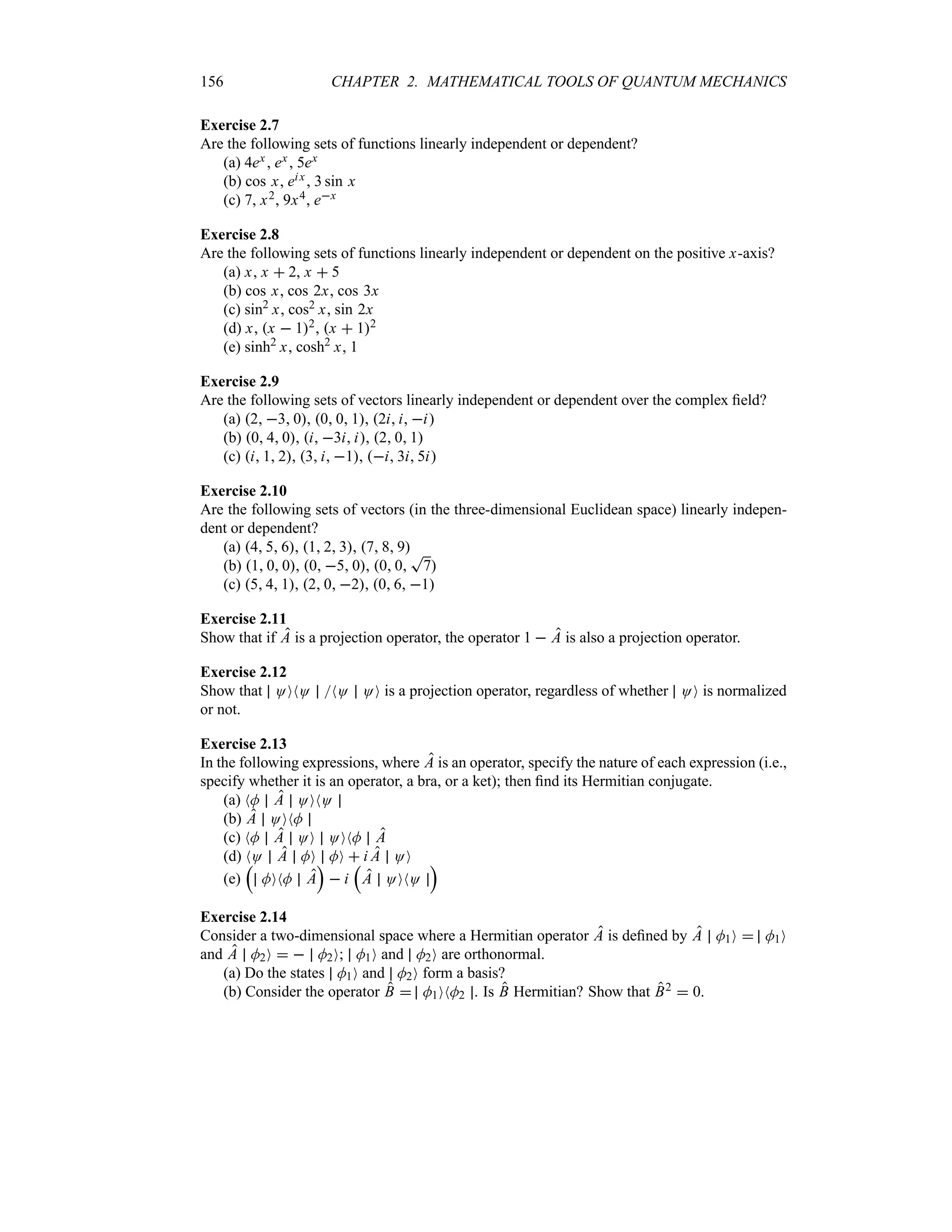 156 CHAPTER 2. MATHEMATICAL TOOLS OF QUANTUM MECHANICS
Exercise 2.7
Are the following sets of functions linearly independent or dependent?
(a) 4ex , ex , 5ex
(b) cos x, eix, 3 sin x
(c) 7, x2, 9x4, ex
Exercise 2.8
Are the following sets of functions linearly independent or dependent on the positive x-axis?
(a) x, x  2, x  5
(b) cos x, cos 2x, cos 3x
(c) sin2
x, cos2 x, sin 2x
(d) x, x  12, x  12
(e) sinh2
x, cosh2
x, 1
Exercise 2.9
Are the following sets of vectors linearly independent or dependent over the complex field?
(a) 2 3 0, 0 0 1, 2i i i
(b) 0 4 0, i 3i i, 2 0 1
(c) i 1 2, 3 i 1, i 3i 5i
Exercise 2.10
Are the following sets of vectors (in the three-dimensional Euclidean space) linearly indepen-
dent or dependent?
(a) 4 5 6, 1 2 3, 7 8 9
(b) 1 0 0, 0 5 0, 0 0
T
7
(c) 5 4 1, 2 0 2, 0 6 1
Exercise 2.11
Show that if A is a projection operator, the operator 1  A is also a projection operator.
Exercise 2.12
Show that OONO NO OO is a projection operator, regardless of whether OO is normalized
or not.
Exercise 2.13
In the following expressions, where A is an operator, specify the nature of each expression (i.e.,
specify whether it is an operator, a bra, or a ket); then find its Hermitian conjugate.
(a) NM A OONO
(b) A OONM
(c) NM A OO OONM A
(d) NO A MO MO  i A OO
(e)
r
MONM A
s
 i
r
A OONO
s
Exercise 2.14
Consider a two-dimensional space where a Hermitian operator A is defined by A M1O  M1O
and A M2O   M2O; M1O and M2O are orthonormal.
(a) Do the states M1O and M2O form a basis?
(b) Consider the operator B  M1ONM2 . Is B Hermitian? Show that B2  0.
 