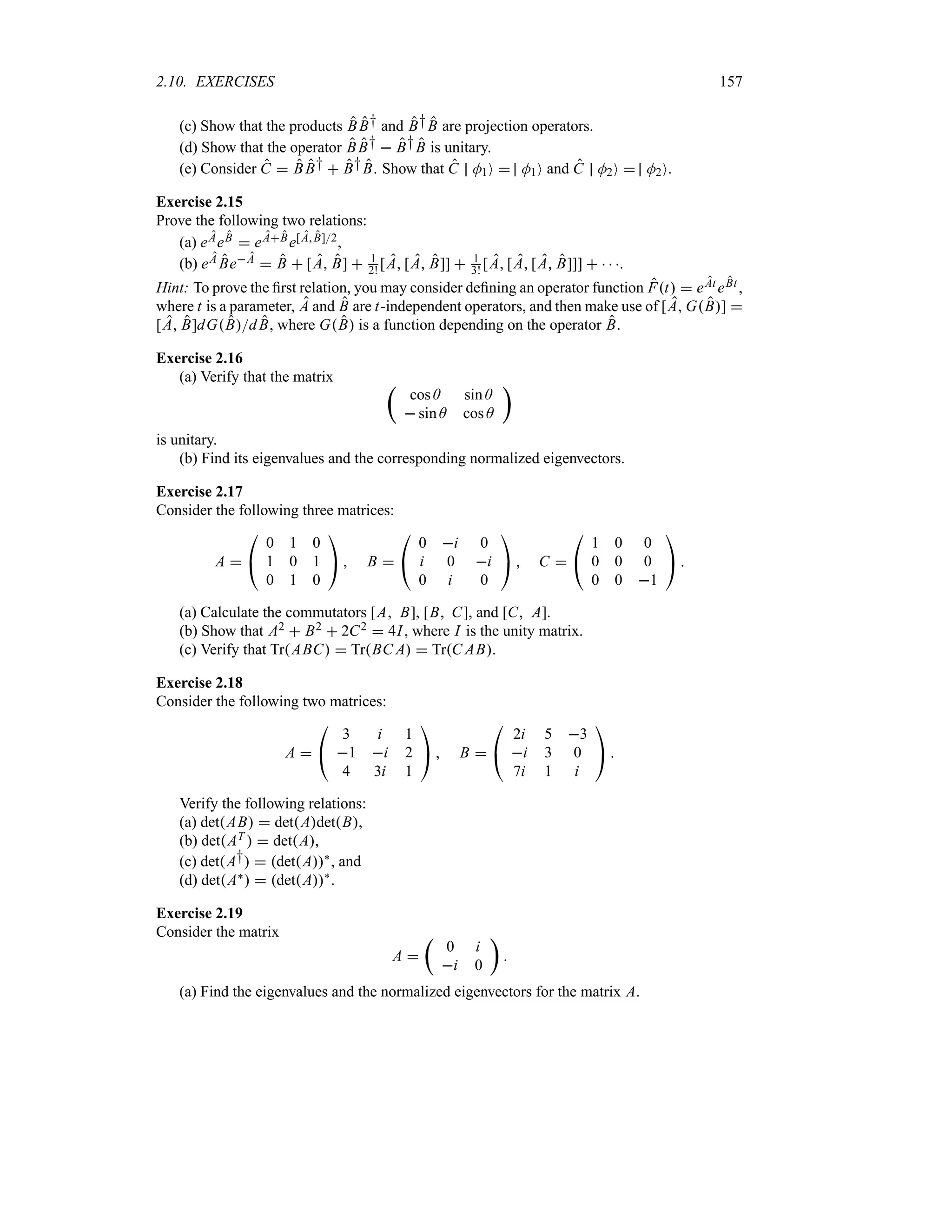 2.10. EXERCISES 157
(c) Show that the products BB† and B†B are projection operators.
(d) Show that the operator BB†  B†B is unitary.
(e) Consider C  BB†  B†B. Show that C M1O  M1O and C M2O  M2O.
Exercise 2.15
Prove the following two relations:
(a) eAeB  eABe[AB]2,
(b) eA BeA  B  [A B]  1
2! [A [A B]]  1
3! [A [A [A B]]]    .
Hint: To prove the first relation, you may consider defining an operator function Ft  eAt eBt,
where t is a parameter, A and B are t-independent operators, and then make use of [A GB] 
[A B]dGBdB, where GB is a function depending on the operator B.
Exercise 2.16
(a) Verify that the matrix t
cos A sin A
 sin A cos A
u
is unitary.
(b) Find its eigenvalues and the corresponding normalized eigenvectors.
Exercise 2.17
Consider the following three matrices:
A 

#
0 1 0
1 0 1
0 1 0

$  B 

#
0 i 0
i 0 i
0 i 0

$  C 

#
1 0 0
0 0 0
0 0 1

$ 
(a) Calculate the commutators [A B], [B C], and [C A].
(b) Show that A2  B2  2C2  4I, where I is the unity matrix.
(c) Verify that TrABC  TrBC A  TrC AB.
Exercise 2.18
Consider the following two matrices:
A 

#
3 i 1
1 i 2
4 3i 1

$  B 

#
2i 5 3
i 3 0
7i 1 i

$ 
Verify the following relations:
(a) detAB  detAdetB,
(b) detAT   detA,
(c) detA†  detA`
, and
(d) detA`  detA`
.
Exercise 2.19
Consider the matrix
A 
t
0 i
i 0
u

(a) Find the eigenvalues and the normalized eigenvectors for the matrix A.
 