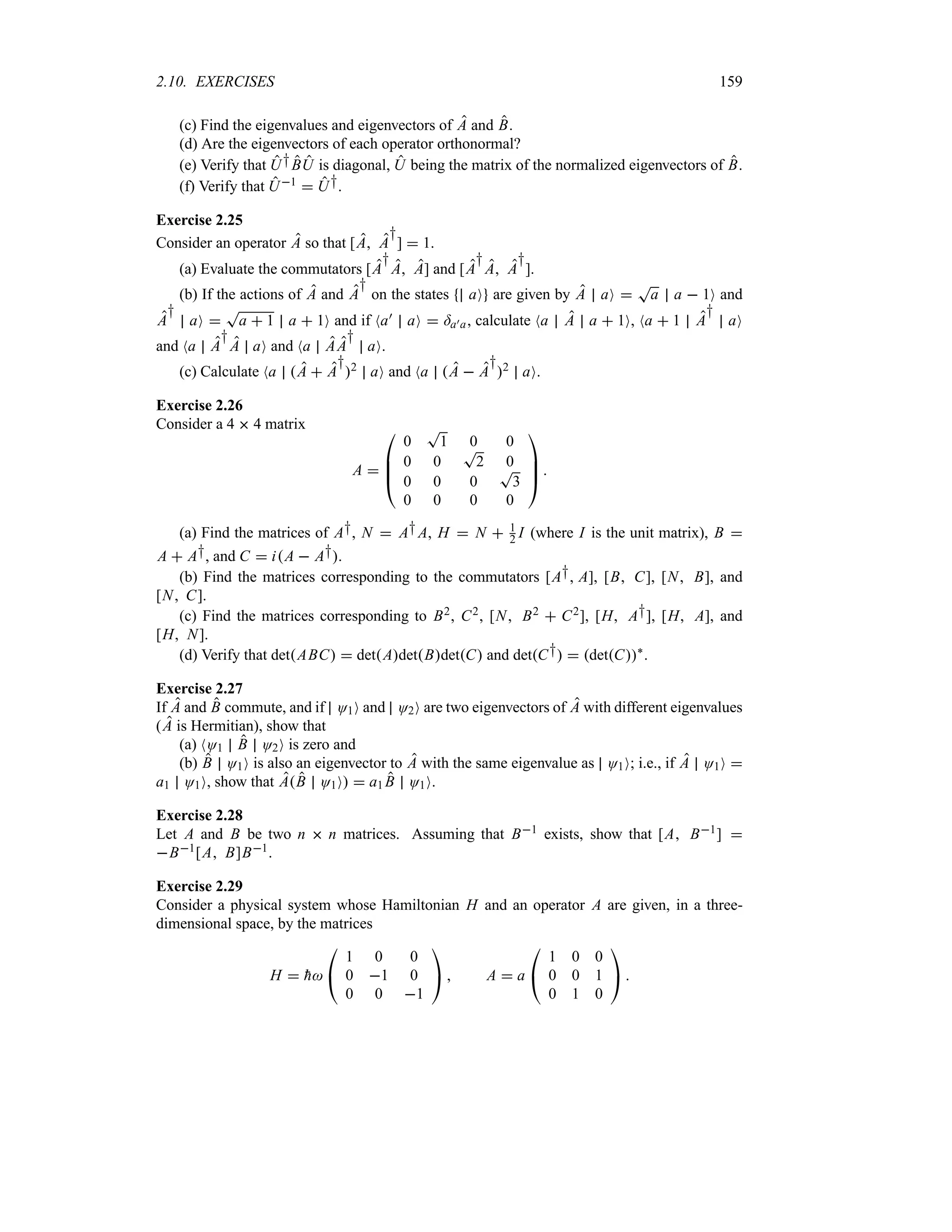 2.10. EXERCISES 159
(c) Find the eigenvalues and eigenvectors of A and B.
(d) Are the eigenvectors of each operator orthonormal?
(e) Verify that U†BU is diagonal, U being the matrix of the normalized eigenvectors of B.
(f) Verify that U1  U†.
Exercise 2.25
Consider an operator A so that [A A
†
]  1.
(a) Evaluate the commutators [A
†
A A] and [A
†
A A
†
].
(b) If the actions of A and A
†
on the states aO are given by A aO 
T
a a  1O and
A
†
aO 
T
a  1 a  1O and if Na) aO  =a)a, calculate Na A a  1O, Na  1 A
†
aO
and Na A
†
A aO and Na AA
†
aO.
(c) Calculate Na A  A
†
2 aO and Na A  A
†
2 aO.
Exercise 2.26
Consider a 4  4 matrix
A 

%
%
#
0
T
1 0 0
0 0
T
2 0
0 0 0
T
3
0 0 0 0



$ 
(a) Find the matrices of A†, N  A†A, H  N  1
2 I (where I is the unit matrix), B 
A  A†, and C  iA  A†.
(b) Find the matrices corresponding to the commutators [A† A], [B C], [N B], and
[N C].
(c) Find the matrices corresponding to B2, C2, [N B2  C2], [H A†], [H A], and
[H N].
(d) Verify that detABC  detAdetBdetC and detC†  detC`
.
Exercise 2.27
If A and B commute, and if O1O and O2O are two eigenvectors of A with different eigenvalues
(A is Hermitian), show that
(a) NO1 B O2O is zero and
(b) B O1O is also an eigenvector to A with the same eigenvalue as O1O; i.e., if A O1O 
a1 O1O, show that AB O1O  a1 B O1O.
Exercise 2.28
Let A and B be two n  n matrices. Assuming that B1 exists, show that [A B1] 
B1[A B]B1.
Exercise 2.29
Consider a physical system whose Hamiltonian H and an operator A are given, in a three-
dimensional space, by the matrices
H  
h

#
1 0 0
0 1 0
0 0 1

$  A  a

#
1 0 0
0 0 1
0 1 0

$ 
 