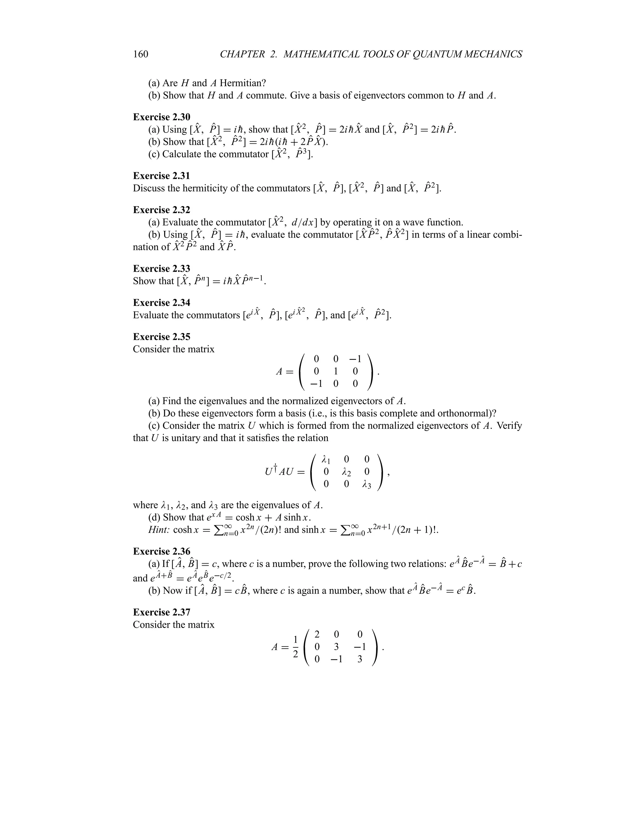160 CHAPTER 2. MATHEMATICAL TOOLS OF QUANTUM MECHANICS
(a) Are H and A Hermitian?
(b) Show that H and A commute. Give a basis of eigenvectors common to H and A.
Exercise 2.30
(a) Using [X P]  i 
h, show that [X2 P]  2i 
hX and [X P2]  2i 
hP.
(b) Show that [X2 P2]  2i 
hi 
h  2P X.
(c) Calculate the commutator [X2 P3].
Exercise 2.31
Discuss the hermiticity of the commutators [X P], [X2 P] and [X P2].
Exercise 2.32
(a) Evaluate the commutator [X2 ddx] by operating it on a wave function.
(b) Using [X P]  i 
h, evaluate the commutator [X P2 P X2] in terms of a linear combi-
nation of X2 P2 and X P.
Exercise 2.33
Show that [X Pn]  i 
hX Pn1.
Exercise 2.34
Evaluate the commutators [ei X  P], [ei X2
 P], and [ei X  P2].
Exercise 2.35
Consider the matrix
A 

#
0 0 1
0 1 0
1 0 0

$ 
(a) Find the eigenvalues and the normalized eigenvectors of A.
(b) Do these eigenvectors form a basis (i.e., is this basis complete and orthonormal)?
(c) Consider the matrix U which is formed from the normalized eigenvectors of A. Verify
that U is unitary and that it satisfies the relation
U†AU 

#
D1 0 0
0 D2 0
0 0 D3

$ 
where D1, D2, and D3 are the eigenvalues of A.
(d) Show that ex A  cosh x  A sinh x.
Hint: cosh x 
3*
n0 x2n2n! and sinh x 
3*
n0 x2n12n  1!.
Exercise 2.36
(a) If [A B]  c, where c is a number, prove the following two relations: eA BeA  B c
and eAB  eAeBec2.
(b) Now if [A B]  cB, where c is again a number, show that eA BeA  ec B.
Exercise 2.37
Consider the matrix
A 
1
2

#
2 0 0
0 3 1
0 1 3

$ 
 