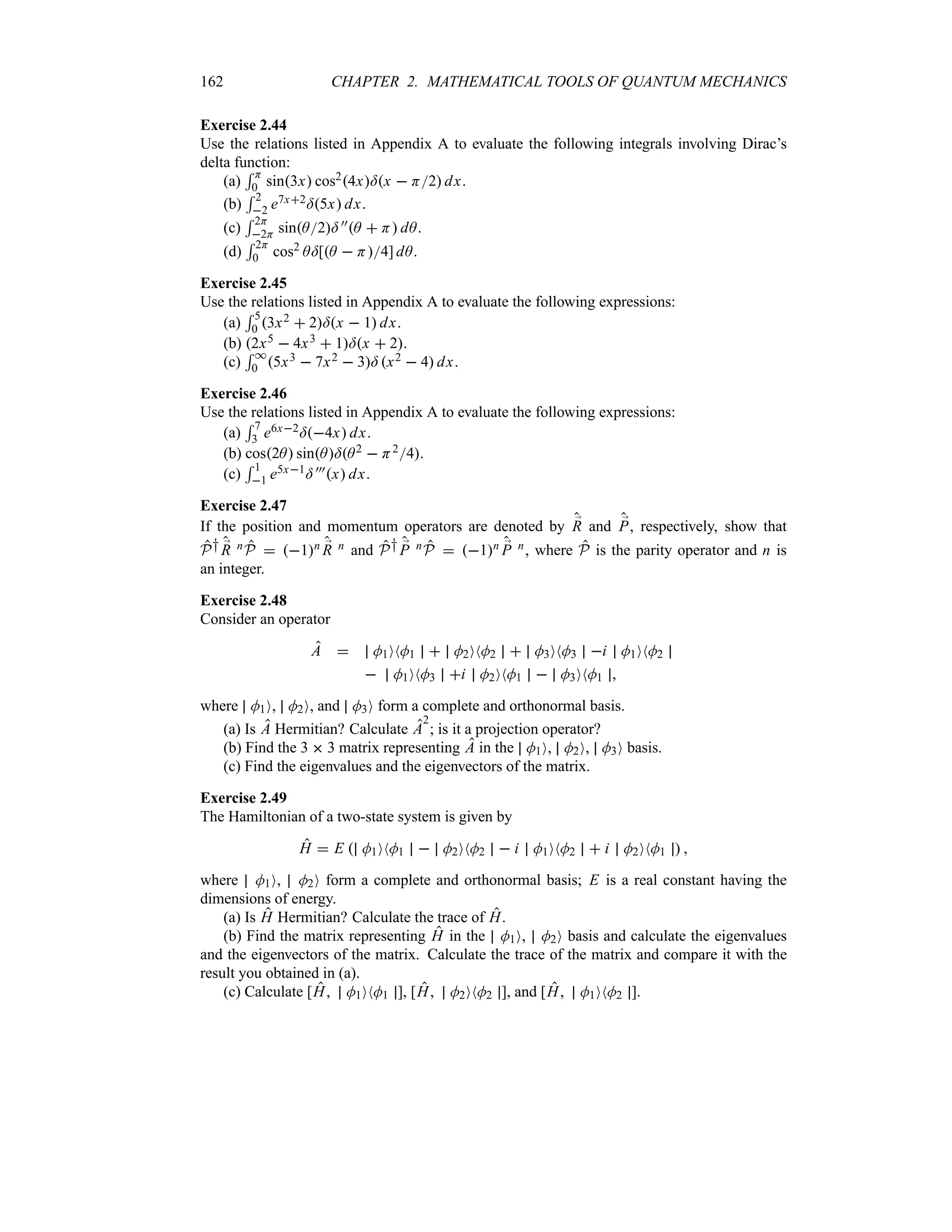 162 CHAPTER 2. MATHEMATICAL TOOLS OF QUANTUM MECHANICS
Exercise 2.44
Use the relations listed in Appendix A to evaluate the following integrals involving Dirac’s
delta function:
(a)
5 H
0 sin3x cos24x=x  H2 dx.
(b)
5 2
2 e7x2=5x dx.
(c)
5 2H
2H sinA2= ))A  H dA.
(d)
5 2H
0 cos2 A=[A  H4] dA.
Exercise 2.45
Use the relations listed in Appendix A to evaluate the following expressions:
(a)
5 5
0 3x2  2=x  1 dx.
(b) 2x5  4x3  1=x  2.
(c)
5 *
0 5x3  7x2  3= x2  4 dx.
Exercise 2.46
Use the relations listed in Appendix A to evaluate the following expressions:
(a)
5 7
3 e6x2=4x dx.
(b) cos2A sinA=A2  H24.
(c)
5 1
1 e5x1= )))x dx.
Exercise 2.47
If the position and momentum operators are denoted by ;
R and ;
P, respectively, show that
P† ;
R nP  1n ;
R n and P† ;
P nP  1n ;
P n, where P is the parity operator and n is
an integer.
Exercise 2.48
Consider an operator
A  M1ONM1  M2ONM2  M3ONM3 i M1ONM2
 M1ONM3 i M2ONM1  M3ONM1 
where M1O, M2O, and M3O form a complete and orthonormal basis.
(a) Is A Hermitian? Calculate A
2
; is it a projection operator?
(b) Find the 3  3 matrix representing A in the M1O, M2O, M3O basis.
(c) Find the eigenvalues and the eigenvectors of the matrix.
Exercise 2.49
The Hamiltonian of a two-state system is given by
H  E  M1ONM1  M2ONM2  i M1ONM2  i M2ONM1  
where M1O, M2O form a complete and orthonormal basis; E is a real constant having the
dimensions of energy.
(a) Is H Hermitian? Calculate the trace of H.
(b) Find the matrix representing H in the M1O, M2O basis and calculate the eigenvalues
and the eigenvectors of the matrix. Calculate the trace of the matrix and compare it with the
result you obtained in (a).
(c) Calculate [H M1ONM1 ], [H M2ONM2 ], and [H M1ONM2 ].
 