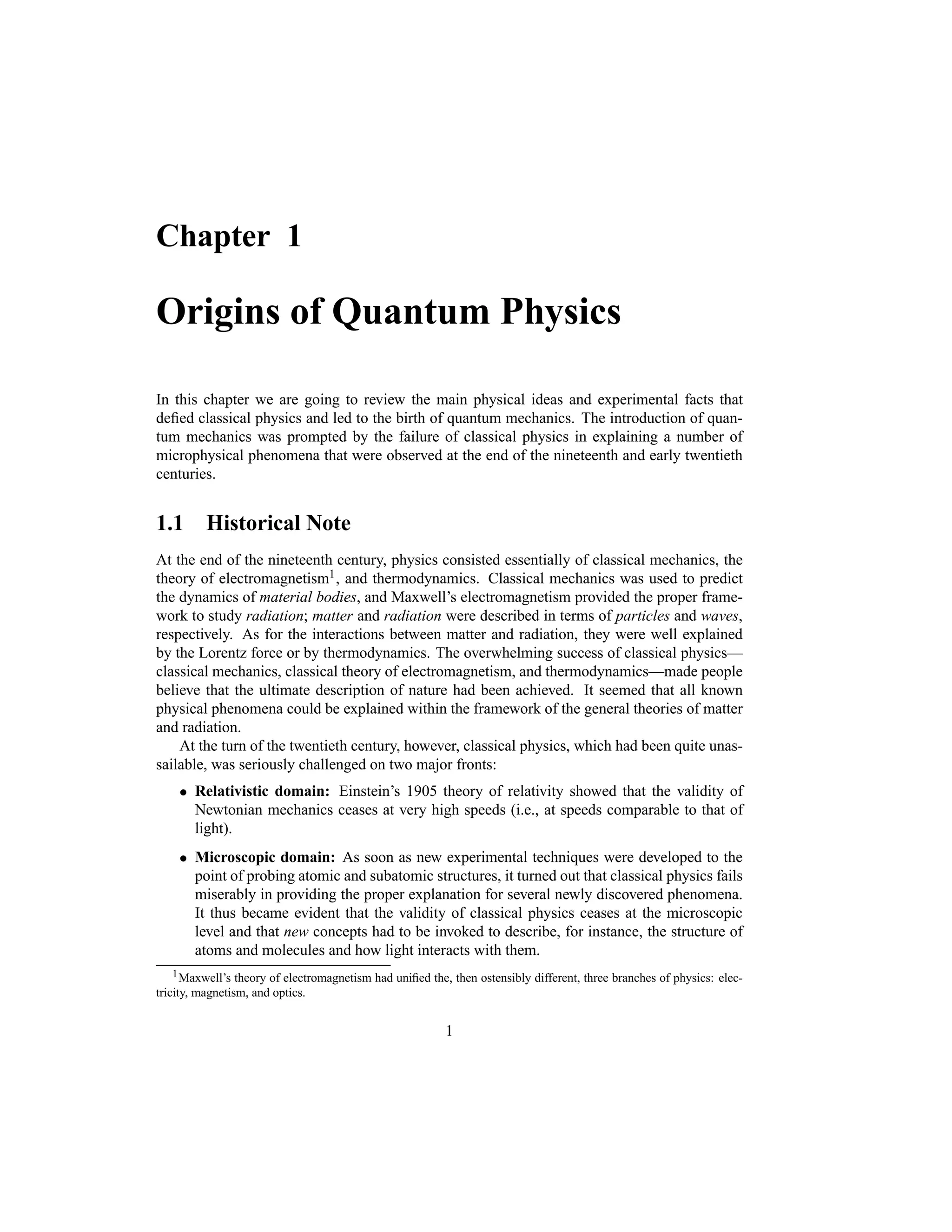 Chapter 1
Origins of Quantum Physics
In this chapter we are going to review the main physical ideas and experimental facts that
defied classical physics and led to the birth of quantum mechanics. The introduction of quan-
tum mechanics was prompted by the failure of classical physics in explaining a number of
microphysical phenomena that were observed at the end of the nineteenth and early twentieth
centuries.
1.1 Historical Note
At the end of the nineteenth century, physics consisted essentially of classical mechanics, the
theory of electromagnetism1, and thermodynamics. Classical mechanics was used to predict
the dynamics of material bodies, and Maxwell’s electromagnetism provided the proper frame-
work to study radiation; matter and radiation were described in terms of particles and waves,
respectively. As for the interactions between matter and radiation, they were well explained
by the Lorentz force or by thermodynamics. The overwhelming success of classical physics—
classical mechanics, classical theory of electromagnetism, and thermodynamics—made people
believe that the ultimate description of nature had been achieved. It seemed that all known
physical phenomena could be explained within the framework of the general theories of matter
and radiation.
At the turn of the twentieth century, however, classical physics, which had been quite unas-
sailable, was seriously challenged on two major fronts:
 Relativistic domain: Einstein’s 1905 theory of relativity showed that the validity of
Newtonian mechanics ceases at very high speeds (i.e., at speeds comparable to that of
light).
 Microscopic domain: As soon as new experimental techniques were developed to the
point of probing atomic and subatomic structures, it turned out that classical physics fails
miserably in providing the proper explanation for several newly discovered phenomena.
It thus became evident that the validity of classical physics ceases at the microscopic
level and that new concepts had to be invoked to describe, for instance, the structure of
atoms and molecules and how light interacts with them.
1Maxwell’s theory of electromagnetism had unified the, then ostensibly different, three branches of physics: elec-
tricity, magnetism, and optics.
1
 