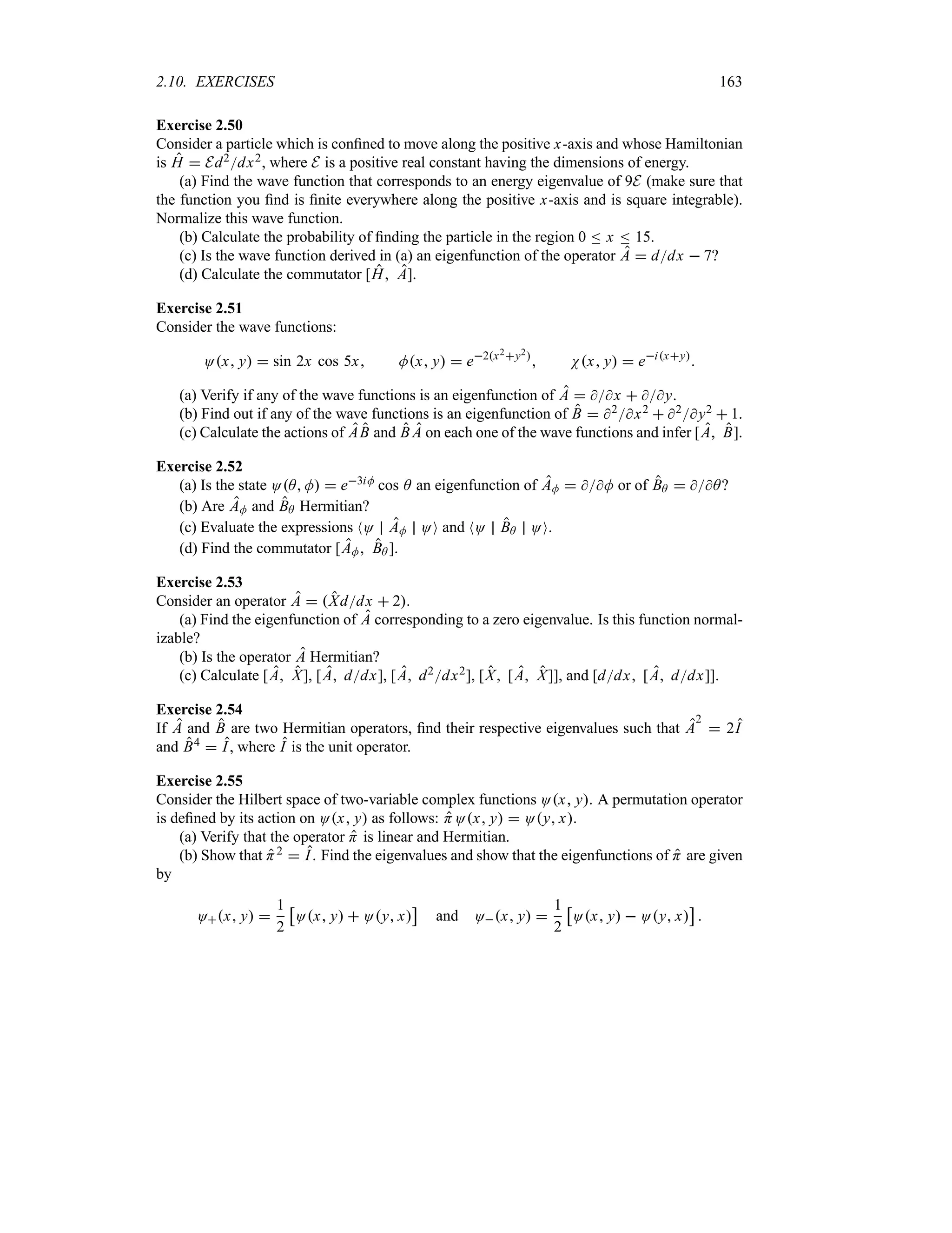 2.10. EXERCISES 163
Exercise 2.50
Consider a particle which is confined to move along the positive x-axis and whose Hamiltonian
is H  Ed2dx2, where E is a positive real constant having the dimensions of energy.
(a) Find the wave function that corresponds to an energy eigenvalue of 9E (make sure that
the function you find is finite everywhere along the positive x-axis and is square integrable).
Normalize this wave function.
(b) Calculate the probability of finding the particle in the region 0 n x n 15.
(c) Is the wave function derived in (a) an eigenfunction of the operator A  ddx  7?
(d) Calculate the commutator [H A].
Exercise 2.51
Consider the wave functions:
Ox y  sin 2x cos 5x Mx y  e2x2y2
 Nx y  eixy

(a) Verify if any of the wave functions is an eigenfunction of A  x  y.
(b) Find out if any of the wave functions is an eigenfunction of B  2x2  2y2  1.
(c) Calculate the actions of AB and B A on each one of the wave functions and infer [A B].
Exercise 2.52
(a) Is the state OA M  e3iM cos A an eigenfunction of AM  M or of BA  A?
(b) Are AM and BA Hermitian?
(c) Evaluate the expressions NO AM OO and NO BA OO.
(d) Find the commutator [AM BA ].
Exercise 2.53
Consider an operator A  Xddx  2.
(a) Find the eigenfunction of A corresponding to a zero eigenvalue. Is this function normal-
izable?
(b) Is the operator A Hermitian?
(c) Calculate [A X], [A ddx], [A d2dx2], [X [A X]], and [ddx [A ddx]].
Exercise 2.54
If A and B are two Hermitian operators, find their respective eigenvalues such that A
2
 2I
and B4  I, where I is the unit operator.
Exercise 2.55
Consider the Hilbert space of two-variable complex functions Ox y. A permutation operator
is defined by its action on Ox y as follows: HOx y  Oy x.
(a) Verify that the operator H is linear and Hermitian.
(b) Show that H2  I. Find the eigenvalues and show that the eigenfunctions of H are given
by
Ox y 
1
2
d
Ox y  Oy x
e
and Ox y 
1
2
d
Ox y  Oy x
e

 
