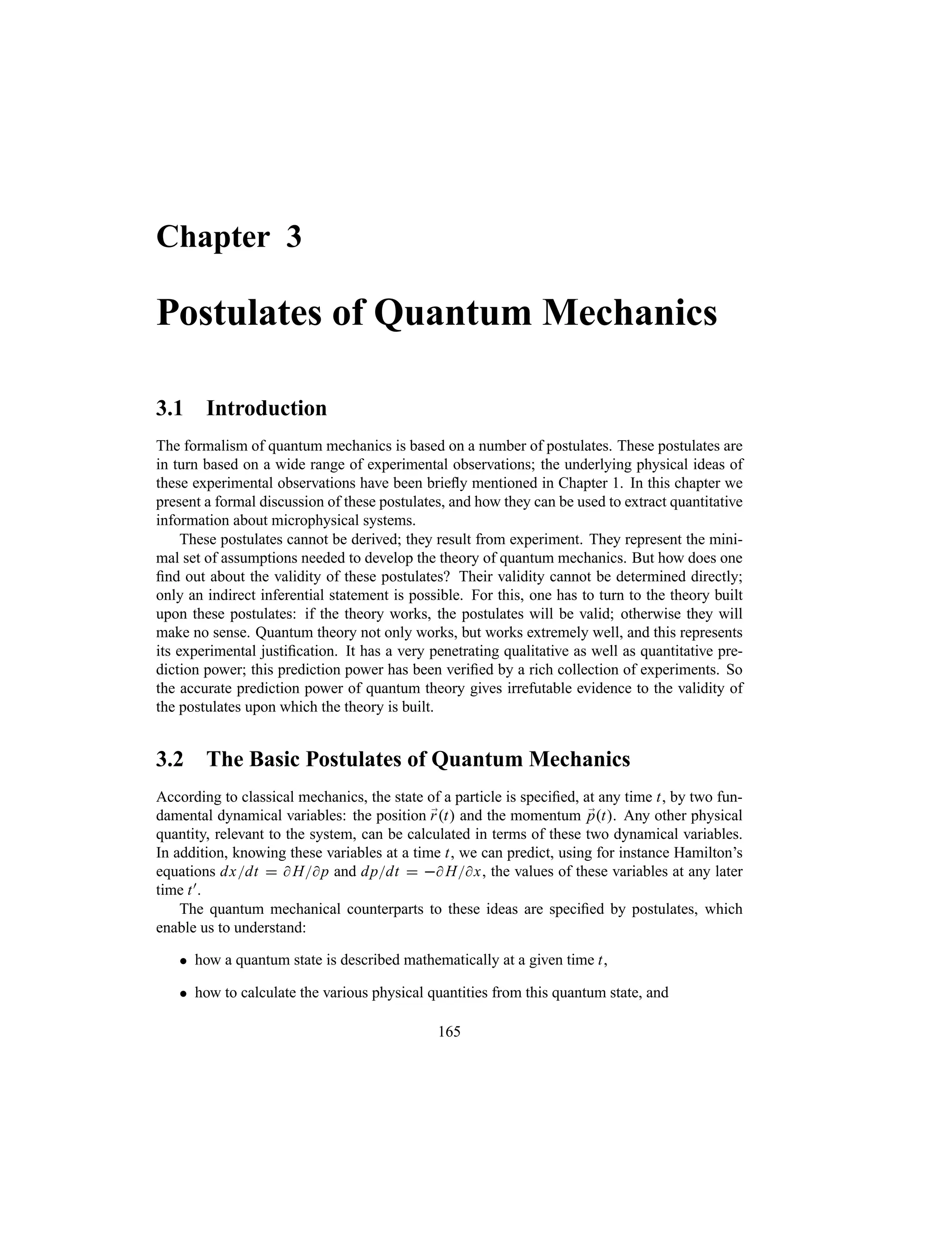 Chapter 3
Postulates of Quantum Mechanics
3.1 Introduction
The formalism of quantum mechanics is based on a number of postulates. These postulates are
in turn based on a wide range of experimental observations; the underlying physical ideas of
these experimental observations have been briefly mentioned in Chapter 1. In this chapter we
present a formal discussion of these postulates, and how they can be used to extract quantitative
information about microphysical systems.
These postulates cannot be derived; they result from experiment. They represent the mini-
mal set of assumptions needed to develop the theory of quantum mechanics. But how does one
find out about the validity of these postulates? Their validity cannot be determined directly;
only an indirect inferential statement is possible. For this, one has to turn to the theory built
upon these postulates: if the theory works, the postulates will be valid; otherwise they will
make no sense. Quantum theory not only works, but works extremely well, and this represents
its experimental justification. It has a very penetrating qualitative as well as quantitative pre-
diction power; this prediction power has been verified by a rich collection of experiments. So
the accurate prediction power of quantum theory gives irrefutable evidence to the validity of
the postulates upon which the theory is built.
3.2 The Basic Postulates of Quantum Mechanics
According to classical mechanics, the state of a particle is specified, at any time t, by two fun-
damental dynamical variables: the position ;
rt and the momentum ;
pt. Any other physical
quantity, relevant to the system, can be calculated in terms of these two dynamical variables.
In addition, knowing these variables at a time t, we can predict, using for instance Hamilton’s
equations dxdt   Hp and dpdt   Hx, the values of these variables at any later
time t).
The quantum mechanical counterparts to these ideas are specified by postulates, which
enable us to understand:
 how a quantum state is described mathematically at a given time t,
 how to calculate the various physical quantities from this quantum state, and
165
 