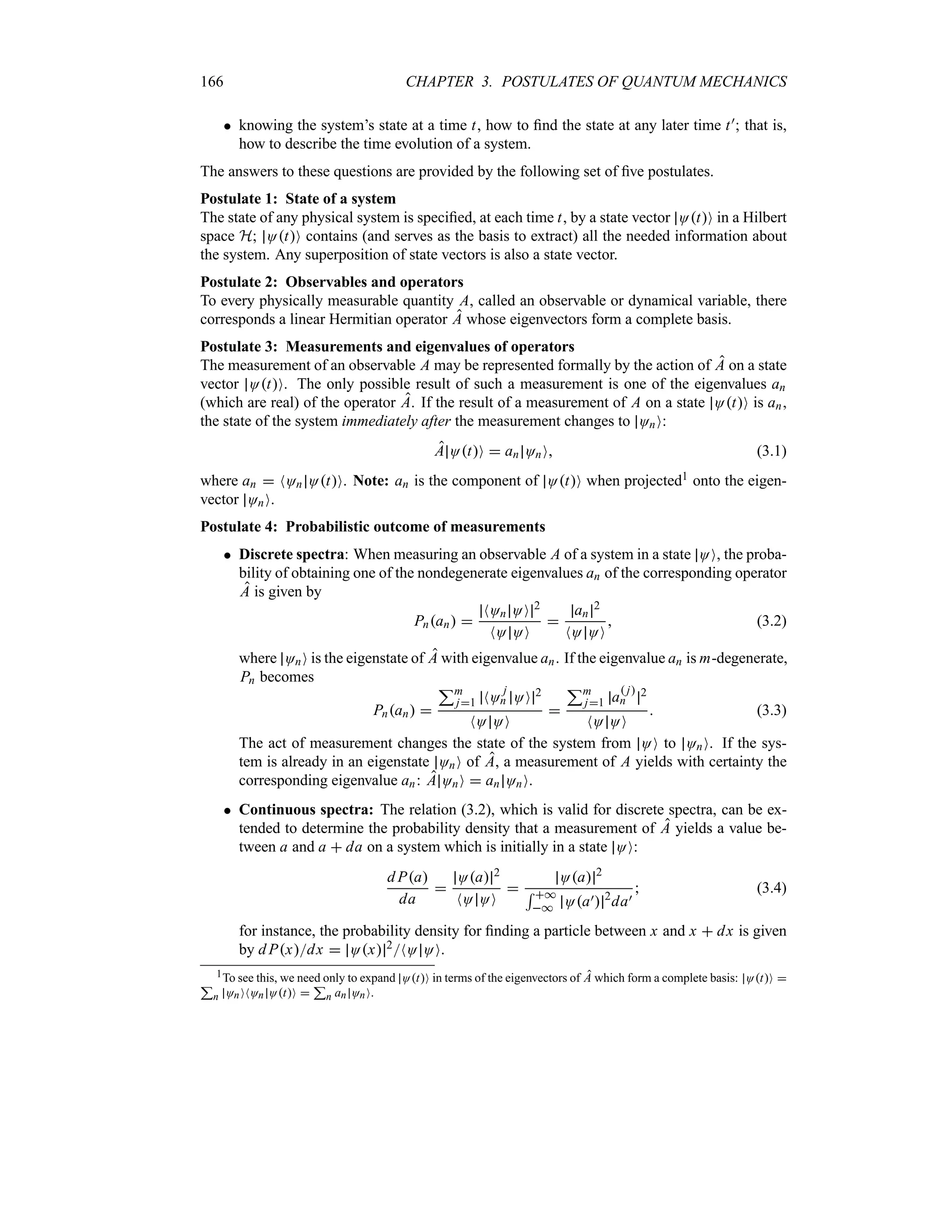 166 CHAPTER 3. POSTULATES OF QUANTUM MECHANICS
 knowing the system’s state at a time t, how to find the state at any later time t); that is,
how to describe the time evolution of a system.
The answers to these questions are provided by the following set of five postulates.
Postulate 1: State of a system
The state of any physical system is specified, at each time t, by a state vector OtO in a Hilbert
space H; OtO contains (and serves as the basis to extract) all the needed information about
the system. Any superposition of state vectors is also a state vector.
Postulate 2: Observables and operators
To every physically measurable quantity A, called an observable or dynamical variable, there
corresponds a linear Hermitian operator A whose eigenvectors form a complete basis.
Postulate 3: Measurements and eigenvalues of operators
The measurement of an observable A may be represented formally by the action of A on a state
vector OtO. The only possible result of such a measurement is one of the eigenvalues an
(which are real) of the operator A. If the result of a measurement of A on a state OtO is an,
the state of the system immediately after the measurement changes to OnO:
A OtO  an OnO (3.1)
where an  NOn OtO. Note: an is the component of OtO when projected1 onto the eigen-
vector OnO.
Postulate 4: Probabilistic outcome of measurements
 Discrete spectra: When measuring an observable A of a system in a state OO, the proba-
bility of obtaining one of the nondegenerate eigenvalues an of the corresponding operator
A is given by
Pnan 
NOn OO 2
NO OO

an
2
NO OO
 (3.2)
where OnO is the eigenstate of A with eigenvalue an. If the eigenvalue an is m-degenerate,
Pn becomes
Pnan 
3m
j1 NO
j
n OO 2
NO OO

3m
j1 a
 j
n
2
NO OO
 (3.3)
The act of measurement changes the state of the system from OO to OnO. If the sys-
tem is already in an eigenstate OnO of A, a measurement of A yields with certainty the
corresponding eigenvalue an: A OnO  an OnO.
 Continuous spectra: The relation (3.2), which is valid for discrete spectra, can be ex-
tended to determine the probability density that a measurement of A yields a value be-
tween a and a  da on a system which is initially in a state OO:
d Pa
da

Oa 2
NO OO

Oa 2
5 *
* Oa) 2
da)
 (3.4)
for instance, the probability density for finding a particle between x and x  dx is given
by d Pxdx  Ox 2NO OO.
1To see this, we need only to expand OtO in terms of the eigenvectors of A which form a complete basis: OtO 
3
n OnONOn OtO 
3
n an OnO.
 