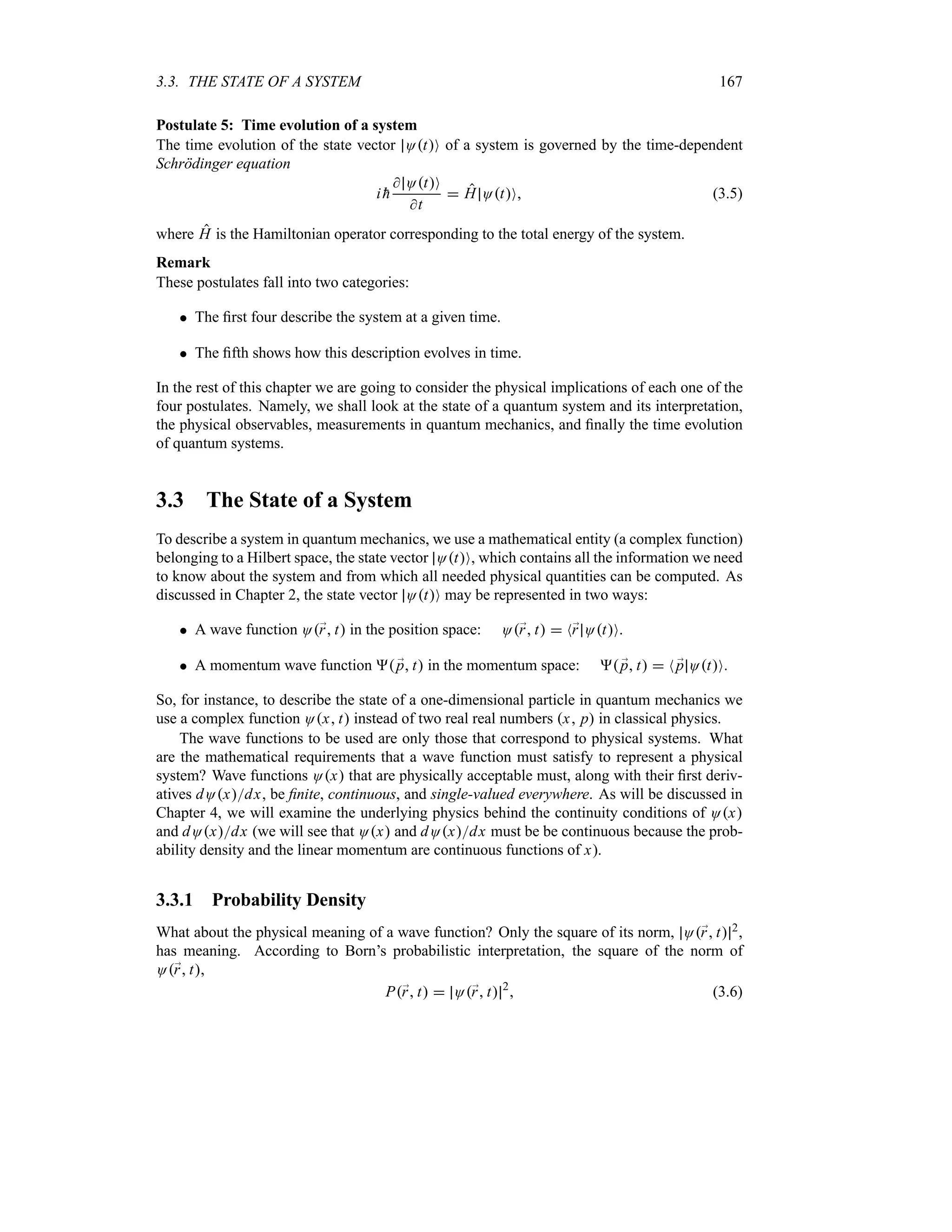 3.3. THE STATE OF A SYSTEM 167
Postulate 5: Time evolution of a system
The time evolution of the state vector OtO of a system is governed by the time-dependent
Schrödinger equation
i 
h
 OtO
t
 H OtO (3.5)
where H is the Hamiltonian operator corresponding to the total energy of the system.
Remark
These postulates fall into two categories:
 The first four describe the system at a given time.
 The fifth shows how this description evolves in time.
In the rest of this chapter we are going to consider the physical implications of each one of the
four postulates. Namely, we shall look at the state of a quantum system and its interpretation,
the physical observables, measurements in quantum mechanics, and finally the time evolution
of quantum systems.
3.3 The State of a System
To describe a system in quantum mechanics, we use a mathematical entity (a complex function)
belonging to a Hilbert space, the state vector OtO, which contains all the information we need
to know about the system and from which all needed physical quantities can be computed. As
discussed in Chapter 2, the state vector OtO may be represented in two ways:
 A wave function O;
r t in the position space: O;
r t  N;
r OtO.
 A momentum wave function  ;
p t in the momentum space:  ;
p t  N ;
p OtO.
So, for instance, to describe the state of a one-dimensional particle in quantum mechanics we
use a complex function Ox t instead of two real real numbers x p in classical physics.
The wave functions to be used are only those that correspond to physical systems. What
are the mathematical requirements that a wave function must satisfy to represent a physical
system? Wave functions Ox that are physically acceptable must, along with their first deriv-
atives dOxdx, be finite, continuous, and single-valued everywhere. As will be discussed in
Chapter 4, we will examine the underlying physics behind the continuity conditions of Ox
and dOxdx (we will see that Ox and dOxdx must be be continuous because the prob-
ability density and the linear momentum are continuous functions of x).
3.3.1 Probability Density
What about the physical meaning of a wave function? Only the square of its norm, O;
r t 2,
has meaning. According to Born’s probabilistic interpretation, the square of the norm of
O;
r t,
P;
r t  O;
r t 2
 (3.6)
 