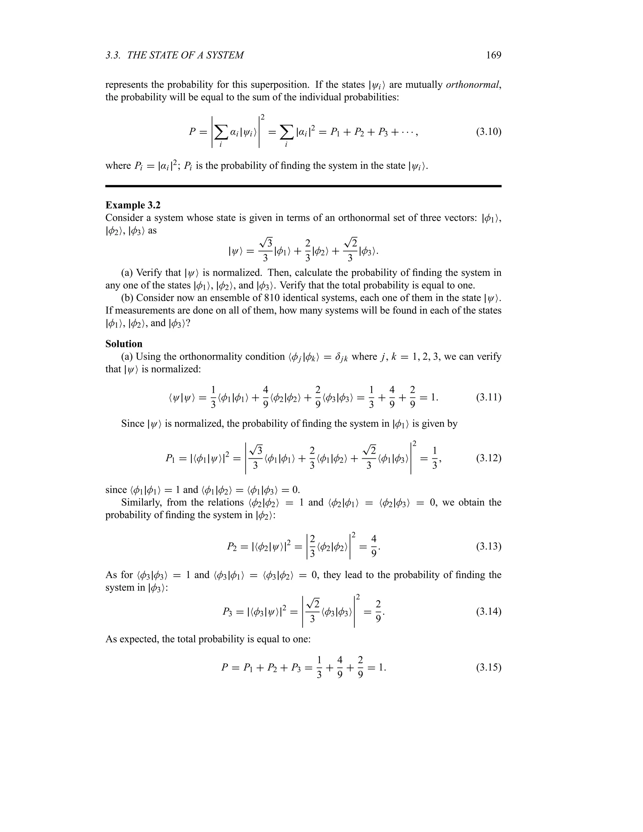 3.3. THE STATE OF A SYSTEM 169
represents the probability for this superposition. If the states Oi O are mutually orthonormal,
the probability will be equal to the sum of the individual probabilities:
P 
n
n
n
n
n
;
i
:i Oi O
n
n
n
n
n
2

;
i
:i
2
 P1  P2  P3      (3.10)
where Pi  :i
2; Pi is the probability of finding the system in the state Oi O.
Example 3.2
Consider a system whose state is given in terms of an orthonormal set of three vectors: M1O,
M2O, M3O as
OO 
T
3
3
M1O 
2
3
M2O 
T
2
3
M3O
(a) Verify that OO is normalized. Then, calculate the probability of finding the system in
any one of the states M1O, M2O, and M3O. Verify that the total probability is equal to one.
(b) Consider now an ensemble of 810 identical systems, each one of them in the state OO.
If measurements are done on all of them, how many systems will be found in each of the states
M1O, M2O, and M3O?
Solution
(a) Using the orthonormality condition NMj MkO  =jk where j, k  1 2 3, we can verify
that OO is normalized:
NO OO 
1
3
NM1 M1O 
4
9
NM2 M2O 
2
9
NM3 M3O 
1
3

4
9

2
9
 1 (3.11)
Since OO is normalized, the probability of finding the system in M1O is given by
P1  NM1 OO 2

n
n
n
n
n
T
3
3
NM1 M1O 
2
3
NM1 M2O 
T
2
3
NM1 M3O
n
n
n
n
n
2

1
3
 (3.12)
since NM1 M1O  1 and NM1 M2O  NM1 M3O  0.
Similarly, from the relations NM2 M2O  1 and NM2 M1O  NM2 M3O  0, we obtain the
probability of finding the system in M2O:
P2  NM2 OO 2

n
n
n
n
2
3
NM2 M2O
n
n
n
n
2

4
9
 (3.13)
As for NM3 M3O  1 and NM3 M1O  NM3 M2O  0, they lead to the probability of finding the
system in M3O:
P3  NM3 OO 2

n
n
n
n
n
T
2
3
NM3 M3O
n
n
n
n
n
2

2
9
 (3.14)
As expected, the total probability is equal to one:
P  P1  P2  P3 
1
3

4
9

2
9
 1 (3.15)
 