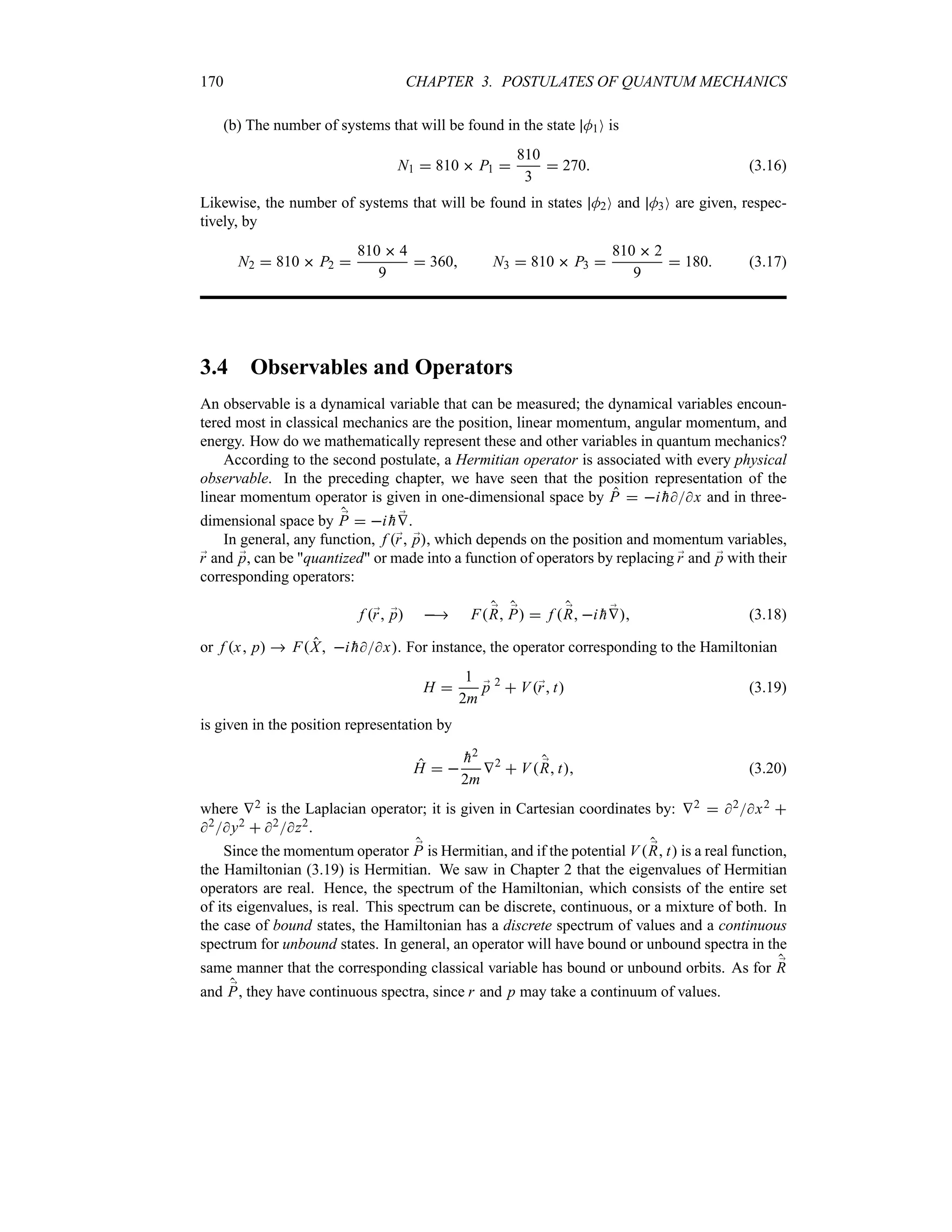 170 CHAPTER 3. POSTULATES OF QUANTUM MECHANICS
(b) The number of systems that will be found in the state M1O is
N1  810  P1 
810
3
 270 (3.16)
Likewise, the number of systems that will be found in states M2O and M3O are given, respec-
tively, by
N2  810  P2 
810  4
9
 360 N3  810  P3 
810  2
9
 180 (3.17)
3.4 Observables and Operators
An observable is a dynamical variable that can be measured; the dynamical variables encoun-
tered most in classical mechanics are the position, linear momentum, angular momentum, and
energy. How do we mathematically represent these and other variables in quantum mechanics?
According to the second postulate, a Hermitian operator is associated with every physical
observable. In the preceding chapter, we have seen that the position representation of the
linear momentum operator is given in one-dimensional space by P  i 
hx and in three-
dimensional space by ;
P  i 
h ;
V.
In general, any function, f ;
r ;
p, which depends on the position and momentum variables,
;
r and ;
p, can be quantized or made into a function of operators by replacing ;
r and ;
p with their
corresponding operators:
f ;
r ;
p  F ;
R ;
P  f  ;
R i 
h ;
V (3.18)
or f x p  FX i 
hx. For instance, the operator corresponding to the Hamiltonian
H 
1
2m
;
p 2
 V;
r t (3.19)
is given in the position representation by
H  

h2
2m
V2
 V ;
R t (3.20)
where V2 is the Laplacian operator; it is given in Cartesian coordinates by: V2  2x2 
2y2  2z2.
Since the momentum operator ;
P is Hermitian, and if the potential V ;
R t is a real function,
the Hamiltonian (3.19) is Hermitian. We saw in Chapter 2 that the eigenvalues of Hermitian
operators are real. Hence, the spectrum of the Hamiltonian, which consists of the entire set
of its eigenvalues, is real. This spectrum can be discrete, continuous, or a mixture of both. In
the case of bound states, the Hamiltonian has a discrete spectrum of values and a continuous
spectrum for unbound states. In general, an operator will have bound or unbound spectra in the
same manner that the corresponding classical variable has bound or unbound orbits. As for ;
R
and ;
P, they have continuous spectra, since r and p may take a continuum of values.
 