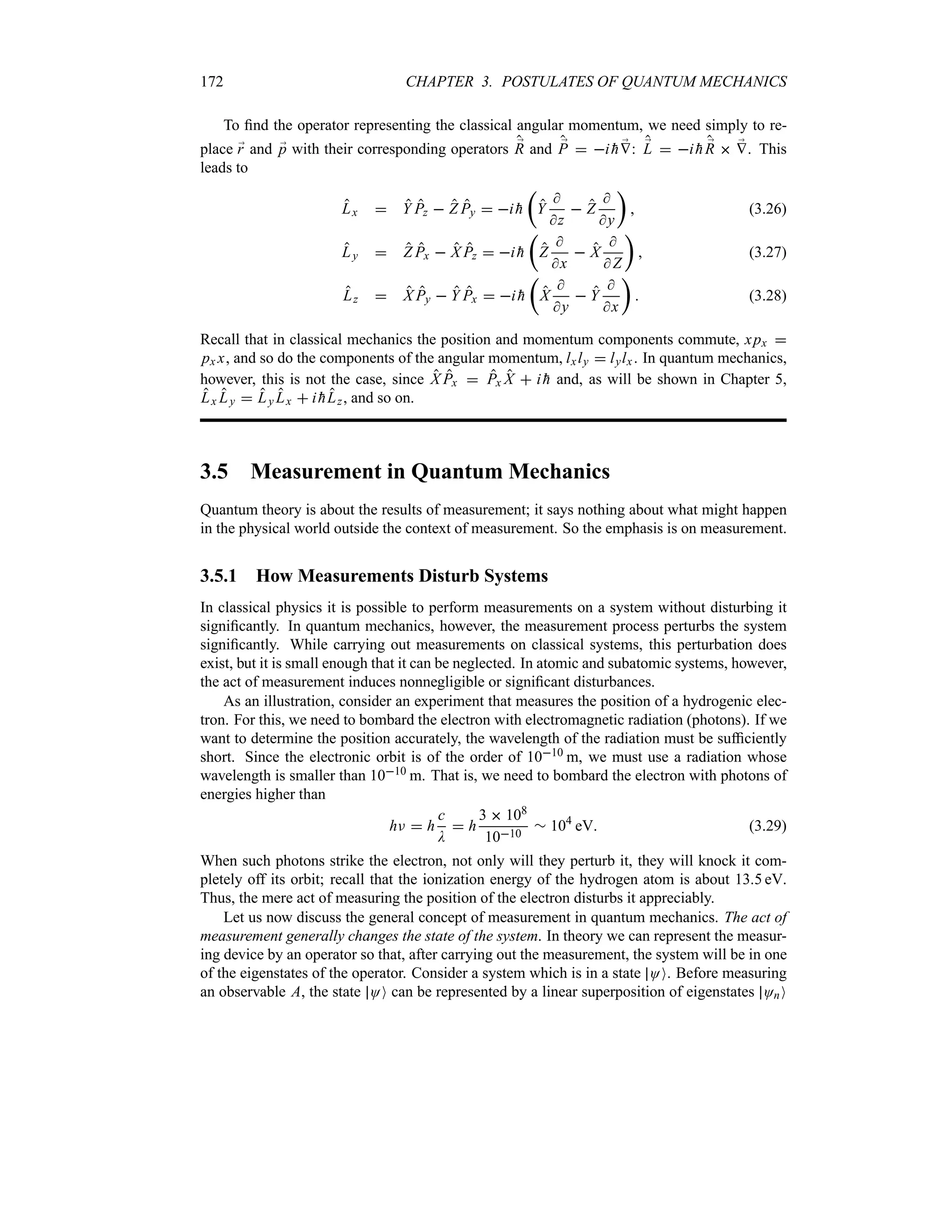 172 CHAPTER 3. POSTULATES OF QUANTUM MECHANICS
To find the operator representing the classical angular momentum, we need simply to re-
place ;
r and ;
p with their corresponding operators ;
R and ;
P  i 
h ;
V: ;
L  i 
h ;
R  ;
V. This
leads to
Lx  Y Pz  Z Py  i 
h
t
Y

z
 Z

y
u
 (3.26)
Ly  Z Px  X Pz  i 
h
t
Z

x
 X

 Z
u
 (3.27)
Lz  X Py  Y Px  i 
h
t
X

y
 Y

x
u
 (3.28)
Recall that in classical mechanics the position and momentum components commute, xpx 
px x, and so do the components of the angular momentum, lxly  lylx. In quantum mechanics,
however, this is not the case, since X Px  Px X  i 
h and, as will be shown in Chapter 5,
Lx Ly  Ly Lx  i 
hLz, and so on.
3.5 Measurement in Quantum Mechanics
Quantum theory is about the results of measurement; it says nothing about what might happen
in the physical world outside the context of measurement. So the emphasis is on measurement.
3.5.1 How Measurements Disturb Systems
In classical physics it is possible to perform measurements on a system without disturbing it
significantly. In quantum mechanics, however, the measurement process perturbs the system
significantly. While carrying out measurements on classical systems, this perturbation does
exist, but it is small enough that it can be neglected. In atomic and subatomic systems, however,
the act of measurement induces nonnegligible or significant disturbances.
As an illustration, consider an experiment that measures the position of a hydrogenic elec-
tron. For this, we need to bombard the electron with electromagnetic radiation (photons). If we
want to determine the position accurately, the wavelength of the radiation must be sufficiently
short. Since the electronic orbit is of the order of 1010 m, we must use a radiation whose
wavelength is smaller than 1010 m. That is, we need to bombard the electron with photons of
energies higher than
hF  h
c
D
 h
3  108
1010
r 104
eV (3.29)
When such photons strike the electron, not only will they perturb it, they will knock it com-
pletely off its orbit; recall that the ionization energy of the hydrogen atom is about 135 eV.
Thus, the mere act of measuring the position of the electron disturbs it appreciably.
Let us now discuss the general concept of measurement in quantum mechanics. The act of
measurement generally changes the state of the system. In theory we can represent the measur-
ing device by an operator so that, after carrying out the measurement, the system will be in one
of the eigenstates of the operator. Consider a system which is in a state OO. Before measuring
an observable A, the state OO can be represented by a linear superposition of eigenstates OnO
 