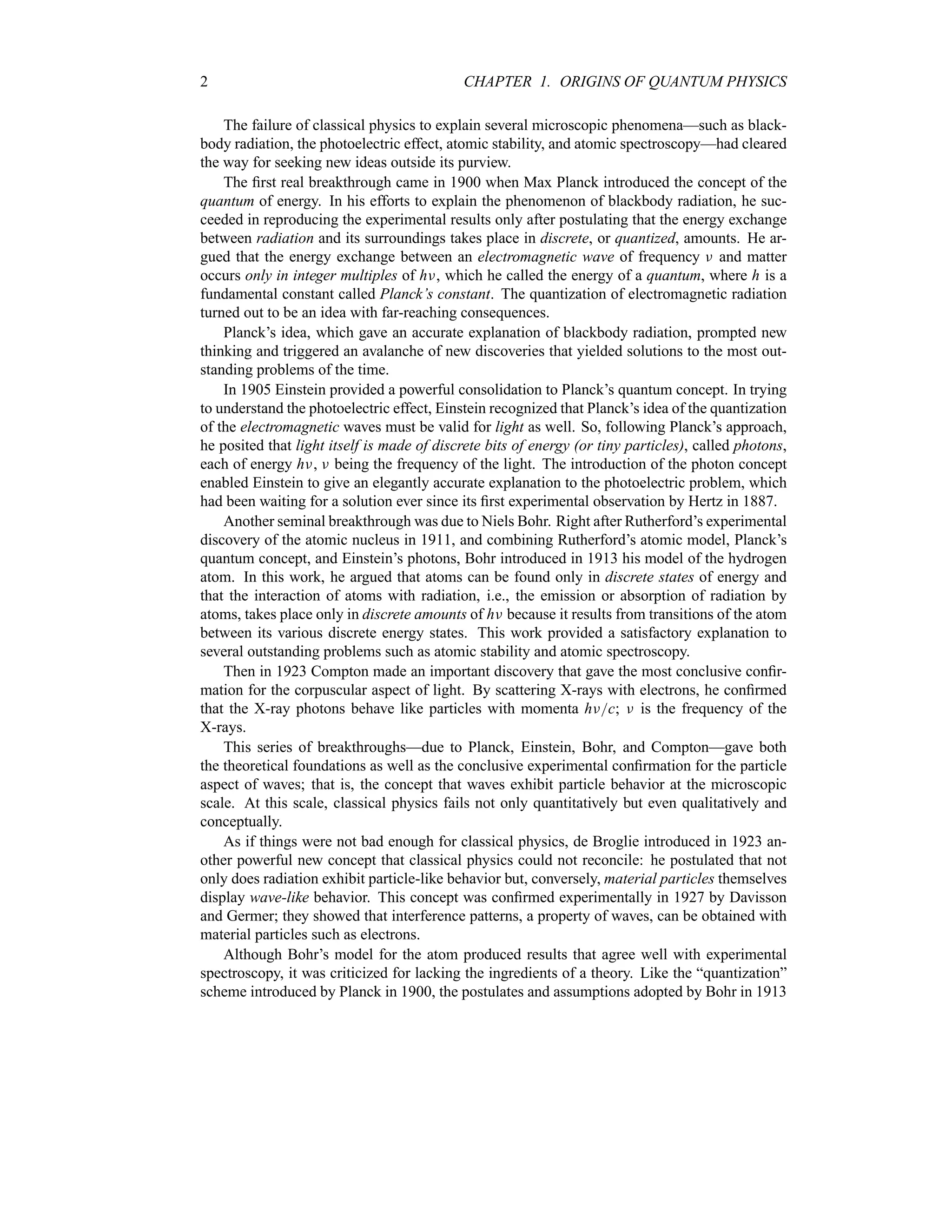 2 CHAPTER 1. ORIGINS OF QUANTUM PHYSICS
The failure of classical physics to explain several microscopic phenomena—such as black-
body radiation, the photoelectric effect, atomic stability, and atomic spectroscopy—had cleared
the way for seeking new ideas outside its purview.
The first real breakthrough came in 1900 when Max Planck introduced the concept of the
quantum of energy. In his efforts to explain the phenomenon of blackbody radiation, he suc-
ceeded in reproducing the experimental results only after postulating that the energy exchange
between radiation and its surroundings takes place in discrete, or quantized, amounts. He ar-
gued that the energy exchange between an electromagnetic wave of frequency F and matter
occurs only in integer multiples of hF, which he called the energy of a quantum, where h is a
fundamental constant called Planck’s constant. The quantization of electromagnetic radiation
turned out to be an idea with far-reaching consequences.
Planck’s idea, which gave an accurate explanation of blackbody radiation, prompted new
thinking and triggered an avalanche of new discoveries that yielded solutions to the most out-
standing problems of the time.
In 1905 Einstein provided a powerful consolidation to Planck’s quantum concept. In trying
to understand the photoelectric effect, Einstein recognized that Planck’s idea of the quantization
of the electromagnetic waves must be valid for light as well. So, following Planck’s approach,
he posited that light itself is made of discrete bits of energy (or tiny particles), called photons,
each of energy hF, F being the frequency of the light. The introduction of the photon concept
enabled Einstein to give an elegantly accurate explanation to the photoelectric problem, which
had been waiting for a solution ever since its first experimental observation by Hertz in 1887.
Another seminal breakthrough was due to Niels Bohr. Right after Rutherford’s experimental
discovery of the atomic nucleus in 1911, and combining Rutherford’s atomic model, Planck’s
quantum concept, and Einstein’s photons, Bohr introduced in 1913 his model of the hydrogen
atom. In this work, he argued that atoms can be found only in discrete states of energy and
that the interaction of atoms with radiation, i.e., the emission or absorption of radiation by
atoms, takes place only in discrete amounts of hF because it results from transitions of the atom
between its various discrete energy states. This work provided a satisfactory explanation to
several outstanding problems such as atomic stability and atomic spectroscopy.
Then in 1923 Compton made an important discovery that gave the most conclusive confir-
mation for the corpuscular aspect of light. By scattering X-rays with electrons, he confirmed
that the X-ray photons behave like particles with momenta hFc; F is the frequency of the
X-rays.
This series of breakthroughs—due to Planck, Einstein, Bohr, and Compton—gave both
the theoretical foundations as well as the conclusive experimental confirmation for the particle
aspect of waves; that is, the concept that waves exhibit particle behavior at the microscopic
scale. At this scale, classical physics fails not only quantitatively but even qualitatively and
conceptually.
As if things were not bad enough for classical physics, de Broglie introduced in 1923 an-
other powerful new concept that classical physics could not reconcile: he postulated that not
only does radiation exhibit particle-like behavior but, conversely, material particles themselves
display wave-like behavior. This concept was confirmed experimentally in 1927 by Davisson
and Germer; they showed that interference patterns, a property of waves, can be obtained with
material particles such as electrons.
Although Bohr’s model for the atom produced results that agree well with experimental
spectroscopy, it was criticized for lacking the ingredients of a theory. Like the “quantization”
scheme introduced by Planck in 1900, the postulates and assumptions adopted by Bohr in 1913
 
