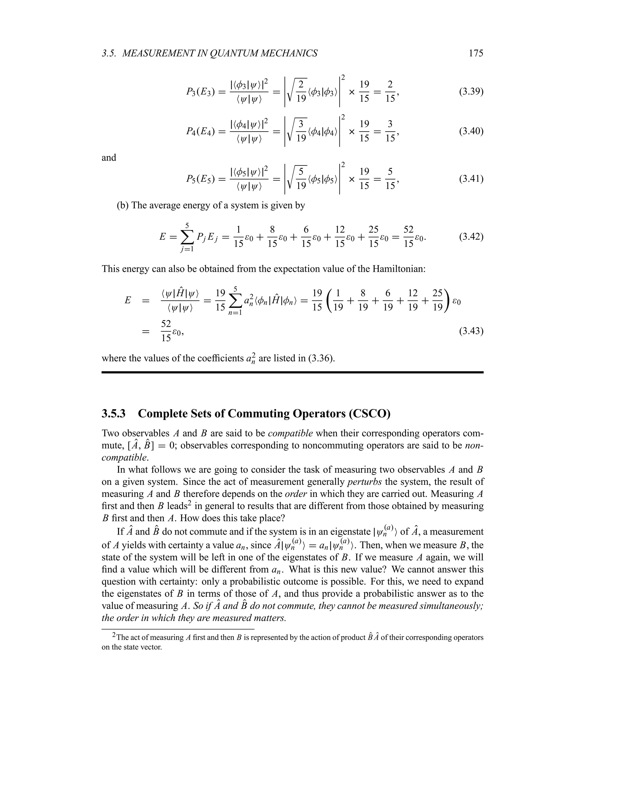 3.5. MEASUREMENT IN QUANTUM MECHANICS 175
P3E3 
NM3 OO 2
NO OO

n
n
n
n
n
U
2
19
NM3 M3O
n
n
n
n
n
2

19
15

2
15
 (3.39)
P4E4 
NM4 OO 2
NO OO

n
n
n
n
n
U
3
19
NM4 M4O
n
n
n
n
n
2

19
15

3
15
 (3.40)
and
P5E5 
NM5 OO 2
NO OO

n
n
n
n
n
U
5
19
NM5 M5O
n
n
n
n
n
2

19
15

5
15
 (3.41)
(b) The average energy of a system is given by
E 
5
;
j1
Pj E j 
1
15
0 
8
15
0 
6
15
0 
12
15
0 
25
15
0 
52
15
0 (3.42)
This energy can also be obtained from the expectation value of the Hamiltonian:
E 
NO H OO
NO OO

19
15
5
;
n1
a2
nNMn H MnO 
19
15
t
1
19

8
19

6
19

12
19

25
19
u
0

52
15
0 (3.43)
where the values of the coefficients a2
n are listed in (3.36).
3.5.3 Complete Sets of Commuting Operators (CSCO)
Two observables A and B are said to be compatible when their corresponding operators com-
mute, [A B]  0; observables corresponding to noncommuting operators are said to be non-
compatible.
In what follows we are going to consider the task of measuring two observables A and B
on a given system. Since the act of measurement generally perturbs the system, the result of
measuring A and B therefore depends on the order in which they are carried out. Measuring A
first and then B leads2 in general to results that are different from those obtained by measuring
B first and then A. How does this take place?
If A and B do not commute and if the system is in an eigenstate Oa
n O of A, a measurement
of A yields with certainty a value an, since A Oa
n O  an Oa
n O. Then, when we measure B, the
state of the system will be left in one of the eigenstates of B. If we measure A again, we will
find a value which will be different from an. What is this new value? We cannot answer this
question with certainty: only a probabilistic outcome is possible. For this, we need to expand
the eigenstates of B in terms of those of A, and thus provide a probabilistic answer as to the
value of measuring A. So if A and B do not commute, they cannot be measured simultaneously;
the order in which they are measured matters.
2The act of measuring A first and then B is represented by the action of product B A of their corresponding operators
on the state vector.
 