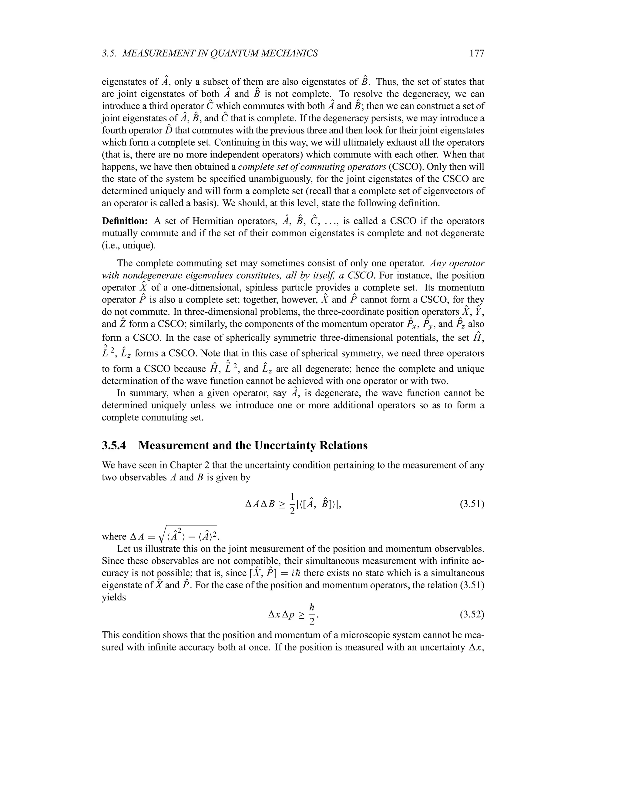 3.5. MEASUREMENT IN QUANTUM MECHANICS 177
eigenstates of A, only a subset of them are also eigenstates of B. Thus, the set of states that
are joint eigenstates of both A and B is not complete. To resolve the degeneracy, we can
introduce a third operator C which commutes with both A and B; then we can construct a set of
joint eigenstates of A, B, and C that is complete. If the degeneracy persists, we may introduce a
fourth operator D that commutes with the previous three and then look for their joint eigenstates
which form a complete set. Continuing in this way, we will ultimately exhaust all the operators
(that is, there are no more independent operators) which commute with each other. When that
happens, we have then obtained a complete set of commuting operators (CSCO). Only then will
the state of the system be specified unambiguously, for the joint eigenstates of the CSCO are
determined uniquely and will form a complete set (recall that a complete set of eigenvectors of
an operator is called a basis). We should, at this level, state the following definition.
Definition: A set of Hermitian operators, A, B, C,   , is called a CSCO if the operators
mutually commute and if the set of their common eigenstates is complete and not degenerate
(i.e., unique).
The complete commuting set may sometimes consist of only one operator. Any operator
with nondegenerate eigenvalues constitutes, all by itself, a CSCO. For instance, the position
operator X of a one-dimensional, spinless particle provides a complete set. Its momentum
operator P is also a complete set; together, however, X and P cannot form a CSCO, for they
do not commute. In three-dimensional problems, the three-coordinate position operators X, Y,
and Z form a CSCO; similarly, the components of the momentum operator Px, Py, and Pz also
form a CSCO. In the case of spherically symmetric three-dimensional potentials, the set H,
;
L 2, Lz forms a CSCO. Note that in this case of spherical symmetry, we need three operators
to form a CSCO because H, ;
L 2, and Lz are all degenerate; hence the complete and unique
determination of the wave function cannot be achieved with one operator or with two.
In summary, when a given operator, say A, is degenerate, the wave function cannot be
determined uniquely unless we introduce one or more additional operators so as to form a
complete commuting set.
3.5.4 Measurement and the Uncertainty Relations
We have seen in Chapter 2 that the uncertainty condition pertaining to the measurement of any
two observables A and B is given by
AB o
1
2
N[A B]O  (3.51)
where A 
T
NA
2
O  NAO2.
Let us illustrate this on the joint measurement of the position and momentum observables.
Since these observables are not compatible, their simultaneous measurement with infinite ac-
curacy is not possible; that is, since [X P]  i 
h there exists no state which is a simultaneous
eigenstate of X and P. For the case of the position and momentum operators, the relation (3.51)
yields
xp o

h
2
 (3.52)
This condition shows that the position and momentum of a microscopic system cannot be mea-
sured with infinite accuracy both at once. If the position is measured with an uncertainty x,
 