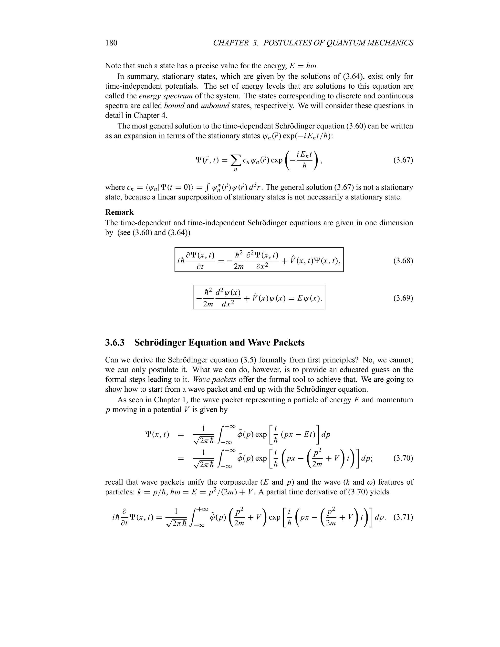 180 CHAPTER 3. POSTULATES OF QUANTUM MECHANICS
Note that such a state has a precise value for the energy, E  
h.
In summary, stationary states, which are given by the solutions of (3.64), exist only for
time-independent potentials. The set of energy levels that are solutions to this equation are
called the energy spectrum of the system. The states corresponding to discrete and continuous
spectra are called bound and unbound states, respectively. We will consider these questions in
detail in Chapter 4.
The most general solution to the time-dependent Schrödinger equation (3.60) can be written
as an expansion in terms of the stationary states On;
r expi Ent
h:
;
r t 
;
n
cnOn;
r exp
t

i Ent

h
u
 (3.67)
where cn  NOn t  0O 
5
O`
n ;
rO;
r d3r. The general solution (3.67) is not a stationary
state, because a linear superposition of stationary states is not necessarily a stationary state.
Remark
The time-dependent and time-independent Schrödinger equations are given in one dimension
by (see (3.60) and (3.64))
i 
h
x t
t
 

h2
2m
2x t
x2
 Vx tx t (3.68)


h2
2m
d2Ox
dx2
 VxOx  EOx (3.69)
3.6.3 Schrödinger Equation and Wave Packets
Can we derive the Schrödinger equation (3.5) formally from first principles? No, we cannot;
we can only postulate it. What we can do, however, is to provide an educated guess on the
formal steps leading to it. Wave packets offer the formal tool to achieve that. We are going to
show how to start from a wave packet and end up with the Schrödinger equation.
As seen in Chapter 1, the wave packet representing a particle of energy E and momentum
p moving in a potential V is given by
x t 
1
T
2H 
h
= *
*

Mp exp
v
i

h
px  Et
w
dp

1
T
2H 
h
= *
*

Mp exp
v
i

h
t
px 
t
p2
2m
 V
u
t
uw
dp (3.70)
recall that wave packets unify the corpuscular (E and p) and the wave (k and ) features of
particles: k  p
h, 
h  E  p22m  V. A partial time derivative of (3.70) yields
i 
h

t
x t 
1
T
2H 
h
= *
*

Mp
t
p2
2m
 V
u
exp
v
i

h
t
px 
t
p2
2m
 V
u
t
uw
dp (3.71)
 