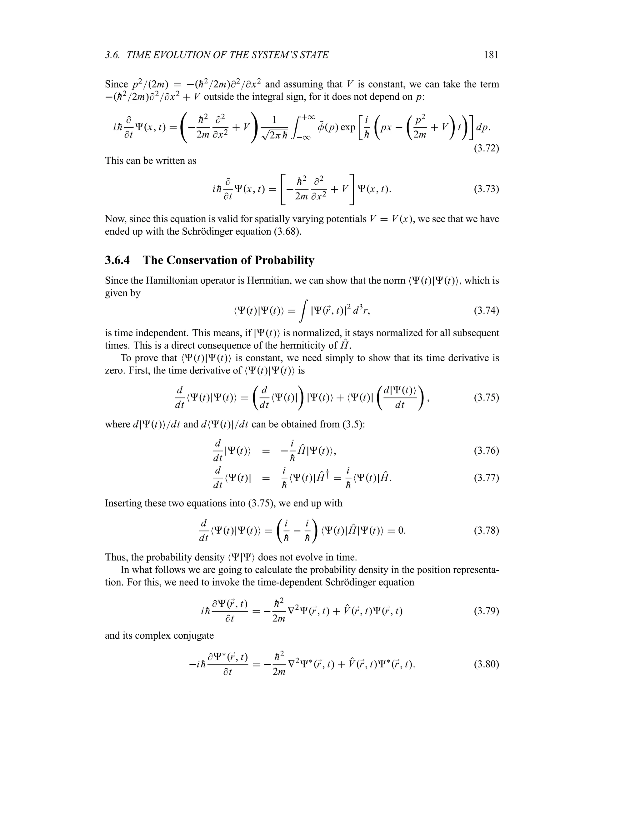 3.6. TIME EVOLUTION OF THE SYSTEM’S STATE 181
Since p22m  
h22m2x2 and assuming that V is constant, we can take the term

h22m2x2  V outside the integral sign, for it does not depend on p:
i 
h

t
x t 
‚


h2
2m
2
x2
 V

1
T
2H 
h
= *
*

Mp exp
v
i

h
t
px 
t
p2
2m
 V
u
t
uw
dp
(3.72)
This can be written as
i 
h

t
x t 



h2
2m
2
x2
 V

x t (3.73)
Now, since this equation is valid for spatially varying potentials V  Vx, we see that we have
ended up with the Schrödinger equation (3.68).
3.6.4 The Conservation of Probability
Since the Hamiltonian operator is Hermitian, we can show that the norm Nt tO, which is
given by
Nt tO 
=
;
r t 2
d3
r (3.74)
is time independent. This means, if tO is normalized, it stays normalized for all subsequent
times. This is a direct consequence of the hermiticity of H.
To prove that Nt tO is constant, we need simply to show that its time derivative is
zero. First, the time derivative of Nt tO is
d
dt
Nt tO 
t
d
dt
Nt
u
tO  Nt
t
d tO
dt
u
 (3.75)
where d tOdt and dNt dt can be obtained from (3.5):
d
dt
tO  
i

h
H tO (3.76)
d
dt
Nt 
i

h
Nt H† 
i

h
Nt H (3.77)
Inserting these two equations into (3.75), we end up with
d
dt
Nt tO 
t
i

h

i

h
u
Nt H tO  0 (3.78)
Thus, the probability density N O does not evolve in time.
In what follows we are going to calculate the probability density in the position representa-
tion. For this, we need to invoke the time-dependent Schrödinger equation
i 
h
;
r t
t
 

h2
2m
V2
;
r t  V;
r t;
r t (3.79)
and its complex conjugate
i 
h
`;
r t
t
 

h2
2m
V2
`
;
r t  V;
r t`
;
r t (3.80)
 