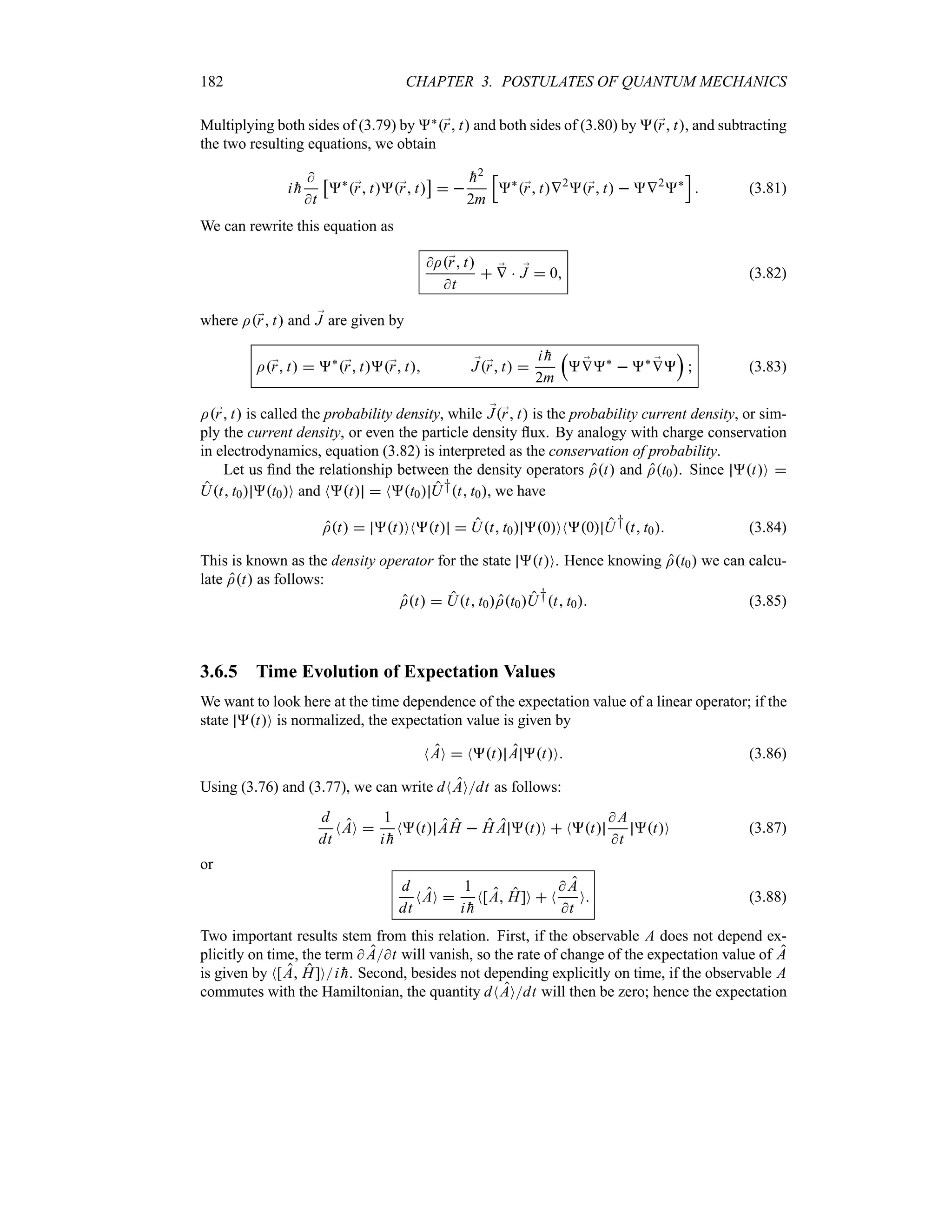 182 CHAPTER 3. POSTULATES OF QUANTUM MECHANICS
Multiplying both sides of (3.79) by `;
r t and both sides of (3.80) by ;
r t, and subtracting
the two resulting equations, we obtain
i 
h

t
d
`
;
r t;
r t
e
 

h2
2m
K
`
;
r tV2
;
r t  V2
`
L
 (3.81)
We can rewrite this equation as
I;
r t
t
 ;
V  ;
J  0 (3.82)
where I;
r t and ;
J are given by
I;
r t  `
;
r t;
r t ;
J;
r t 
i 
h
2m
r
 ;
V`
 ` ;
V
s
 (3.83)
I;
r t is called the probability density, while ;
J;
r t is the probability current density, or sim-
ply the current density, or even the particle density flux. By analogy with charge conservation
in electrodynamics, equation (3.82) is interpreted as the conservation of probability.
Let us find the relationship between the density operators It and It0. Since tO 
Ut t0 t0O and Nt  Nt0 U†t t0, we have
It  tONt  Ut t0 0ON0 U†t t0 (3.84)
This is known as the density operator for the state tO. Hence knowing It0 we can calcu-
late It as follows:
It  Ut t0It0U†t t0 (3.85)
3.6.5 Time Evolution of Expectation Values
We want to look here at the time dependence of the expectation value of a linear operator; if the
state tO is normalized, the expectation value is given by
NAO  Nt A tO (3.86)
Using (3.76) and (3.77), we can write dNAOdt as follows:
d
dt
NAO 
1
i 
h
Nt AH  H A tO  Nt
 A
t
tO (3.87)
or
d
dt
NAO 
1
i 
h
N[A H]O  N
 A
t
O (3.88)
Two important results stem from this relation. First, if the observable A does not depend ex-
plicitly on time, the term  At will vanish, so the rate of change of the expectation value of A
is given by N[A H]Oi 
h. Second, besides not depending explicitly on time, if the observable A
commutes with the Hamiltonian, the quantity dNAOdt will then be zero; hence the expectation
 