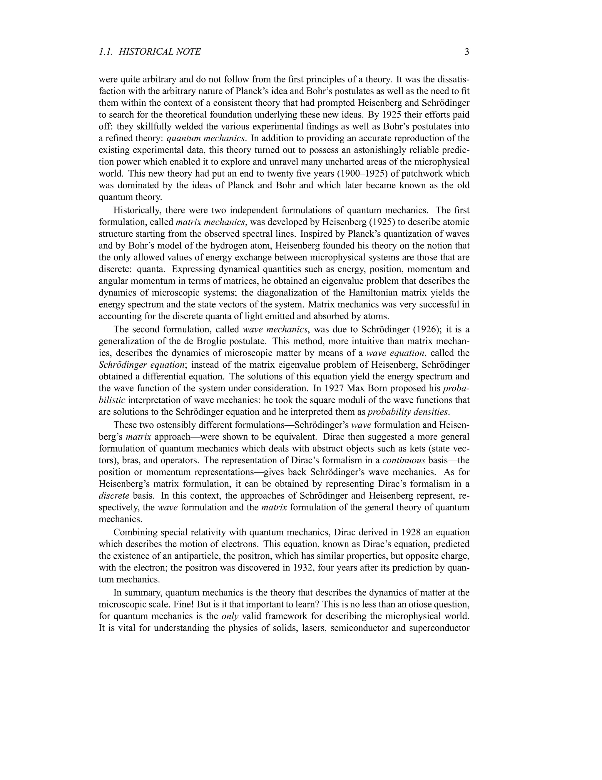 1.1. HISTORICAL NOTE 3
were quite arbitrary and do not follow from the first principles of a theory. It was the dissatis-
faction with the arbitrary nature of Planck’s idea and Bohr’s postulates as well as the need to fit
them within the context of a consistent theory that had prompted Heisenberg and Schrödinger
to search for the theoretical foundation underlying these new ideas. By 1925 their efforts paid
off: they skillfully welded the various experimental findings as well as Bohr’s postulates into
a refined theory: quantum mechanics. In addition to providing an accurate reproduction of the
existing experimental data, this theory turned out to possess an astonishingly reliable predic-
tion power which enabled it to explore and unravel many uncharted areas of the microphysical
world. This new theory had put an end to twenty five years (1900–1925) of patchwork which
was dominated by the ideas of Planck and Bohr and which later became known as the old
quantum theory.
Historically, there were two independent formulations of quantum mechanics. The first
formulation, called matrix mechanics, was developed by Heisenberg (1925) to describe atomic
structure starting from the observed spectral lines. Inspired by Planck’s quantization of waves
and by Bohr’s model of the hydrogen atom, Heisenberg founded his theory on the notion that
the only allowed values of energy exchange between microphysical systems are those that are
discrete: quanta. Expressing dynamical quantities such as energy, position, momentum and
angular momentum in terms of matrices, he obtained an eigenvalue problem that describes the
dynamics of microscopic systems; the diagonalization of the Hamiltonian matrix yields the
energy spectrum and the state vectors of the system. Matrix mechanics was very successful in
accounting for the discrete quanta of light emitted and absorbed by atoms.
The second formulation, called wave mechanics, was due to Schrödinger (1926); it is a
generalization of the de Broglie postulate. This method, more intuitive than matrix mechan-
ics, describes the dynamics of microscopic matter by means of a wave equation, called the
Schrödinger equation; instead of the matrix eigenvalue problem of Heisenberg, Schrödinger
obtained a differential equation. The solutions of this equation yield the energy spectrum and
the wave function of the system under consideration. In 1927 Max Born proposed his proba-
bilistic interpretation of wave mechanics: he took the square moduli of the wave functions that
are solutions to the Schrödinger equation and he interpreted them as probability densities.
These two ostensibly different formulations—Schrödinger’s wave formulation and Heisen-
berg’s matrix approach—were shown to be equivalent. Dirac then suggested a more general
formulation of quantum mechanics which deals with abstract objects such as kets (state vec-
tors), bras, and operators. The representation of Dirac’s formalism in a continuous basis—the
position or momentum representations—gives back Schrödinger’s wave mechanics. As for
Heisenberg’s matrix formulation, it can be obtained by representing Dirac’s formalism in a
discrete basis. In this context, the approaches of Schrödinger and Heisenberg represent, re-
spectively, the wave formulation and the matrix formulation of the general theory of quantum
mechanics.
Combining special relativity with quantum mechanics, Dirac derived in 1928 an equation
which describes the motion of electrons. This equation, known as Dirac’s equation, predicted
the existence of an antiparticle, the positron, which has similar properties, but opposite charge,
with the electron; the positron was discovered in 1932, four years after its prediction by quan-
tum mechanics.
In summary, quantum mechanics is the theory that describes the dynamics of matter at the
microscopic scale. Fine! But is it that important to learn? This is no less than an otiose question,
for quantum mechanics is the only valid framework for describing the microphysical world.
It is vital for understanding the physics of solids, lasers, semiconductor and superconductor
 