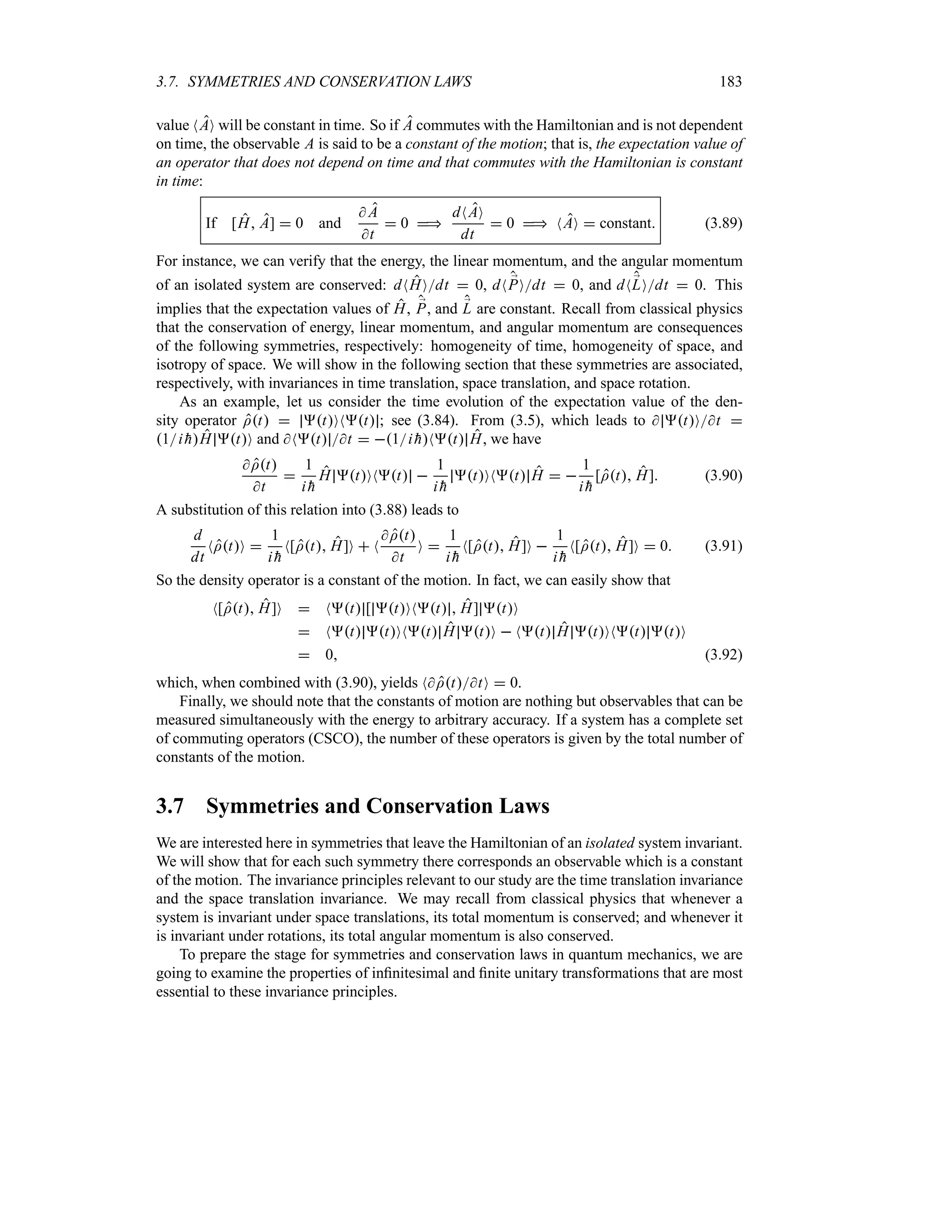 3.7. SYMMETRIES AND CONSERVATION LAWS 183
value NAO will be constant in time. So if A commutes with the Hamiltonian and is not dependent
on time, the observable A is said to be a constant of the motion; that is, the expectation value of
an operator that does not depend on time and that commutes with the Hamiltonian is constant
in time:
If [H A]  0 and
 A
t
 0 
dNAO
dt
 0  NAO  constant (3.89)
For instance, we can verify that the energy, the linear momentum, and the angular momentum
of an isolated system are conserved: dNHOdt  0, dN ;
POdt  0, and dN;
LOdt  0. This
implies that the expectation values of H, ;
P, and ;
L are constant. Recall from classical physics
that the conservation of energy, linear momentum, and angular momentum are consequences
of the following symmetries, respectively: homogeneity of time, homogeneity of space, and
isotropy of space. We will show in the following section that these symmetries are associated,
respectively, with invariances in time translation, space translation, and space rotation.
As an example, let us consider the time evolution of the expectation value of the den-
sity operator It  tONt ; see (3.84). From (3.5), which leads to  tOt 
1i 
hH tO and Nt t  1i 
hNt H, we have
It
t

1
i 
h
H tONt 
1
i 
h
tONt H  
1
i 
h
[It H] (3.90)
A substitution of this relation into (3.88) leads to
d
dt
NItO 
1
i 
h
N[It H]O  N
It
t
O 
1
i 
h
N[It H]O 
1
i 
h
N[It H]O  0 (3.91)
So the density operator is a constant of the motion. In fact, we can easily show that
N[It H]O  Nt [ tONt  H] tO
 Nt tONt H tO  Nt H tONt tO
 0 (3.92)
which, when combined with (3.90), yields NIttO  0.
Finally, we should note that the constants of motion are nothing but observables that can be
measured simultaneously with the energy to arbitrary accuracy. If a system has a complete set
of commuting operators (CSCO), the number of these operators is given by the total number of
constants of the motion.
3.7 Symmetries and Conservation Laws
We are interested here in symmetries that leave the Hamiltonian of an isolated system invariant.
We will show that for each such symmetry there corresponds an observable which is a constant
of the motion. The invariance principles relevant to our study are the time translation invariance
and the space translation invariance. We may recall from classical physics that whenever a
system is invariant under space translations, its total momentum is conserved; and whenever it
is invariant under rotations, its total angular momentum is also conserved.
To prepare the stage for symmetries and conservation laws in quantum mechanics, we are
going to examine the properties of infinitesimal and finite unitary transformations that are most
essential to these invariance principles.
 