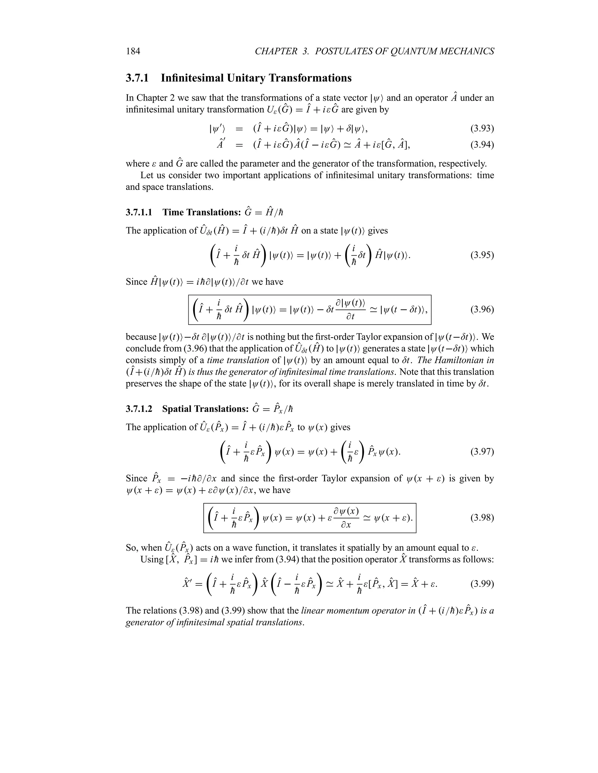 184 CHAPTER 3. POSTULATES OF QUANTUM MECHANICS
3.7.1 Infinitesimal Unitary Transformations
In Chapter 2 we saw that the transformations of a state vector OO and an operator A under an
infinitesimal unitary transformation UG  I  iG are given by
O)
O  I  iG OO  OO  = OO (3.93)
A
)
 I  iGAI  iG A  i[G A] (3.94)
where  and G are called the parameter and the generator of the transformation, respectively.
Let us consider two important applications of infinitesimal unitary transformations: time
and space translations.
3.7.1.1 Time Translations: G  H
h
The application of U=t H  I  i
h=t H on a state OtO gives
t
I 
i

h
=t H
u
OtO  OtO 
t
i

h
=t
u
H OtO (3.95)
Since H OtO  i 
h OtOt we have
t
I 
i

h
=t H
u
OtO  OtO  =t
 OtO
t
Ot  =tO (3.96)
because OtO=t  OtOt is nothing but the first-order Taylor expansion of Ot=tO. We
conclude from (3.96) that the application of U=tH to OtO generates a state Ot=tO which
consists simply of a time translation of OtO by an amount equal to =t. The Hamiltonian in
I i
h=t H is thus the generator of infinitesimal time translations. Note that this translation
preserves the shape of the state OtO, for its overall shape is merely translated in time by =t.
3.7.1.2 Spatial Translations: G  Px
h
The application of UPx   I  i
hPx to Ox gives
t
I 
i

h
Px
u
Ox  Ox 
t
i

h

u
Px Ox (3.97)
Since Px  i 
hx and since the first-order Taylor expansion of Ox   is given by
Ox    Ox  Oxx, we have
t
I 
i

h
Px
u
Ox  Ox  
Ox
x
Ox   (3.98)
So, when UPx acts on a wave function, it translates it spatially by an amount equal to .
Using [X Px ]  i 
h we infer from (3.94) that the position operator X transforms as follows:
X)

t
I 
i

h
Px
u
X
t
I 
i

h
Px
u
X 
i

h
[Px X]  X   (3.99)
The relations (3.98) and (3.99) show that the linear momentum operator in I  i
hPx is a
generator of infinitesimal spatial translations.
 