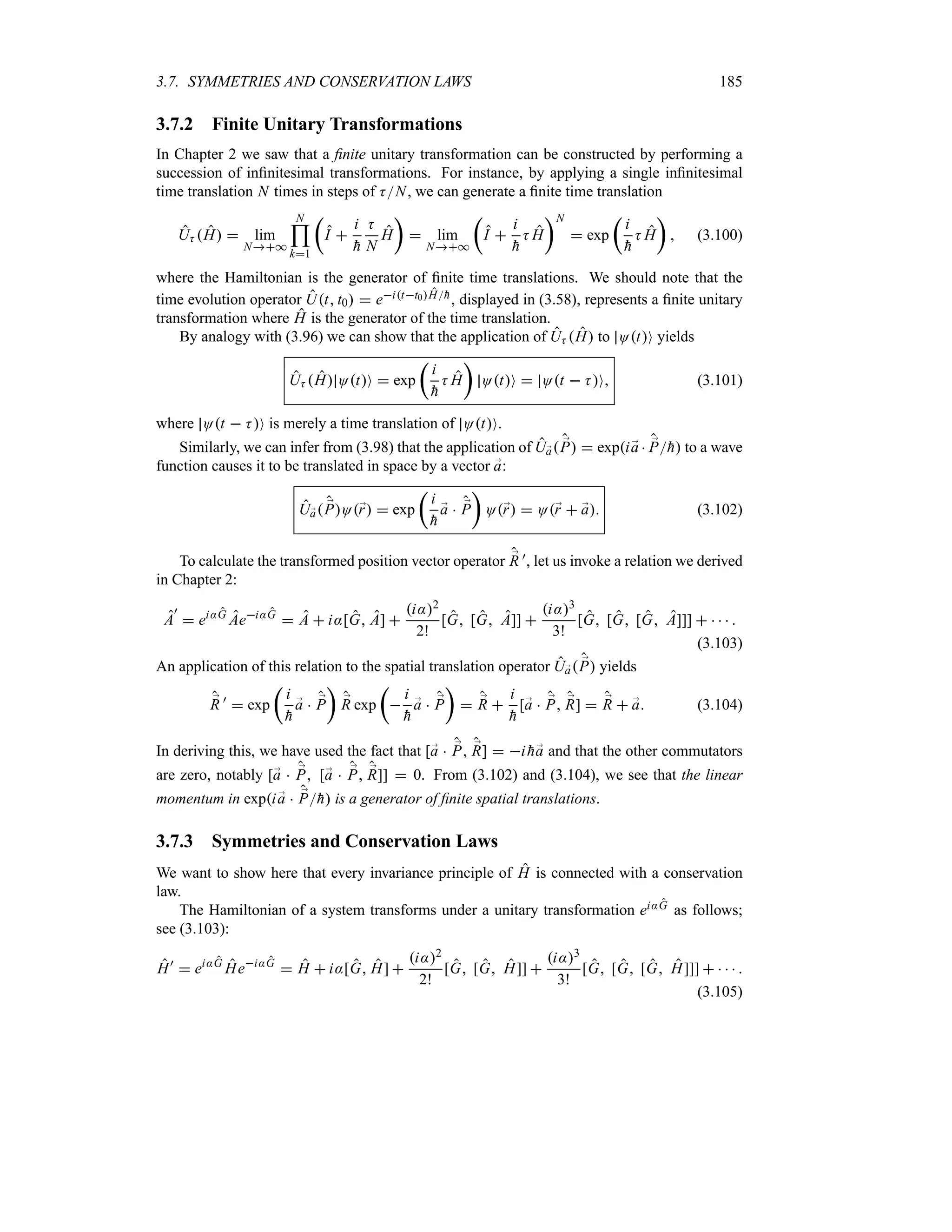 3.7. SYMMETRIES AND CONSERVATION LAWS 185
3.7.2 Finite Unitary Transformations
In Chapter 2 we saw that a finite unitary transformation can be constructed by performing a
succession of infinitesimal transformations. For instance, by applying a single infinitesimal
time translation N times in steps of KN, we can generate a finite time translation
UK H  lim
N*
N

k1
t
I 
i

h
K
N
H
u
 lim
N*
t
I 
i

h
K H
uN
 exp
t
i

h
K H
u
 (3.100)
where the Hamiltonian is the generator of finite time translations. We should note that the
time evolution operator Ut t0  eitt0H
h, displayed in (3.58), represents a finite unitary
transformation where H is the generator of the time translation.
By analogy with (3.96) we can show that the application of UK H to OtO yields
UK H OtO  exp
t
i

h
K H
u
OtO  Ot  KO (3.101)
where Ot  KO is merely a time translation of OtO.
Similarly, we can infer from (3.98) that the application of U;
a ;
P  expi;
a  ;
P
h to a wave
function causes it to be translated in space by a vector ;
a:
U;
a ;
PO;
r  exp
t
i

h
;
a  ;
P
u
O;
r  O;
r  ;
a (3.102)
To calculate the transformed position vector operator ;
R ), let us invoke a relation we derived
in Chapter 2:
A
)
 ei:G
Aei:G
 A  i:[G A] 
i:2
2!
[G [G A]] 
i:3
3!
[G [G [G A]]]     
(3.103)
An application of this relation to the spatial translation operator U;
a ;
P yields
;
R )
 exp
t
i

h
;
a  ;
P
u
;
R exp
t

i

h
;
a  ;
P
u
 ;
R 
i

h
[;
a  ;
P ;
R]  ;
R  ;
a (3.104)
In deriving this, we have used the fact that [;
a  ;
P ;
R]  i 
h;
a and that the other commutators
are zero, notably [;
a  ;
P [;
a  ;
P ;
R]]  0. From (3.102) and (3.104), we see that the linear
momentum in expi ;
a  ;
P
h is a generator of finite spatial translations.
3.7.3 Symmetries and Conservation Laws
We want to show here that every invariance principle of H is connected with a conservation
law.
The Hamiltonian of a system transforms under a unitary transformation ei:G as follows;
see (3.103):
H)
 ei:G
Hei:G
 H  i:[G H] 
i:2
2!
[G [G H]] 
i:3
3!
[G [G [G H]]]     
(3.105)
 