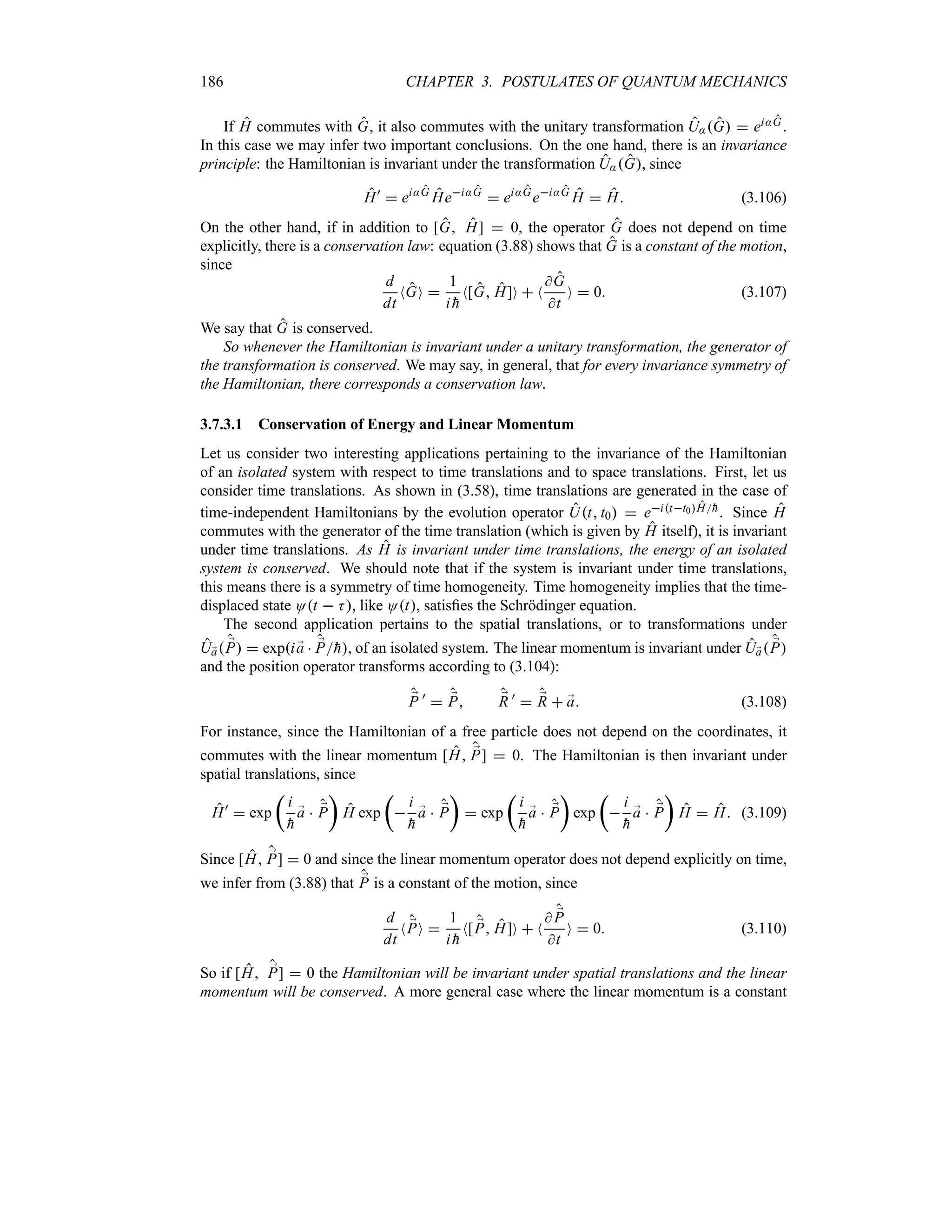 186 CHAPTER 3. POSTULATES OF QUANTUM MECHANICS
If H commutes with G, it also commutes with the unitary transformation U:G  ei:G.
In this case we may infer two important conclusions. On the one hand, there is an invariance
principle: the Hamiltonian is invariant under the transformation U:G, since
H)
 ei:G
Hei:G
 ei:G
ei:G
H  H (3.106)
On the other hand, if in addition to [G H]  0, the operator G does not depend on time
explicitly, there is a conservation law: equation (3.88) shows that G is a constant of the motion,
since
d
dt
NGO 
1
i 
h
N[G H]O  N
G
t
O  0 (3.107)
We say that G is conserved.
So whenever the Hamiltonian is invariant under a unitary transformation, the generator of
the transformation is conserved. We may say, in general, that for every invariance symmetry of
the Hamiltonian, there corresponds a conservation law.
3.7.3.1 Conservation of Energy and Linear Momentum
Let us consider two interesting applications pertaining to the invariance of the Hamiltonian
of an isolated system with respect to time translations and to space translations. First, let us
consider time translations. As shown in (3.58), time translations are generated in the case of
time-independent Hamiltonians by the evolution operator Ut t0  eitt0H
h. Since H
commutes with the generator of the time translation (which is given by H itself), it is invariant
under time translations. As H is invariant under time translations, the energy of an isolated
system is conserved. We should note that if the system is invariant under time translations,
this means there is a symmetry of time homogeneity. Time homogeneity implies that the time-
displaced state Ot  K, like Ot, satisfies the Schrödinger equation.
The second application pertains to the spatial translations, or to transformations under
U;
a ;
P  expi ;
a  ;
P
h, of an isolated system. The linear momentum is invariant under U;
a ;
P
and the position operator transforms according to (3.104):
;
P )
 ;
P ;
R )
 ;
R  ;
a (3.108)
For instance, since the Hamiltonian of a free particle does not depend on the coordinates, it
commutes with the linear momentum [H ;
P]  0. The Hamiltonian is then invariant under
spatial translations, since
H)
 exp
t
i

h
;
a  ;
P
u
H exp
t

i

h
;
a  ;
P
u
 exp
t
i

h
;
a  ;
P
u
exp
t

i

h
;
a  ;
P
u
H  H (3.109)
Since [H ;
P]  0 and since the linear momentum operator does not depend explicitly on time,
we infer from (3.88) that ;
P is a constant of the motion, since
d
dt
N ;
PO 
1
i 
h
N[ ;
P H]O  N
 ;
P
t
O  0 (3.110)
So if [H ;
P]  0 the Hamiltonian will be invariant under spatial translations and the linear
momentum will be conserved. A more general case where the linear momentum is a constant
 
