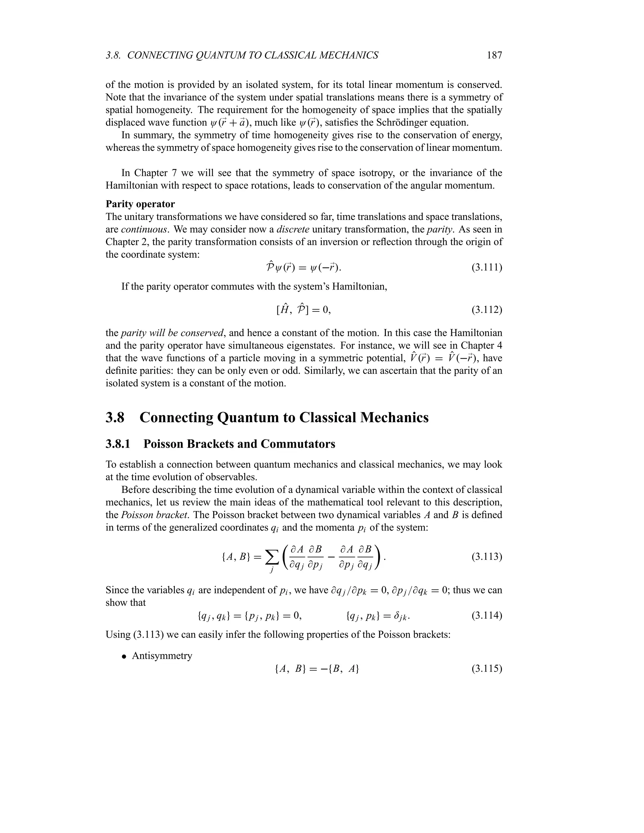 3.8. CONNECTING QUANTUM TO CLASSICAL MECHANICS 187
of the motion is provided by an isolated system, for its total linear momentum is conserved.
Note that the invariance of the system under spatial translations means there is a symmetry of
spatial homogeneity. The requirement for the homogeneity of space implies that the spatially
displaced wave function O;
r  ;
a, much like O;
r, satisfies the Schrödinger equation.
In summary, the symmetry of time homogeneity gives rise to the conservation of energy,
whereas the symmetry of space homogeneity gives rise to the conservation of linear momentum.
In Chapter 7 we will see that the symmetry of space isotropy, or the invariance of the
Hamiltonian with respect to space rotations, leads to conservation of the angular momentum.
Parity operator
The unitary transformations we have considered so far, time translations and space translations,
are continuous. We may consider now a discrete unitary transformation, the parity. As seen in
Chapter 2, the parity transformation consists of an inversion or reflection through the origin of
the coordinate system:
PO;
r  O;
r (3.111)
If the parity operator commutes with the system’s Hamiltonian,
[H P]  0 (3.112)
the parity will be conserved, and hence a constant of the motion. In this case the Hamiltonian
and the parity operator have simultaneous eigenstates. For instance, we will see in Chapter 4
that the wave functions of a particle moving in a symmetric potential, V;
r  V;
r, have
definite parities: they can be only even or odd. Similarly, we can ascertain that the parity of an
isolated system is a constant of the motion.
3.8 Connecting Quantum to Classical Mechanics
3.8.1 Poisson Brackets and Commutators
To establish a connection between quantum mechanics and classical mechanics, we may look
at the time evolution of observables.
Before describing the time evolution of a dynamical variable within the context of classical
mechanics, let us review the main ideas of the mathematical tool relevant to this description,
the Poisson bracket. The Poisson bracket between two dynamical variables A and B is defined
in terms of the generalized coordinates qi and the momenta pi of the system:
A B 
;
j
t
 A
qj
 B
pj

 A
pj
 B
qj
u
 (3.113)
Since the variables qi are independent of pi , we have qj pk  0, pj qk  0; thus we can
show that
qj  qk  pj  pk  0 qj  pk  =jk (3.114)
Using (3.113) we can easily infer the following properties of the Poisson brackets:
 Antisymmetry
A B   B A (3.115)
 