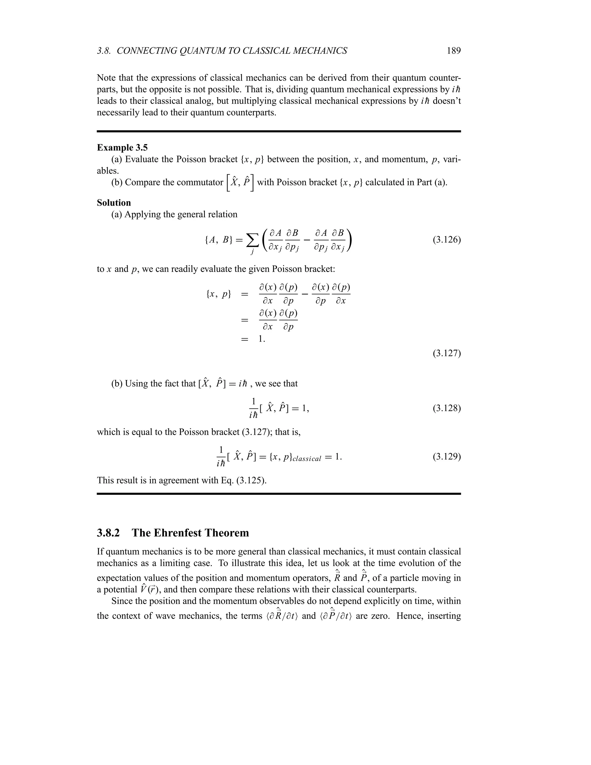 3.8. CONNECTING QUANTUM TO CLASSICAL MECHANICS 189
Note that the expressions of classical mechanics can be derived from their quantum counter-
parts, but the opposite is not possible. That is, dividing quantum mechanical expressions by i 
h
leads to their classical analog, but multiplying classical mechanical expressions by i 
h doesn’t
necessarily lead to their quantum counterparts.
Example 3.5
(a) Evaluate the Poisson bracket x p between the position, x, and momentum, p, vari-
ables.
(b) Compare the commutator
K
X P
L
with Poisson bracket x p calculated in Part (a).
Solution
(a) Applying the general relation
A B 
;
j
t
 A
xj
 B
pj

 A
pj
 B
x j
u
(3.126)
to x and p, we can readily evaluate the given Poisson bracket:
x p 
x
x
p
p

x
p
p
x

x
x
p
p
 1
(3.127)
(b) Using the fact that [X P]  i 
h , we see that
1
i 
h
[ X P]  1 (3.128)
which is equal to the Poisson bracket (3.127); that is,
1
i 
h
[ X P]  x p classical  1 (3.129)
This result is in agreement with Eq. (3.125).
3.8.2 The Ehrenfest Theorem
If quantum mechanics is to be more general than classical mechanics, it must contain classical
mechanics as a limiting case. To illustrate this idea, let us look at the time evolution of the
expectation values of the position and momentum operators, ;
R and ;
P, of a particle moving in
a potential V;
r, and then compare these relations with their classical counterparts.
Since the position and the momentum observables do not depend explicitly on time, within
the context of wave mechanics, the terms N ;
RtO and N ;
PtO are zero. Hence, inserting
 