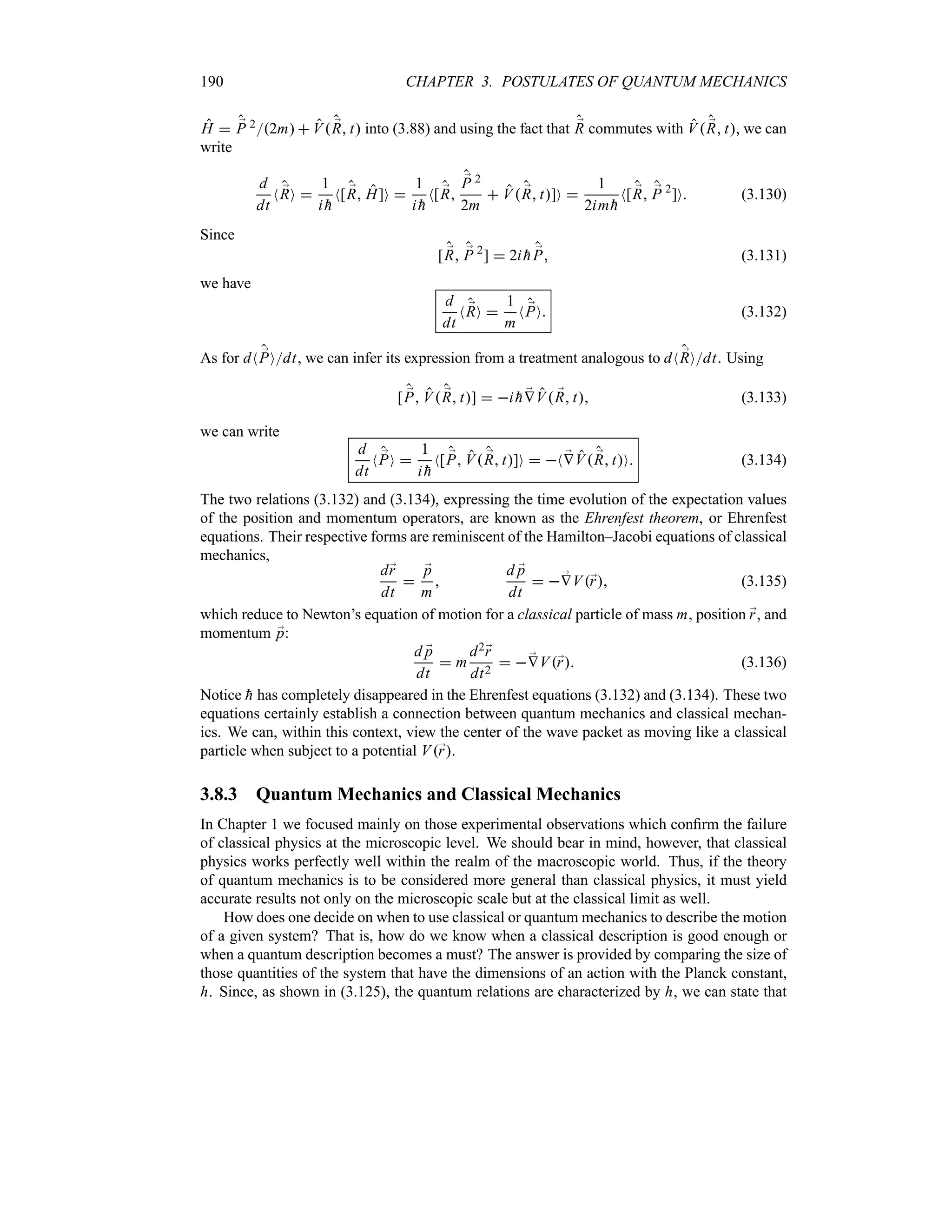 190 CHAPTER 3. POSTULATES OF QUANTUM MECHANICS
H  ;
P 22m  V ;
R t into (3.88) and using the fact that ;
R commutes with V ;
R t, we can
write
d
dt
N ;
RO 
1
i 
h
N[ ;
R H]O 
1
i 
h
N[ ;
R
;
P 2
2m
 V ;
R t]O 
1
2im 
h
N[ ;
R ;
P 2
]O (3.130)
Since
[ ;
R ;
P 2
]  2i 
h ;
P (3.131)
we have
d
dt
N ;
RO 
1
m
N ;
PO (3.132)
As for dN ;
POdt, we can infer its expression from a treatment analogous to dN ;
ROdt. Using
[ ;
P V ;
R t]  i 
h ;
VV ;
R t (3.133)
we can write
d
dt
N ;
PO 
1
i 
h
N[ ;
P V ;
R t]O  N ;
VV ;
R tO (3.134)
The two relations (3.132) and (3.134), expressing the time evolution of the expectation values
of the position and momentum operators, are known as the Ehrenfest theorem, or Ehrenfest
equations. Their respective forms are reminiscent of the Hamilton–Jacobi equations of classical
mechanics,
d;
r
dt

;
p
m

d ;
p
dt
  ;
VV;
r (3.135)
which reduce to Newton’s equation of motion for a classical particle of mass m, position ;
r, and
momentum ;
p:
d ;
p
dt
 m
d2;
r
dt2
  ;
VV;
r (3.136)
Notice 
h has completely disappeared in the Ehrenfest equations (3.132) and (3.134). These two
equations certainly establish a connection between quantum mechanics and classical mechan-
ics. We can, within this context, view the center of the wave packet as moving like a classical
particle when subject to a potential V;
r.
3.8.3 Quantum Mechanics and Classical Mechanics
In Chapter 1 we focused mainly on those experimental observations which confirm the failure
of classical physics at the microscopic level. We should bear in mind, however, that classical
physics works perfectly well within the realm of the macroscopic world. Thus, if the theory
of quantum mechanics is to be considered more general than classical physics, it must yield
accurate results not only on the microscopic scale but at the classical limit as well.
How does one decide on when to use classical or quantum mechanics to describe the motion
of a given system? That is, how do we know when a classical description is good enough or
when a quantum description becomes a must? The answer is provided by comparing the size of
those quantities of the system that have the dimensions of an action with the Planck constant,
h. Since, as shown in (3.125), the quantum relations are characterized by h, we can state that
 