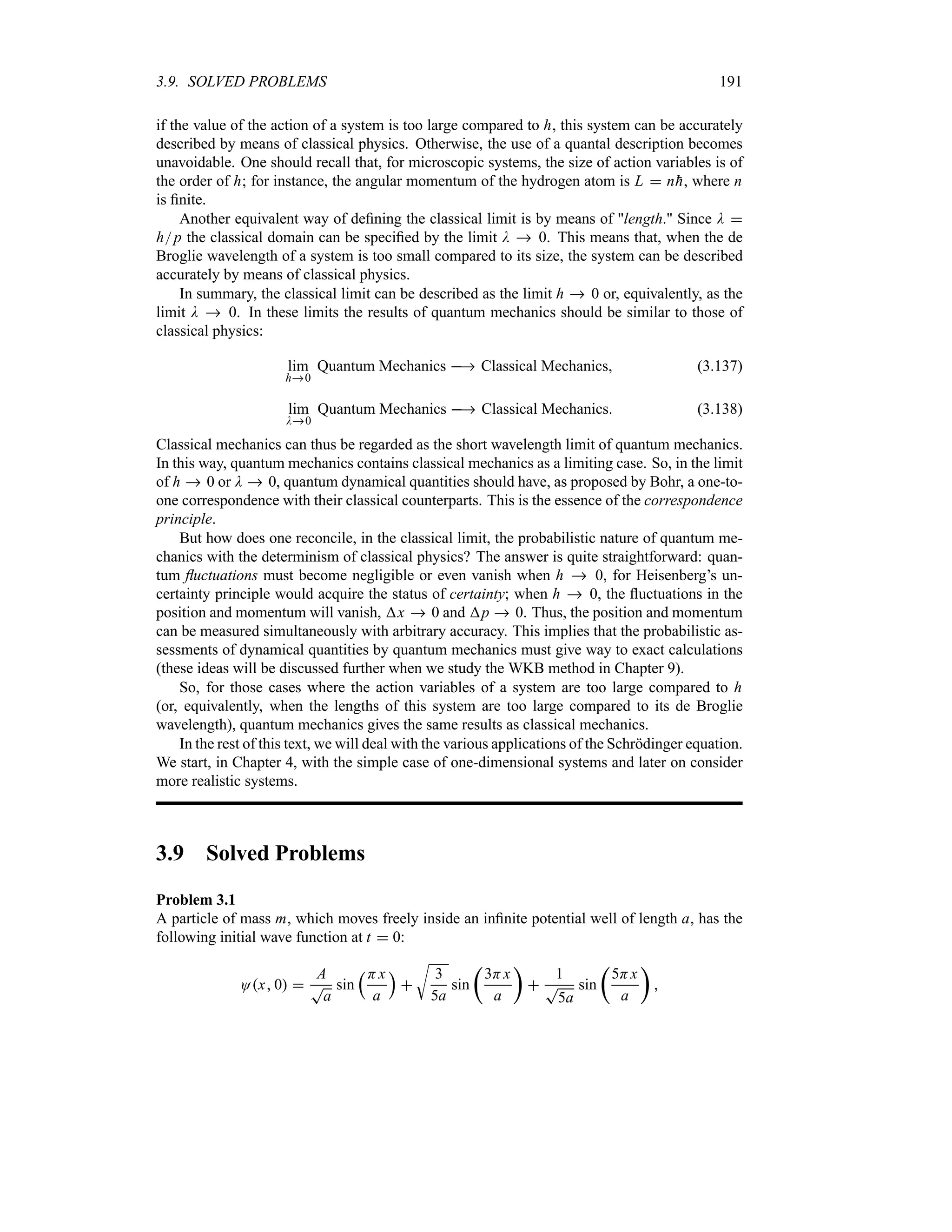 3.9. SOLVED PROBLEMS 191
if the value of the action of a system is too large compared to h, this system can be accurately
described by means of classical physics. Otherwise, the use of a quantal description becomes
unavoidable. One should recall that, for microscopic systems, the size of action variables is of
the order of h; for instance, the angular momentum of the hydrogen atom is L  n
h, where n
is finite.
Another equivalent way of defining the classical limit is by means of length. Since D 
hp the classical domain can be specified by the limit D  0. This means that, when the de
Broglie wavelength of a system is too small compared to its size, the system can be described
accurately by means of classical physics.
In summary, the classical limit can be described as the limit h  0 or, equivalently, as the
limit D  0. In these limits the results of quantum mechanics should be similar to those of
classical physics:
lim
h0
Quantum Mechanics  Classical Mechanics (3.137)
lim
D0
Quantum Mechanics  Classical Mechanics (3.138)
Classical mechanics can thus be regarded as the short wavelength limit of quantum mechanics.
In this way, quantum mechanics contains classical mechanics as a limiting case. So, in the limit
of h  0 or D  0, quantum dynamical quantities should have, as proposed by Bohr, a one-to-
one correspondence with their classical counterparts. This is the essence of the correspondence
principle.
But how does one reconcile, in the classical limit, the probabilistic nature of quantum me-
chanics with the determinism of classical physics? The answer is quite straightforward: quan-
tum fluctuations must become negligible or even vanish when h  0, for Heisenberg’s un-
certainty principle would acquire the status of certainty; when h  0, the fluctuations in the
position and momentum will vanish, x  0 and p  0. Thus, the position and momentum
can be measured simultaneously with arbitrary accuracy. This implies that the probabilistic as-
sessments of dynamical quantities by quantum mechanics must give way to exact calculations
(these ideas will be discussed further when we study the WKB method in Chapter 9).
So, for those cases where the action variables of a system are too large compared to h
(or, equivalently, when the lengths of this system are too large compared to its de Broglie
wavelength), quantum mechanics gives the same results as classical mechanics.
In the rest of this text, we will deal with the various applications of the Schrödinger equation.
We start, in Chapter 4, with the simple case of one-dimensional systems and later on consider
more realistic systems.
3.9 Solved Problems
Problem 3.1
A particle of mass m, which moves freely inside an infinite potential well of length a, has the
following initial wave function at t  0:
Ox 0 
A
T
a
sin
rHx
a
s

U
3
5a
sin
t
3Hx
a
u

1
T
5a
sin
t
5Hx
a
u

 
